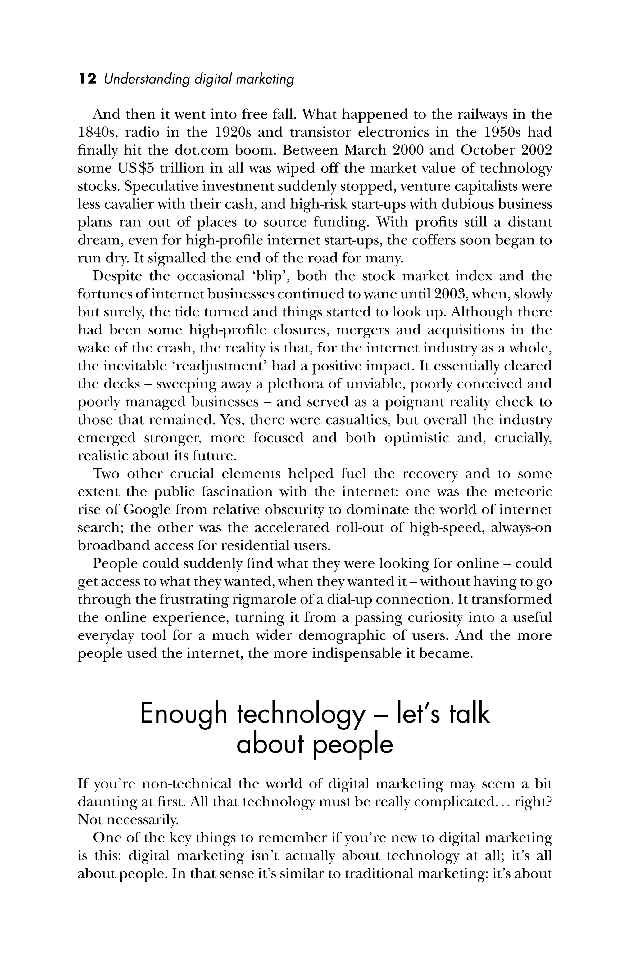12 Understanding digital marketing
And then it went into free fall. What happened to the railways in the
1840s, radio in the 1920s and transistor electronics in the 1950s had
ﬁnally hit the dot.com boom. Between March 2000 and October 2002
some US$5 trillion in all was wiped off the market value of technology
stocks. Speculative investment suddenly stopped, venture capitalists were
less cavalier with their cash, and high-risk start-ups with dubious business
plans ran out of places to source funding. With proﬁts still a distant
dream, even for high-proﬁle internet start-ups, the coffers soon began to
run dry. It signalled the end of the road for many.
Despite the occasional ‘blip’, both the stock market index and the
fortunes of internet businesses continued to wane until 2003, when, slowly
but surely, the tide turned and things started to look up. Although there
had been some high-proﬁle closures, mergers and acquisitions in the
wake of the crash, the reality is that, for the internet industry as a whole,
the inevitable ‘readjustment’ had a positive impact. It essentially cleared
the decks – sweeping away a plethora of unviable, poorly conceived and
poorly managed businesses – and served as a poignant reality check to
those that remained. Yes, there were casualties, but overall the industry
emerged stronger, more focused and both optimistic and, crucially,
realistic about its future.
Two other crucial elements helped fuel the recovery and to some
extent the public fascination with the internet: one was the meteoric
rise of Google from relative obscurity to dominate the world of internet
search; the other was the accelerated roll-out of high-speed, always-on
broadband access for residential users.
People could suddenly ﬁnd what they were looking for online – could
get access to what they wanted, when they wanted it – without having to go
through the frustrating rigmarole of a dial-up connection. It transformed
the online experience, turning it from a passing curiosity into a useful
everyday tool for a much wider demographic of users. And the more
people used the internet, the more indispensable it became.
Enough technology – let’s talk
about people
If you’re non-technical the world of digital marketing may seem a bit
daunting at ﬁrst. All that technology must be really complicated... right?
Not necessarily.
One of the key things to remember if you’re new to digital marketing
is this: digital marketing isn’t actually about technology at all; it’s all
about people. In that sense it’s similar to traditional marketing: it’s about
 