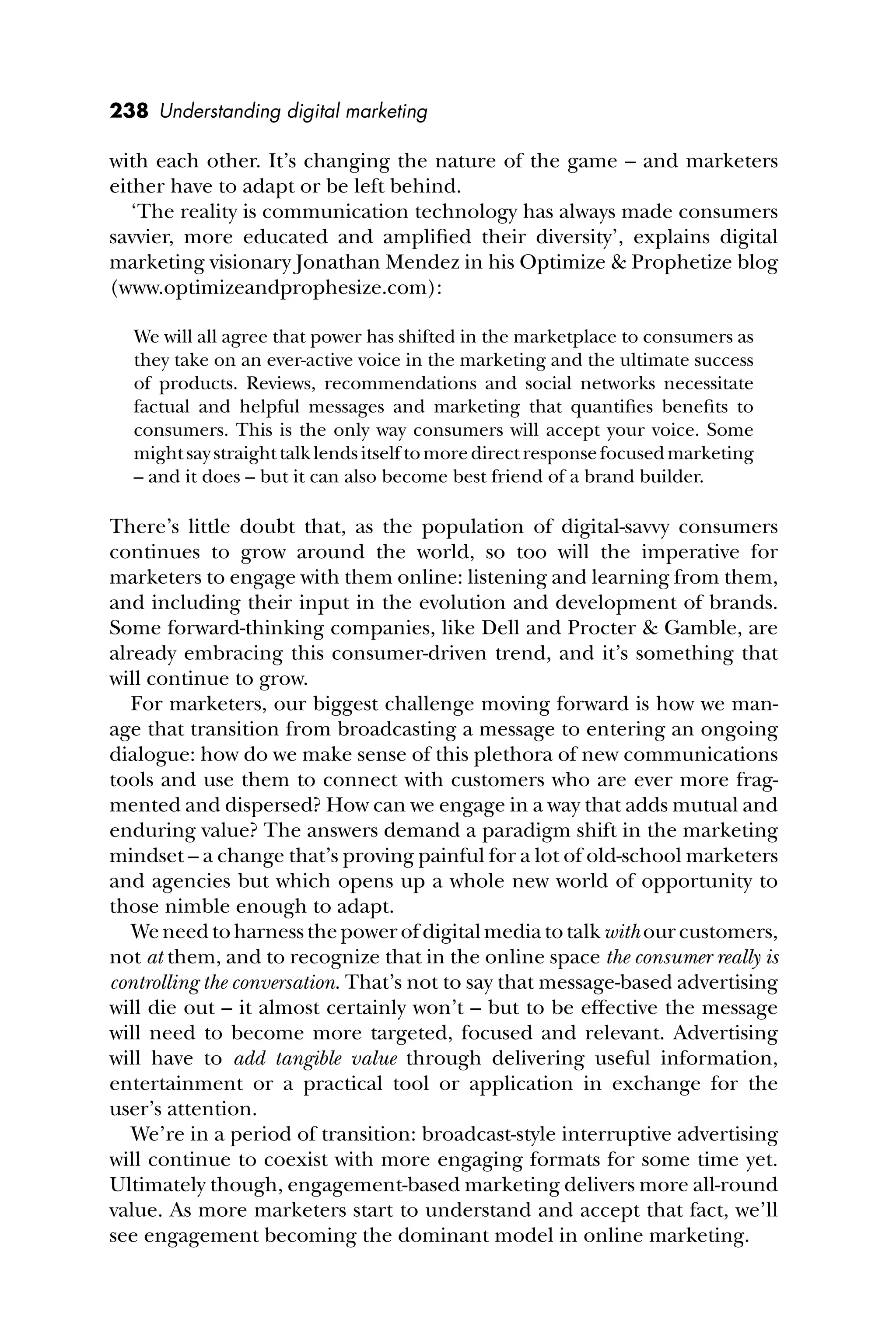 238 Understanding digital marketing
with each other. It’s changing the nature of the game – and marketers
either have to adapt or be left behind.
‘The reality is communication technology has always made consumers
savvier, more educated and ampliﬁed their diversity’, explains digital
marketing visionary Jonathan Mendez in his Optimize & Prophetize blog
(www.optimizeandprophesize.com):
We will all agree that power has shifted in the marketplace to consumers as
they take on an ever-active voice in the marketing and the ultimate success
of products. Reviews, recommendations and social networks necessitate
factual and helpful messages and marketing that quantiﬁes beneﬁts to
consumers. This is the only way consumers will accept your voice. Some
might say straight talk lends itself to more direct response focused marketing
– and it does – but it can also become best friend of a brand builder.
There’s little doubt that, as the population of digital-savvy consumers
continues to grow around the world, so too will the imperative for
marketers to engage with them online: listening and learning from them,
and including their input in the evolution and development of brands.
Some forward-thinking companies, like Dell and Procter & Gamble, are
already embracing this consumer-driven trend, and it’s something that
will continue to grow.
For marketers, our biggest challenge moving forward is how we man-
age that transition from broadcasting a message to entering an ongoing
dialogue: how do we make sense of this plethora of new communications
tools and use them to connect with customers who are ever more frag-
mented and dispersed? How can we engage in a way that adds mutual and
enduring value? The answers demand a paradigm shift in the marketing
mindset – a change that’s proving painful for a lot of old-school marketers
and agencies but which opens up a whole new world of opportunity to
those nimble enough to adapt.
Weneedtoharnessthepowerofdigitalmediatotalk withourcustomers,
not at them, and to recognize that in the online space the consumer really is
controlling the conversation. That’s not to say that message-based advertising
will die out – it almost certainly won’t – but to be effective the message
will need to become more targeted, focused and relevant. Advertising
will have to add tangible value through delivering useful information,
entertainment or a practical tool or application in exchange for the
user’s attention.
We’re in a period of transition: broadcast-style interruptive advertising
will continue to coexist with more engaging formats for some time yet.
Ultimately though, engagement-based marketing delivers more all-round
value. As more marketers start to understand and accept that fact, we’ll
see engagement becoming the dominant model in online marketing.
 