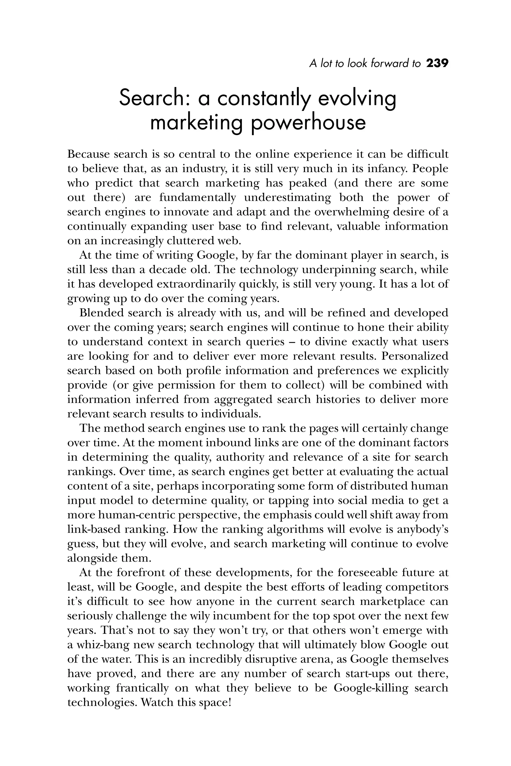 A lot to look forward to 239
Search: a constantly evolving
marketing powerhouse
Because search is so central to the online experience it can be difﬁcult
to believe that, as an industry, it is still very much in its infancy. People
who predict that search marketing has peaked (and there are some
out there) are fundamentally underestimating both the power of
search engines to innovate and adapt and the overwhelming desire of a
continually expanding user base to ﬁnd relevant, valuable information
on an increasingly cluttered web.
At the time of writing Google, by far the dominant player in search, is
still less than a decade old. The technology underpinning search, while
it has developed extraordinarily quickly, is still very young. It has a lot of
growing up to do over the coming years.
Blended search is already with us, and will be reﬁned and developed
over the coming years; search engines will continue to hone their ability
to understand context in search queries – to divine exactly what users
are looking for and to deliver ever more relevant results. Personalized
search based on both proﬁle information and preferences we explicitly
provide (or give permission for them to collect) will be combined with
information inferred from aggregated search histories to deliver more
relevant search results to individuals.
The method search engines use to rank the pages will certainly change
over time. At the moment inbound links are one of the dominant factors
in determining the quality, authority and relevance of a site for search
rankings. Over time, as search engines get better at evaluating the actual
content of a site, perhaps incorporating some form of distributed human
input model to determine quality, or tapping into social media to get a
more human-centric perspective, the emphasis could well shift away from
link-based ranking. How the ranking algorithms will evolve is anybody’s
guess, but they will evolve, and search marketing will continue to evolve
alongside them.
At the forefront of these developments, for the foreseeable future at
least, will be Google, and despite the best efforts of leading competitors
it’s difﬁcult to see how anyone in the current search marketplace can
seriously challenge the wily incumbent for the top spot over the next few
years. That’s not to say they won’t try, or that others won’t emerge with
a whiz-bang new search technology that will ultimately blow Google out
of the water. This is an incredibly disruptive arena, as Google themselves
have proved, and there are any number of search start-ups out there,
working frantically on what they believe to be Google-killing search
technologies. Watch this space!
 