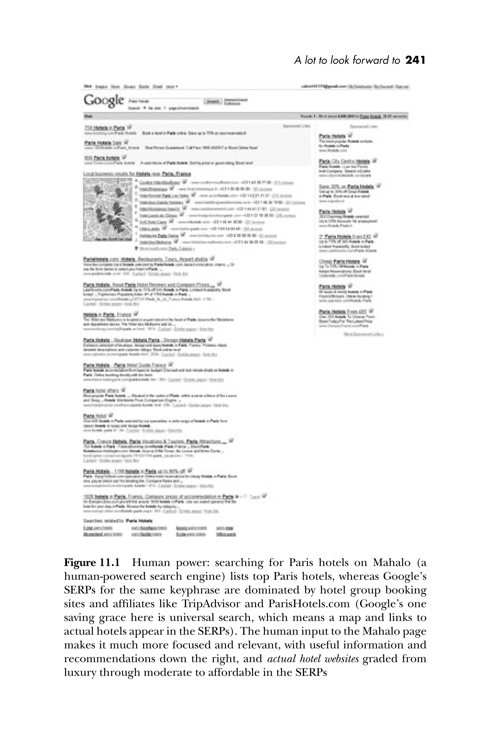 A lot to look forward to 241
Figure 11.1 Human power: searching for Paris hotels on Mahalo (a
human-powered search engine) lists top Paris hotels, whereas Google’s
SERPs for the same keyphrase are dominated by hotel group booking
sites and afﬁliates like TripAdvisor and ParisHotels.com (Google’s one
saving grace here is universal search, which means a map and links to
actual hotels appear in the SERPs). The human input to the Mahalo page
makes it much more focused and relevant, with useful information and
recommendations down the right, and actual hotel websites graded from
luxury through moderate to affordable in the SERPs
 