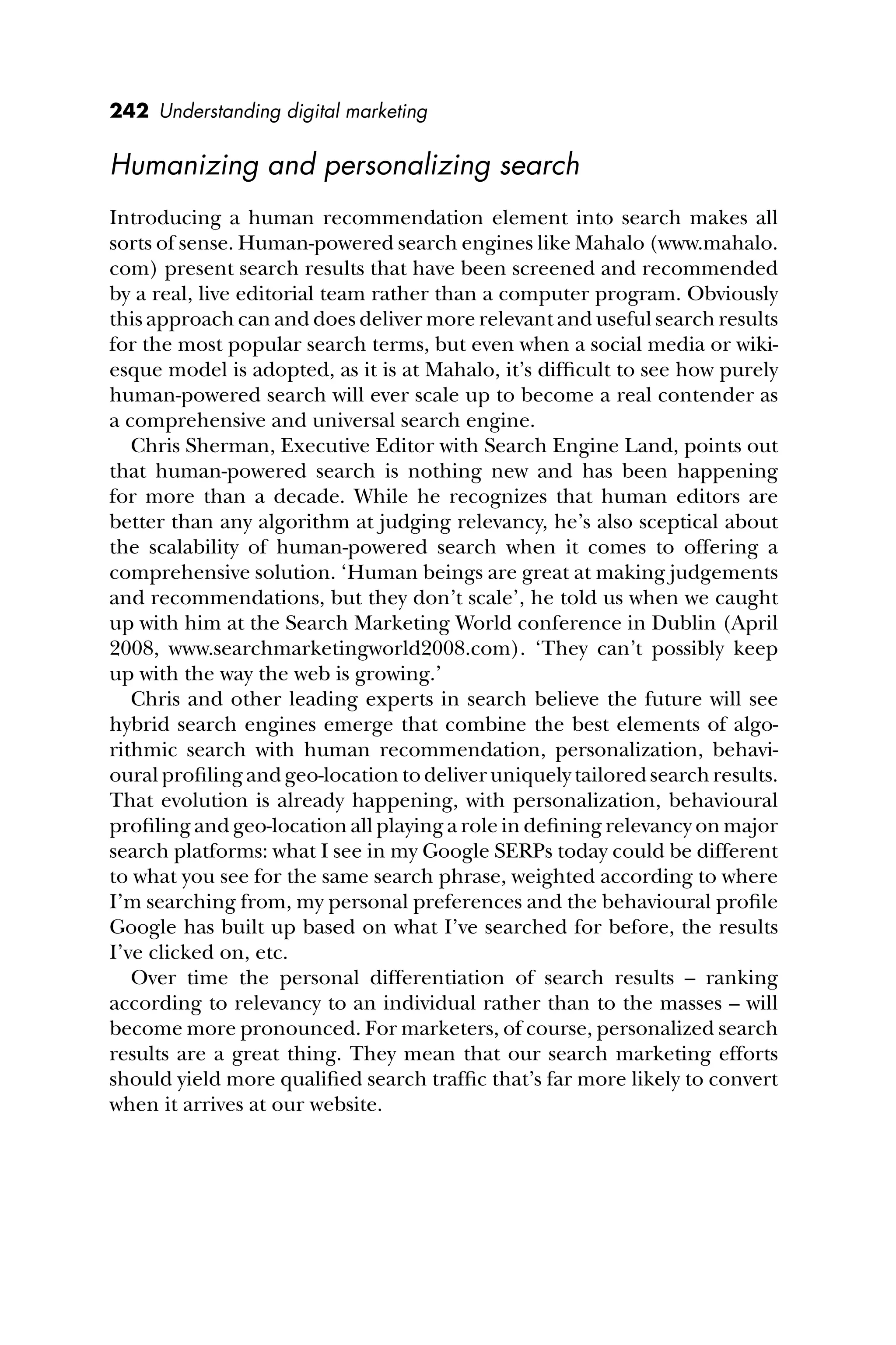 242 Understanding digital marketing
Humanizing and personalizing search
Introducing a human recommendation element into search makes all
sorts of sense. Human-powered search engines like Mahalo (www.mahalo.
com) present search results that have been screened and recommended
by a real, live editorial team rather than a computer program. Obviously
this approach can and does deliver more relevant and useful search results
for the most popular search terms, but even when a social media or wiki-
esque model is adopted, as it is at Mahalo, it’s difﬁcult to see how purely
human-powered search will ever scale up to become a real contender as
a comprehensive and universal search engine.
Chris Sherman, Executive Editor with Search Engine Land, points out
that human-powered search is nothing new and has been happening
for more than a decade. While he recognizes that human editors are
better than any algorithm at judging relevancy, he’s also sceptical about
the scalability of human-powered search when it comes to offering a
comprehensive solution. ‘Human beings are great at making judgements
and recommendations, but they don’t scale’, he told us when we caught
up with him at the Search Marketing World conference in Dublin (April
2008, www.searchmarketingworld2008.com). ‘They can’t possibly keep
up with the way the web is growing.’
Chris and other leading experts in search believe the future will see
hybrid search engines emerge that combine the best elements of algo-
rithmic search with human recommendation, personalization, behavi-
oural proﬁling and geo-location to deliver uniquely tailored search results.
That evolution is already happening, with personalization, behavioural
proﬁling and geo-location all playing a role in deﬁning relevancy on major
search platforms: what I see in my Google SERPs today could be different
to what you see for the same search phrase, weighted according to where
I’m searching from, my personal preferences and the behavioural proﬁle
Google has built up based on what I’ve searched for before, the results
I’ve clicked on, etc.
Over time the personal differentiation of search results – ranking
according to relevancy to an individual rather than to the masses – will
become more pronounced. For marketers, of course, personalized search
results are a great thing. They mean that our search marketing efforts
should yield more qualiﬁed search trafﬁc that’s far more likely to convert
when it arrives at our website.
 