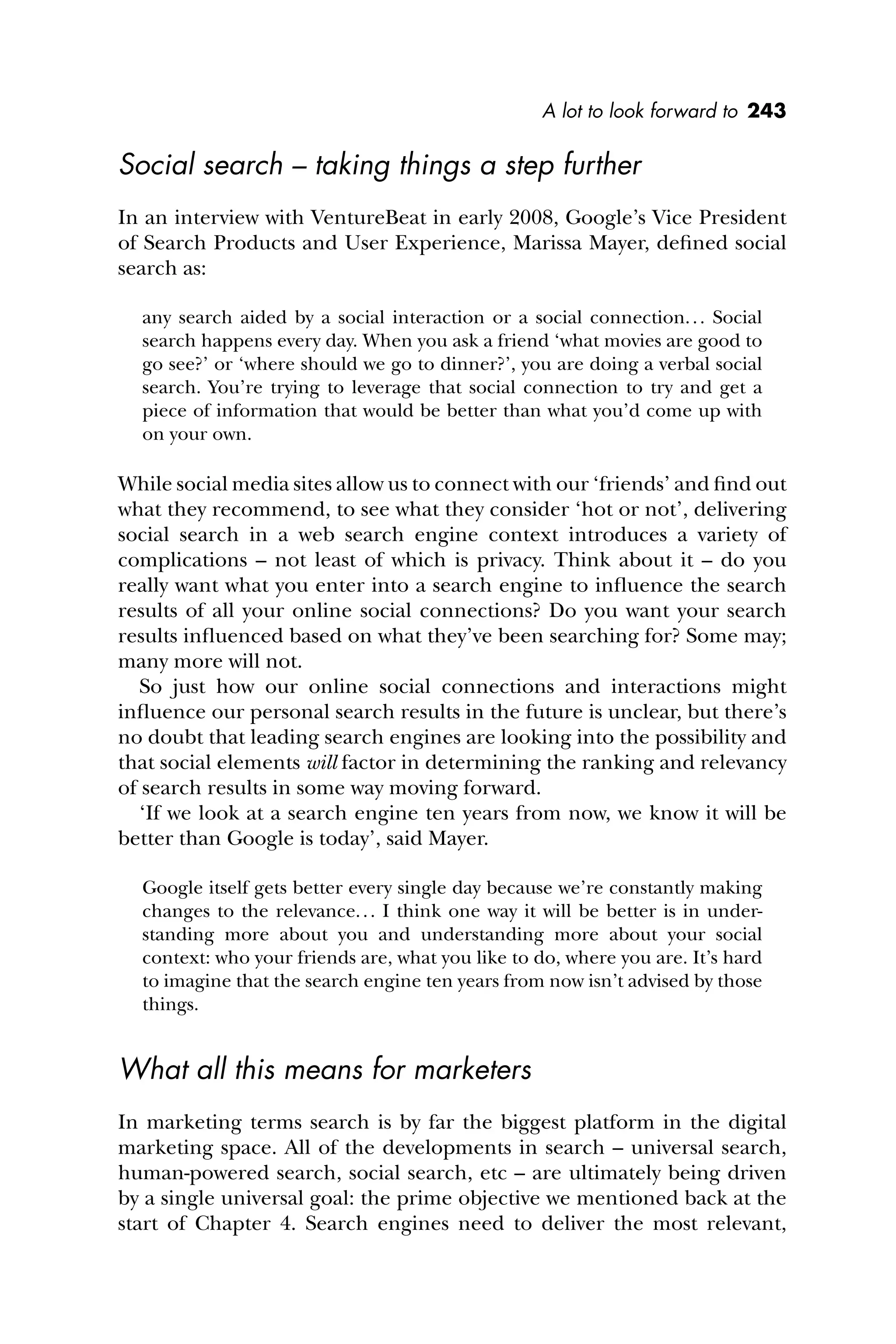 A lot to look forward to 243
Social search – taking things a step further
In an interview with VentureBeat in early 2008, Google’s Vice President
of Search Products and User Experience, Marissa Mayer, deﬁned social
search as:
any search aided by a social interaction or a social connection... Social
search happens every day. When you ask a friend ‘what movies are good to
go see?’ or ‘where should we go to dinner?’, you are doing a verbal social
search. You’re trying to leverage that social connection to try and get a
piece of information that would be better than what you’d come up with
on your own.
While social media sites allow us to connect with our ‘friends’ and ﬁnd out
what they recommend, to see what they consider ‘hot or not’, delivering
social search in a web search engine context introduces a variety of
complications – not least of which is privacy. Think about it – do you
really want what you enter into a search engine to inﬂuence the search
results of all your online social connections? Do you want your search
results inﬂuenced based on what they’ve been searching for? Some may;
many more will not.
So just how our online social connections and interactions might
inﬂuence our personal search results in the future is unclear, but there’s
no doubt that leading search engines are looking into the possibility and
that social elements will factor in determining the ranking and relevancy
of search results in some way moving forward.
‘If we look at a search engine ten years from now, we know it will be
better than Google is today’, said Mayer.
Google itself gets better every single day because we’re constantly making
changes to the relevance... I think one way it will be better is in under-
standing more about you and understanding more about your social
context: who your friends are, what you like to do, where you are. It’s hard
to imagine that the search engine ten years from now isn’t advised by those
things.
What all this means for marketers
In marketing terms search is by far the biggest platform in the digital
marketing space. All of the developments in search – universal search,
human-powered search, social search, etc – are ultimately being driven
by a single universal goal: the prime objective we mentioned back at the
start of Chapter 4. Search engines need to deliver the most relevant,
 