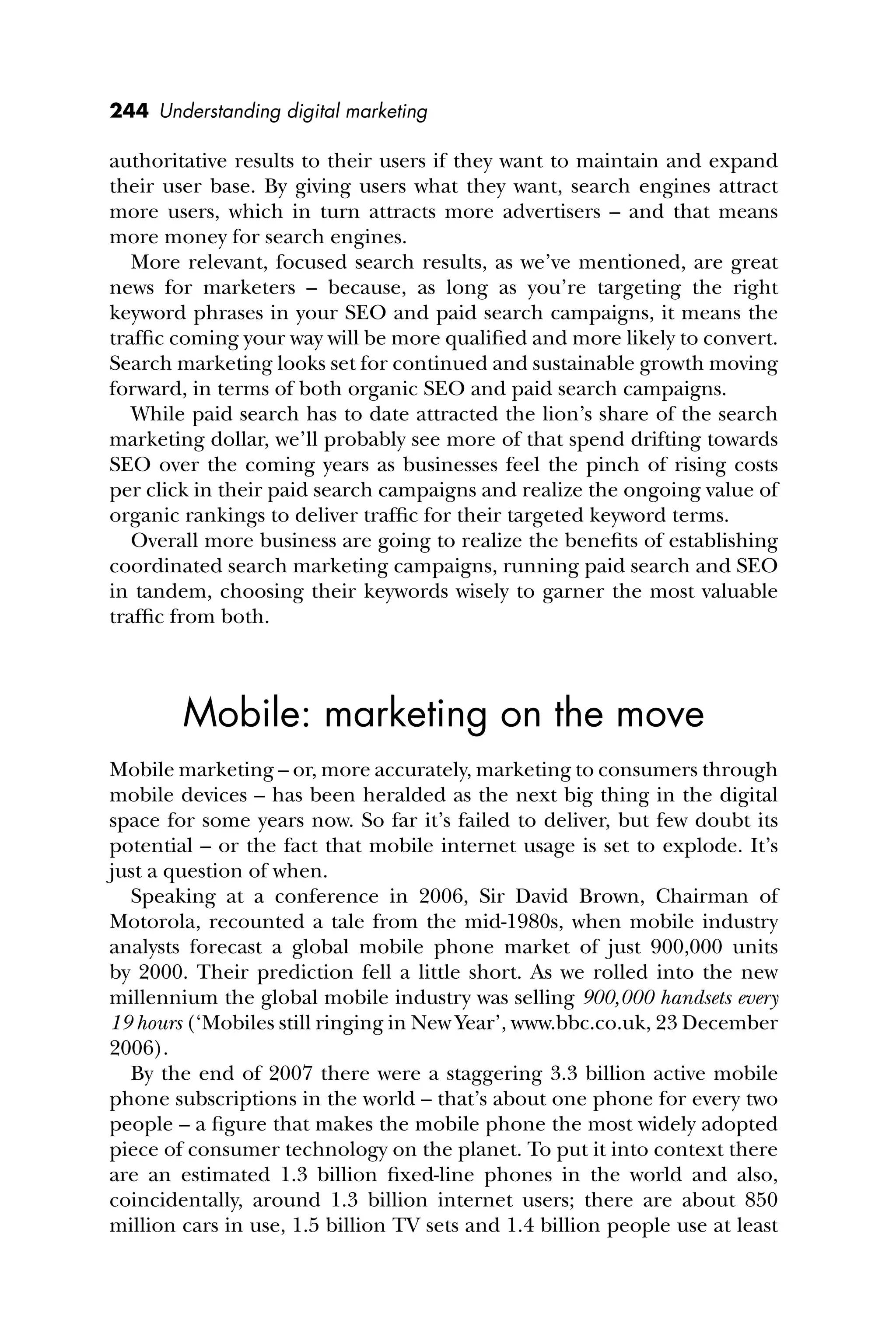 244 Understanding digital marketing
authoritative results to their users if they want to maintain and expand
their user base. By giving users what they want, search engines attract
more users, which in turn attracts more advertisers – and that means
more money for search engines.
More relevant, focused search results, as we’ve mentioned, are great
news for marketers – because, as long as you’re targeting the right
keyword phrases in your SEO and paid search campaigns, it means the
trafﬁc coming your way will be more qualiﬁed and more likely to convert.
Search marketing looks set for continued and sustainable growth moving
forward, in terms of both organic SEO and paid search campaigns.
While paid search has to date attracted the lion’s share of the search
marketing dollar, we’ll probably see more of that spend drifting towards
SEO over the coming years as businesses feel the pinch of rising costs
per click in their paid search campaigns and realize the ongoing value of
organic rankings to deliver trafﬁc for their targeted keyword terms.
Overall more business are going to realize the beneﬁts of establishing
coordinated search marketing campaigns, running paid search and SEO
in tandem, choosing their keywords wisely to garner the most valuable
trafﬁc from both.
Mobile: marketing on the move
Mobile marketing – or, more accurately, marketing to consumers through
mobile devices – has been heralded as the next big thing in the digital
space for some years now. So far it’s failed to deliver, but few doubt its
potential – or the fact that mobile internet usage is set to explode. It’s
just a question of when.
Speaking at a conference in 2006, Sir David Brown, Chairman of
Motorola, recounted a tale from the mid-1980s, when mobile industry
analysts forecast a global mobile phone market of just 900,000 units
by 2000. Their prediction fell a little short. As we rolled into the new
millennium the global mobile industry was selling 900,000 handsets every
19 hours (‘Mobiles still ringing in New Year’, www.bbc.co.uk, 23 December
2006).
By the end of 2007 there were a staggering 3.3 billion active mobile
phone subscriptions in the world – that’s about one phone for every two
people – a ﬁgure that makes the mobile phone the most widely adopted
piece of consumer technology on the planet. To put it into context there
are an estimated 1.3 billion ﬁxed-line phones in the world and also,
coincidentally, around 1.3 billion internet users; there are about 850
million cars in use, 1.5 billion TV sets and 1.4 billion people use at least
 