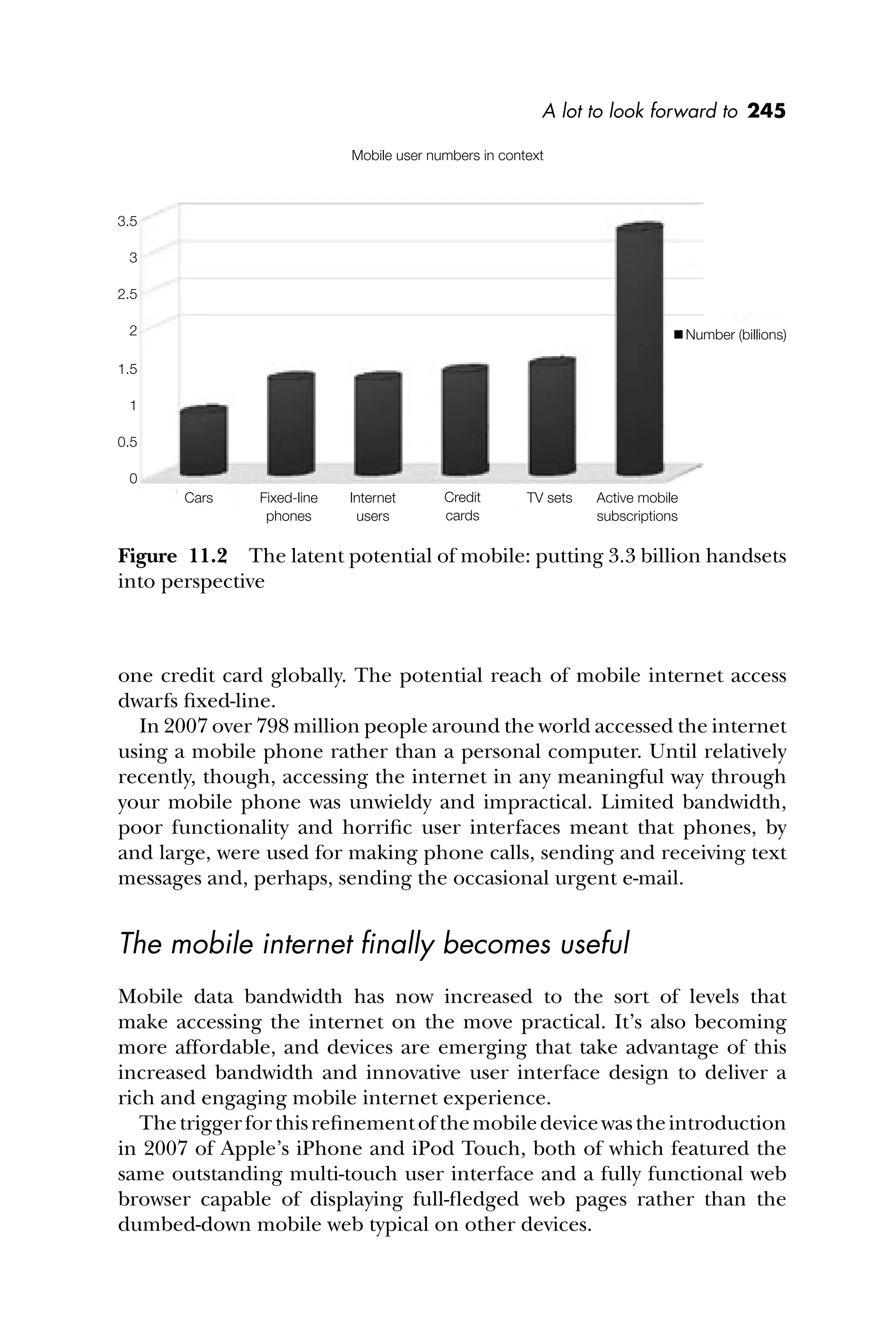 A lot to look forward to 245
one credit card globally. The potential reach of mobile internet access
dwarfs ﬁxed-line.
In 2007 over 798 million people around the world accessed the internet
using a mobile phone rather than a personal computer. Until relatively
recently, though, accessing the internet in any meaningful way through
your mobile phone was unwieldy and impractical. Limited bandwidth,
poor functionality and horriﬁc user interfaces meant that phones, by
and large, were used for making phone calls, sending and receiving text
messages and, perhaps, sending the occasional urgent e-mail.
The mobile internet ﬁnally becomes useful
Mobile data bandwidth has now increased to the sort of levels that
make accessing the internet on the move practical. It’s also becoming
more affordable, and devices are emerging that take advantage of this
increased bandwidth and innovative user interface design to deliver a
rich and engaging mobile internet experience.
Thetriggerforthisreﬁnementofthemobiledevicewastheintroduction
in 2007 of Apple’s iPhone and iPod Touch, both of which featured the
same outstanding multi-touch user interface and a fully functional web
browser capable of displaying full-ﬂedged web pages rather than the
dumbed-down mobile web typical on other devices.
Figure 11.2 The latent potential of mobile: putting 3.3 billion handsets
into perspective
Cars Fixed-line
phones
Internet
users
Credit
cards
TV sets Active mobile
subscriptions
3.5
3
2.5
2
1.5
1
0.5
0
Number (billions)
Mobile user numbers in context
 