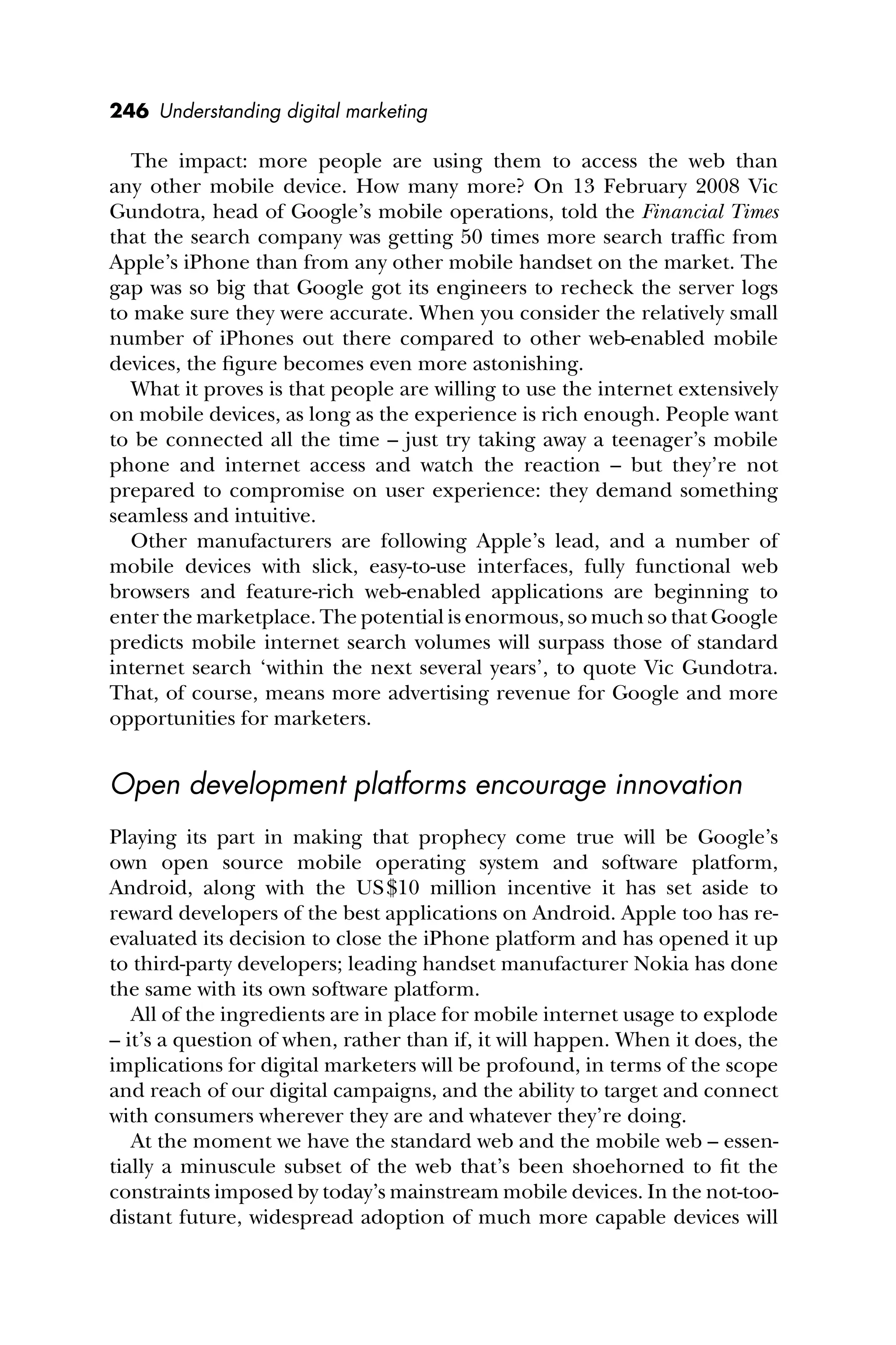 246 Understanding digital marketing
The impact: more people are using them to access the web than
any other mobile device. How many more? On 13 February 2008 Vic
Gundotra, head of Google’s mobile operations, told the Financial Times
that the search company was getting 50 times more search trafﬁc from
Apple’s iPhone than from any other mobile handset on the market. The
gap was so big that Google got its engineers to recheck the server logs
to make sure they were accurate. When you consider the relatively small
number of iPhones out there compared to other web-enabled mobile
devices, the ﬁgure becomes even more astonishing.
What it proves is that people are willing to use the internet extensively
on mobile devices, as long as the experience is rich enough. People want
to be connected all the time – just try taking away a teenager’s mobile
phone and internet access and watch the reaction – but they’re not
prepared to compromise on user experience: they demand something
seamless and intuitive.
Other manufacturers are following Apple’s lead, and a number of
mobile devices with slick, easy-to-use interfaces, fully functional web
browsers and feature-rich web-enabled applications are beginning to
enter the marketplace. The potential is enormous, so much so that Google
predicts mobile internet search volumes will surpass those of standard
internet search ‘within the next several years’, to quote Vic Gundotra.
That, of course, means more advertising revenue for Google and more
opportunities for marketers.
Open development platforms encourage innovation
Playing its part in making that prophecy come true will be Google’s
own open source mobile operating system and software platform,
Android, along with the US$10 million incentive it has set aside to
reward developers of the best applications on Android. Apple too has re-
evaluated its decision to close the iPhone platform and has opened it up
to third-party developers; leading handset manufacturer Nokia has done
the same with its own software platform.
All of the ingredients are in place for mobile internet usage to explode
– it’s a question of when, rather than if, it will happen. When it does, the
implications for digital marketers will be profound, in terms of the scope
and reach of our digital campaigns, and the ability to target and connect
with consumers wherever they are and whatever they’re doing.
At the moment we have the standard web and the mobile web – essen-
tially a minuscule subset of the web that’s been shoehorned to ﬁt the
constraints imposed by today’s mainstream mobile devices. In the not-too-
distant future, widespread adoption of much more capable devices will
 