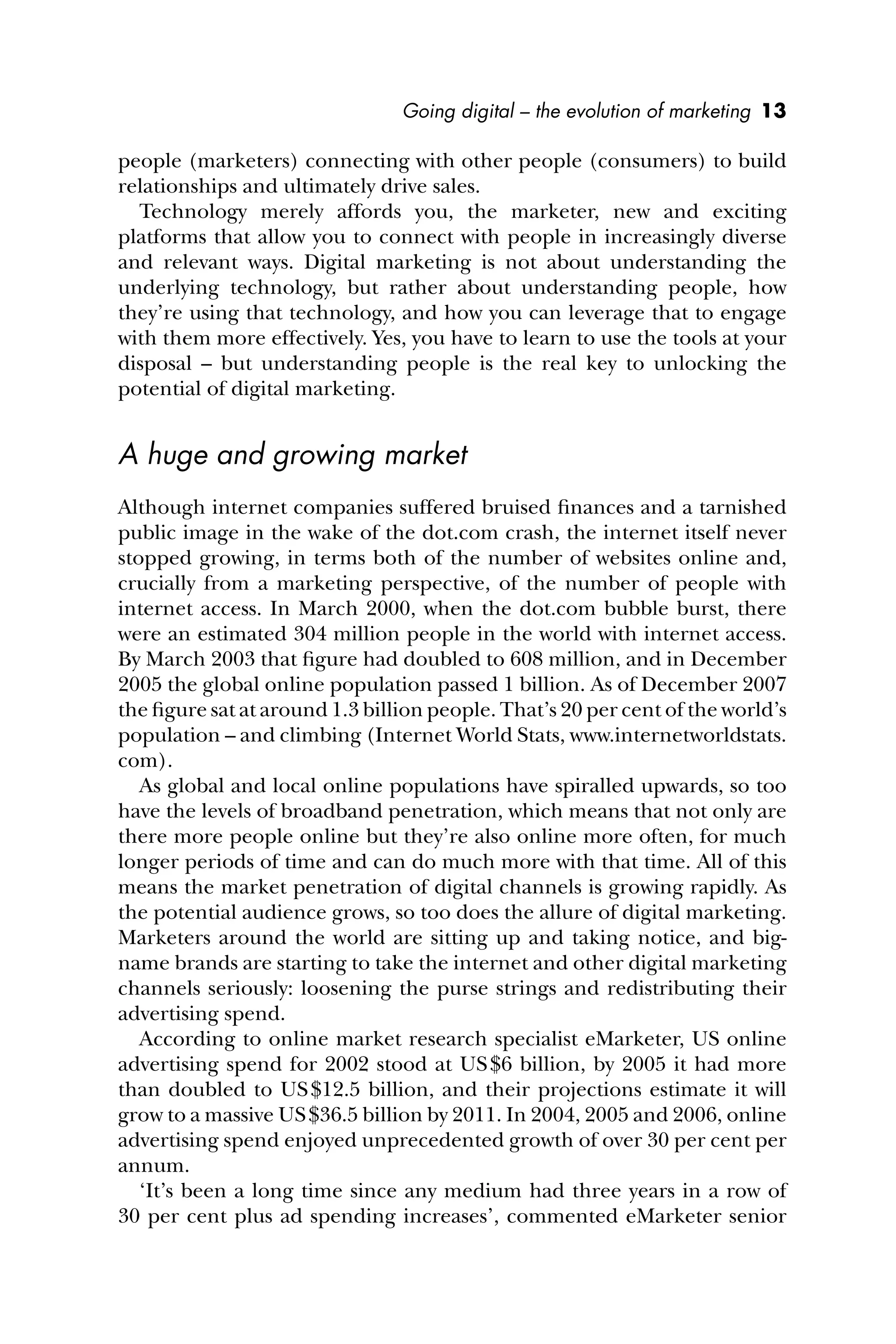 Going digital – the evolution of marketing 13
people (marketers) connecting with other people (consumers) to build
relationships and ultimately drive sales.
Technology merely affords you, the marketer, new and exciting
platforms that allow you to connect with people in increasingly diverse
and relevant ways. Digital marketing is not about understanding the
underlying technology, but rather about understanding people, how
they’re using that technology, and how you can leverage that to engage
with them more effectively. Yes, you have to learn to use the tools at your
disposal – but understanding people is the real key to unlocking the
potential of digital marketing.
A huge and growing market
Although internet companies suffered bruised ﬁnances and a tarnished
public image in the wake of the dot.com crash, the internet itself never
stopped growing, in terms both of the number of websites online and,
crucially from a marketing perspective, of the number of people with
internet access. In March 2000, when the dot.com bubble burst, there
were an estimated 304 million people in the world with internet access.
By March 2003 that ﬁgure had doubled to 608 million, and in December
2005 the global online population passed 1 billion. As of December 2007
the ﬁgure sat at around 1.3 billion people. That’s 20 per cent of the world’s
population – and climbing (Internet World Stats, www.internetworldstats.
com).
As global and local online populations have spiralled upwards, so too
have the levels of broadband penetration, which means that not only are
there more people online but they’re also online more often, for much
longer periods of time and can do much more with that time. All of this
means the market penetration of digital channels is growing rapidly. As
the potential audience grows, so too does the allure of digital marketing.
Marketers around the world are sitting up and taking notice, and big-
name brands are starting to take the internet and other digital marketing
channels seriously: loosening the purse strings and redistributing their
advertising spend.
According to online market research specialist eMarketer, US online
advertising spend for 2002 stood at US$6 billion, by 2005 it had more
than doubled to US$12.5 billion, and their projections estimate it will
grow to a massive US$36.5 billion by 2011. In 2004, 2005 and 2006, online
advertising spend enjoyed unprecedented growth of over 30 per cent per
annum.
‘It’s been a long time since any medium had three years in a row of
30 per cent plus ad spending increases’, commented eMarketer senior
 