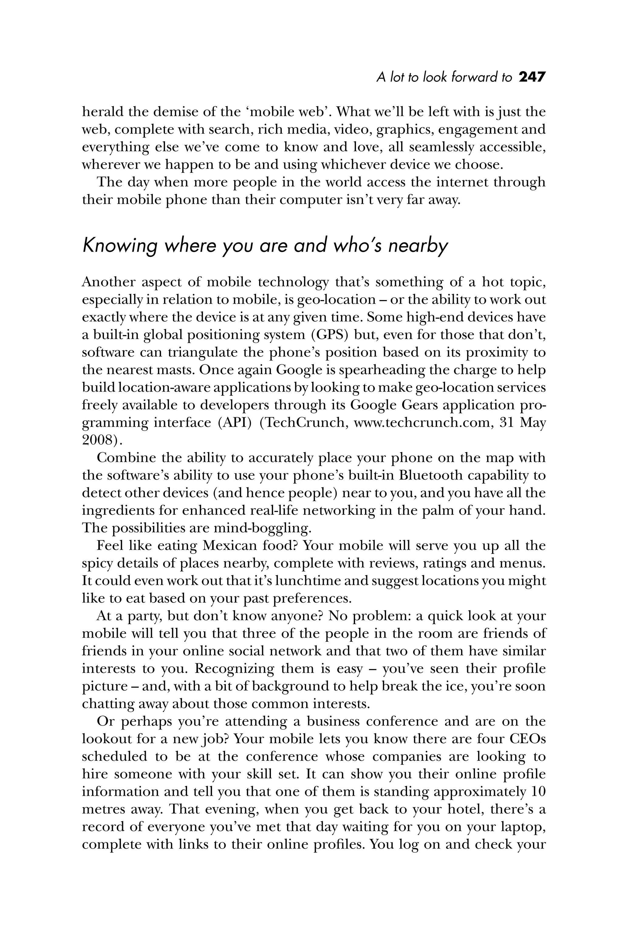 A lot to look forward to 247
herald the demise of the ‘mobile web’. What we’ll be left with is just the
web, complete with search, rich media, video, graphics, engagement and
everything else we’ve come to know and love, all seamlessly accessible,
wherever we happen to be and using whichever device we choose.
The day when more people in the world access the internet through
their mobile phone than their computer isn’t very far away.
Knowing where you are and who’s nearby
Another aspect of mobile technology that’s something of a hot topic,
especially in relation to mobile, is geo-location – or the ability to work out
exactly where the device is at any given time. Some high-end devices have
a built-in global positioning system (GPS) but, even for those that don’t,
software can triangulate the phone’s position based on its proximity to
the nearest masts. Once again Google is spearheading the charge to help
build location-aware applications by looking to make geo-location services
freely available to developers through its Google Gears application pro-
gramming interface (API) (TechCrunch, www.techcrunch.com, 31 May
2008).
Combine the ability to accurately place your phone on the map with
the software’s ability to use your phone’s built-in Bluetooth capability to
detect other devices (and hence people) near to you, and you have all the
ingredients for enhanced real-life networking in the palm of your hand.
The possibilities are mind-boggling.
Feel like eating Mexican food? Your mobile will serve you up all the
spicy details of places nearby, complete with reviews, ratings and menus.
It could even work out that it’s lunchtime and suggest locations you might
like to eat based on your past preferences.
At a party, but don’t know anyone? No problem: a quick look at your
mobile will tell you that three of the people in the room are friends of
friends in your online social network and that two of them have similar
interests to you. Recognizing them is easy – you’ve seen their proﬁle
picture – and, with a bit of background to help break the ice, you’re soon
chatting away about those common interests.
Or perhaps you’re attending a business conference and are on the
lookout for a new job? Your mobile lets you know there are four CEOs
scheduled to be at the conference whose companies are looking to
hire someone with your skill set. It can show you their online proﬁle
information and tell you that one of them is standing approximately 10
metres away. That evening, when you get back to your hotel, there’s a
record of everyone you’ve met that day waiting for you on your laptop,
complete with links to their online proﬁles. You log on and check your
 