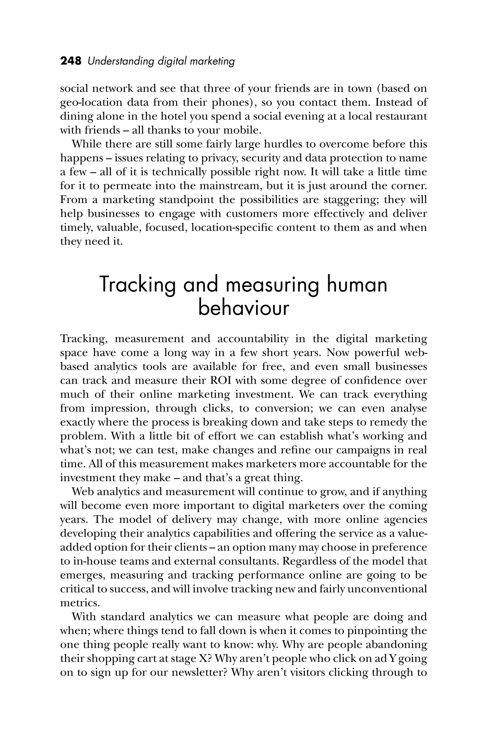 248 Understanding digital marketing
social network and see that three of your friends are in town (based on
geo-location data from their phones), so you contact them. Instead of
dining alone in the hotel you spend a social evening at a local restaurant
with friends – all thanks to your mobile.
While there are still some fairly large hurdles to overcome before this
happens – issues relating to privacy, security and data protection to name
a few – all of it is technically possible right now. It will take a little time
for it to permeate into the mainstream, but it is just around the corner.
From a marketing standpoint the possibilities are staggering; they will
help businesses to engage with customers more effectively and deliver
timely, valuable, focused, location-speciﬁc content to them as and when
they need it.
Tracking and measuring human
behaviour
Tracking, measurement and accountability in the digital marketing
space have come a long way in a few short years. Now powerful web-
based analytics tools are available for free, and even small businesses
can track and measure their ROI with some degree of conﬁdence over
much of their online marketing investment. We can track everything
from impression, through clicks, to conversion; we can even analyse
exactly where the process is breaking down and take steps to remedy the
problem. With a little bit of effort we can establish what’s working and
what’s not; we can test, make changes and reﬁne our campaigns in real
time. All of this measurement makes marketers more accountable for the
investment they make – and that’s a great thing.
Web analytics and measurement will continue to grow, and if anything
will become even more important to digital marketers over the coming
years. The model of delivery may change, with more online agencies
developing their analytics capabilities and offering the service as a value-
added option for their clients – an option many may choose in preference
to in-house teams and external consultants. Regardless of the model that
emerges, measuring and tracking performance online are going to be
critical to success, and will involve tracking new and fairly unconventional
metrics.
With standard analytics we can measure what people are doing and
when; where things tend to fall down is when it comes to pinpointing the
one thing people really want to know: why. Why are people abandoning
their shopping cart at stage X? Why aren’t people who click on ad Y going
on to sign up for our newsletter? Why aren’t visitors clicking through to
 