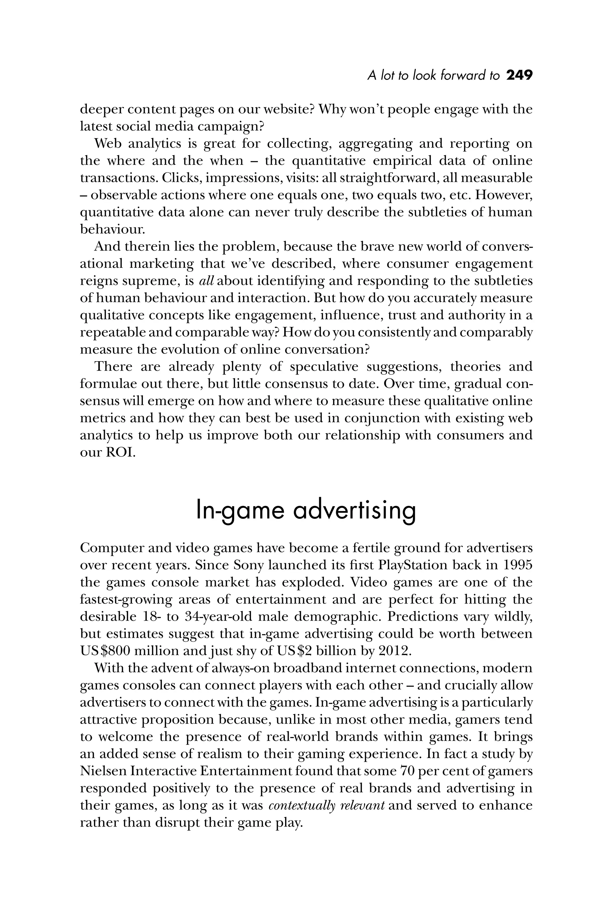 A lot to look forward to 249
deeper content pages on our website? Why won’t people engage with the
latest social media campaign?
Web analytics is great for collecting, aggregating and reporting on
the where and the when – the quantitative empirical data of online
transactions. Clicks, impressions, visits: all straightforward, all measurable
– observable actions where one equals one, two equals two, etc. However,
quantitative data alone can never truly describe the subtleties of human
behaviour.
And therein lies the problem, because the brave new world of convers-
ational marketing that we’ve described, where consumer engagement
reigns supreme, is all about identifying and responding to the subtleties
of human behaviour and interaction. But how do you accurately measure
qualitative concepts like engagement, inﬂuence, trust and authority in a
repeatable and comparable way? How do you consistently and comparably
measure the evolution of online conversation?
There are already plenty of speculative suggestions, theories and
formulae out there, but little consensus to date. Over time, gradual con-
sensus will emerge on how and where to measure these qualitative online
metrics and how they can best be used in conjunction with existing web
analytics to help us improve both our relationship with consumers and
our ROI.
In-game advertising
Computer and video games have become a fertile ground for advertisers
over recent years. Since Sony launched its ﬁrst PlayStation back in 1995
the games console market has exploded. Video games are one of the
fastest-growing areas of entertainment and are perfect for hitting the
desirable 18- to 34-year-old male demographic. Predictions vary wildly,
but estimates suggest that in-game advertising could be worth between
US$800 million and just shy of US$2 billion by 2012.
With the advent of always-on broadband internet connections, modern
games consoles can connect players with each other – and crucially allow
advertisers to connect with the games. In-game advertising is a particularly
attractive proposition because, unlike in most other media, gamers tend
to welcome the presence of real-world brands within games. It brings
an added sense of realism to their gaming experience. In fact a study by
Nielsen Interactive Entertainment found that some 70 per cent of gamers
responded positively to the presence of real brands and advertising in
their games, as long as it was contextually relevant and served to enhance
rather than disrupt their game play.
 