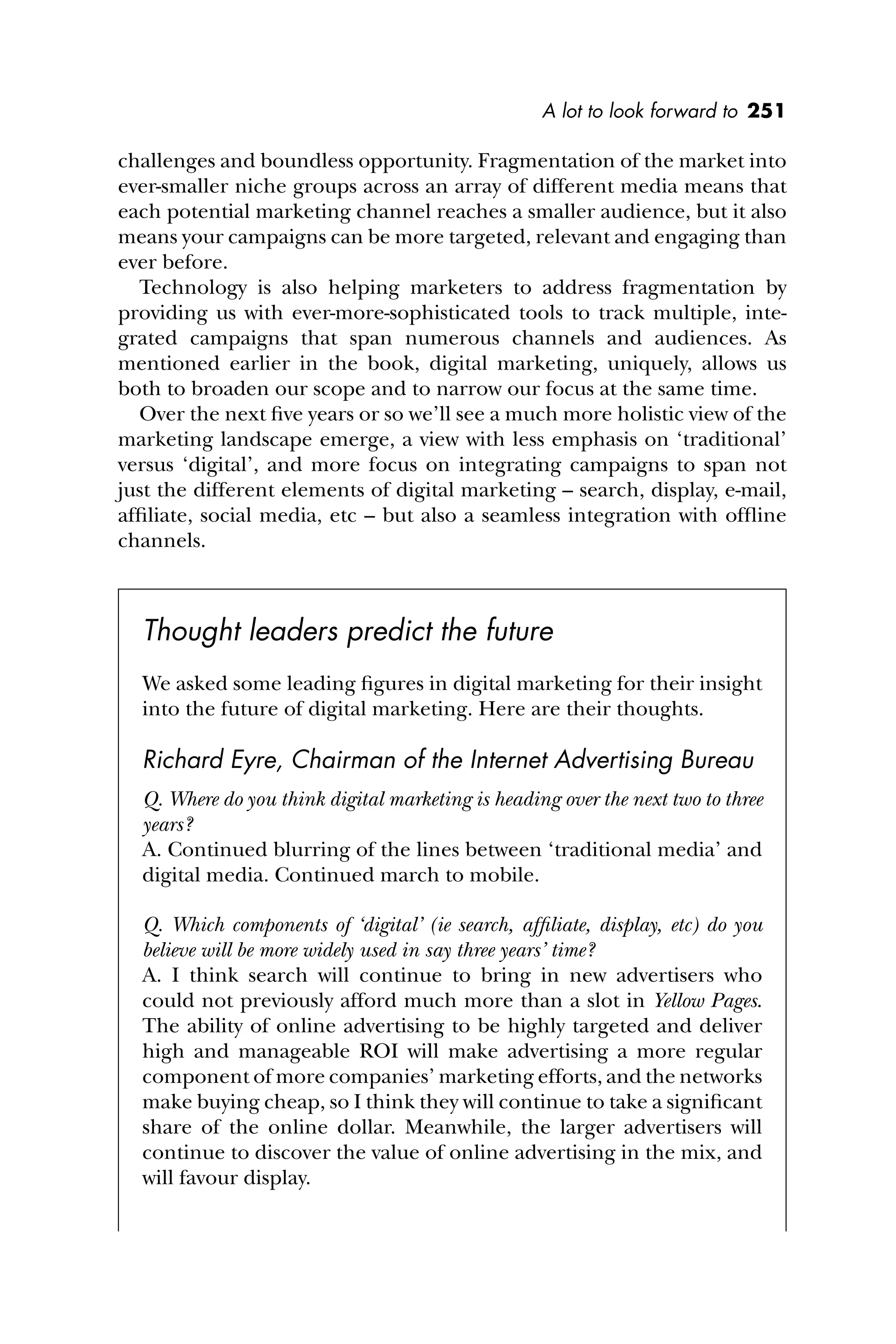 A lot to look forward to 251
challenges and boundless opportunity. Fragmentation of the market into
ever-smaller niche groups across an array of different media means that
each potential marketing channel reaches a smaller audience, but it also
means your campaigns can be more targeted, relevant and engaging than
ever before.
Technology is also helping marketers to address fragmentation by
providing us with ever-more-sophisticated tools to track multiple, inte-
grated campaigns that span numerous channels and audiences. As
mentioned earlier in the book, digital marketing, uniquely, allows us
both to broaden our scope and to narrow our focus at the same time.
Over the next ﬁve years or so we’ll see a much more holistic view of the
marketing landscape emerge, a view with less emphasis on ‘traditional’
versus ‘digital’, and more focus on integrating campaigns to span not
just the different elements of digital marketing – search, display, e-mail,
afﬁliate, social media, etc – but also a seamless integration with ofﬂine
channels.
Thought leaders predict the future
We asked some leading ﬁgures in digital marketing for their insight
into the future of digital marketing. Here are their thoughts.
Richard Eyre, Chairman of the Internet Advertising Bureau
Q. Where do you think digital marketing is heading over the next two to three
years?
A. Continued blurring of the lines between ‘traditional media’ and
digital media. Continued march to mobile.
Q. Which components of ‘digital’ (ie search, afﬁliate, display, etc) do you
believe will be more widely used in say three years’ time?
A. I think search will continue to bring in new advertisers who
could not previously afford much more than a slot in Yellow Pages.
The ability of online advertising to be highly targeted and deliver
high and manageable ROI will make advertising a more regular
component of more companies’ marketing efforts, and the networks
make buying cheap, so I think they will continue to take a signiﬁcant
share of the online dollar. Meanwhile, the larger advertisers will
continue to discover the value of online advertising in the mix, and
will favour display.
 