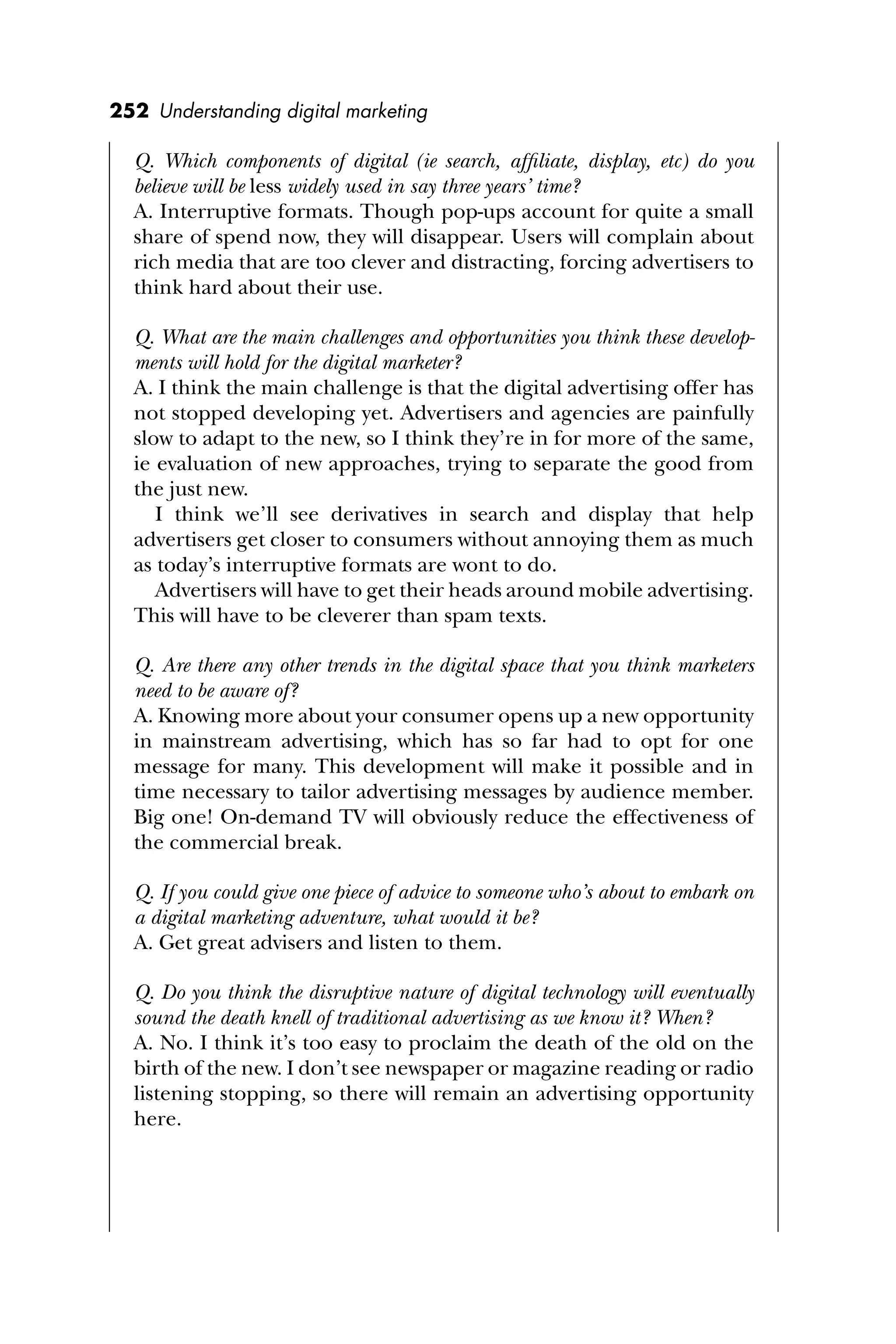 252 Understanding digital marketing
Q. Which components of digital (ie search, afﬁliate, display, etc) do you
believe will be less widely used in say three years’ time?
A. Interruptive formats. Though pop-ups account for quite a small
share of spend now, they will disappear. Users will complain about
rich media that are too clever and distracting, forcing advertisers to
think hard about their use.
Q. What are the main challenges and opportunities you think these develop-
ments will hold for the digital marketer?
A. I think the main challenge is that the digital advertising offer has
not stopped developing yet. Advertisers and agencies are painfully
slow to adapt to the new, so I think they’re in for more of the same,
ie evaluation of new approaches, trying to separate the good from
the just new.
I think we’ll see derivatives in search and display that help
advertisers get closer to consumers without annoying them as much
as today’s interruptive formats are wont to do.
Advertisers will have to get their heads around mobile advertising.
This will have to be cleverer than spam texts.
Q. Are there any other trends in the digital space that you think marketers
need to be aware of?
A. Knowing more about your consumer opens up a new opportunity
in mainstream advertising, which has so far had to opt for one
message for many. This development will make it possible and in
time necessary to tailor advertising messages by audience member.
Big one! On-demand TV will obviously reduce the effectiveness of
the commercial break.
Q. If you could give one piece of advice to someone who’s about to embark on
a digital marketing adventure, what would it be?
A. Get great advisers and listen to them.
Q. Do you think the disruptive nature of digital technology will eventually
sound the death knell of traditional advertising as we know it? When?
A. No. I think it’s too easy to proclaim the death of the old on the
birth of the new. I don’t see newspaper or magazine reading or radio
listening stopping, so there will remain an advertising opportunity
here.
 