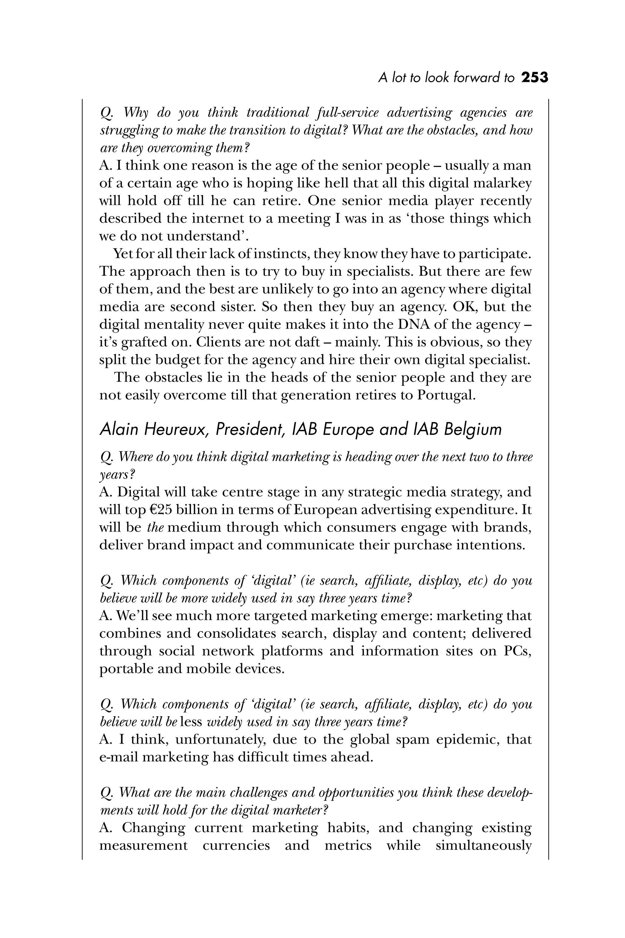 A lot to look forward to 253
Q. Why do you think traditional full-service advertising agencies are
struggling to make the transition to digital? What are the obstacles, and how
are they overcoming them?
A. I think one reason is the age of the senior people – usually a man
of a certain age who is hoping like hell that all this digital malarkey
will hold off till he can retire. One senior media player recently
described the internet to a meeting I was in as ‘those things which
we do not understand’.
Yet for all their lack of instincts, they know they have to participate.
The approach then is to try to buy in specialists. But there are few
of them, and the best are unlikely to go into an agency where digital
media are second sister. So then they buy an agency. OK, but the
digital mentality never quite makes it into the DNA of the agency –
it’s grafted on. Clients are not daft – mainly. This is obvious, so they
split the budget for the agency and hire their own digital specialist.
The obstacles lie in the heads of the senior people and they are
not easily overcome till that generation retires to Portugal.
Alain Heureux, President, IAB Europe and IAB Belgium
Q. Where do you think digital marketing is heading over the next two to three
years?
A. Digital will take centre stage in any strategic media strategy, and
will top €25 billion in terms of European advertising expenditure. It
will be the medium through which consumers engage with brands,
deliver brand impact and communicate their purchase intentions.
Q. Which components of ‘digital’ (ie search, afﬁliate, display, etc) do you
believe will be more widely used in say three years time?
A. We’ll see much more targeted marketing emerge: marketing that
combines and consolidates search, display and content; delivered
through social network platforms and information sites on PCs,
portable and mobile devices.
Q. Which components of ‘digital’ (ie search, afﬁliate, display, etc) do you
believe will be less widely used in say three years time?
A. I think, unfortunately, due to the global spam epidemic, that
e-mail marketing has difﬁcult times ahead.
Q. What are the main challenges and opportunities you think these develop-
ments will hold for the digital marketer?
A. Changing current marketing habits, and changing existing
measurement currencies and metrics while simultaneously
 