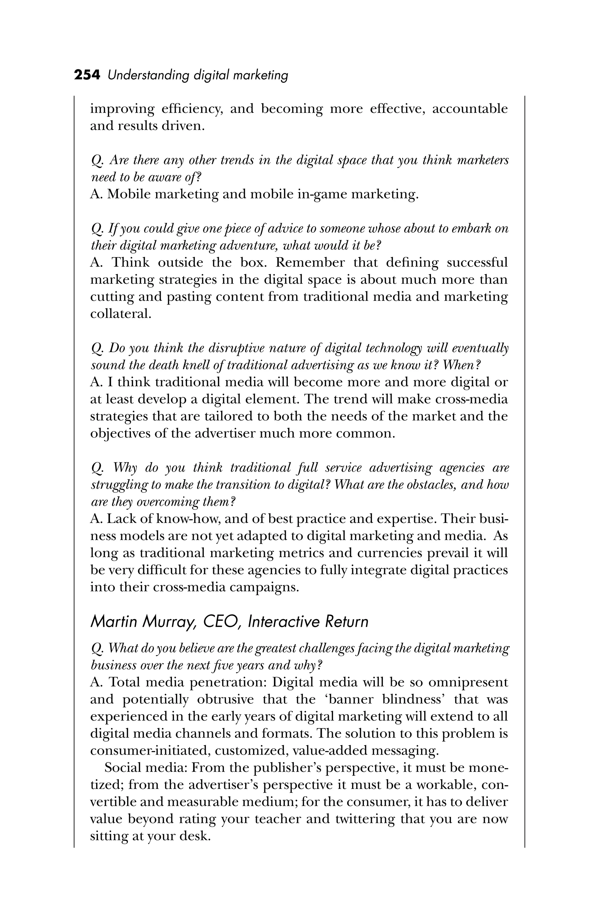 254 Understanding digital marketing
improving efﬁciency, and becoming more effective, accountable
and results driven.
Q. Are there any other trends in the digital space that you think marketers
need to be aware of?
A. Mobile marketing and mobile in-game marketing.
Q. If you could give one piece of advice to someone whose about to embark on
their digital marketing adventure, what would it be?
A. Think outside the box. Remember that deﬁning successful
marketing strategies in the digital space is about much more than
cutting and pasting content from traditional media and marketing
collateral.
Q. Do you think the disruptive nature of digital technology will eventually
sound the death knell of traditional advertising as we know it? When?
A. I think traditional media will become more and more digital or
at least develop a digital element. The trend will make cross-media
strategies that are tailored to both the needs of the market and the
objectives of the advertiser much more common.
Q. Why do you think traditional full service advertising agencies are
struggling to make the transition to digital? What are the obstacles, and how
are they overcoming them?
A. Lack of know-how, and of best practice and expertise. Their busi-
ness models are not yet adapted to digital marketing and media. As
long as traditional marketing metrics and currencies prevail it will
be very difﬁcult for these agencies to fully integrate digital practices
into their cross-media campaigns.
Martin Murray, CEO, Interactive Return
Q. What do you believe are the greatest challenges facing the digital marketing
business over the next ﬁve years and why?
A. Total media penetration: Digital media will be so omnipresent
and potentially obtrusive that the ‘banner blindness’ that was
experienced in the early years of digital marketing will extend to all
digital media channels and formats. The solution to this problem is
consumer-initiated, customized, value-added messaging.
Social media: From the publisher’s perspective, it must be mone-
tized; from the advertiser’s perspective it must be a workable, con-
vertible and measurable medium; for the consumer, it has to deliver
value beyond rating your teacher and twittering that you are now
sitting at your desk.
 
