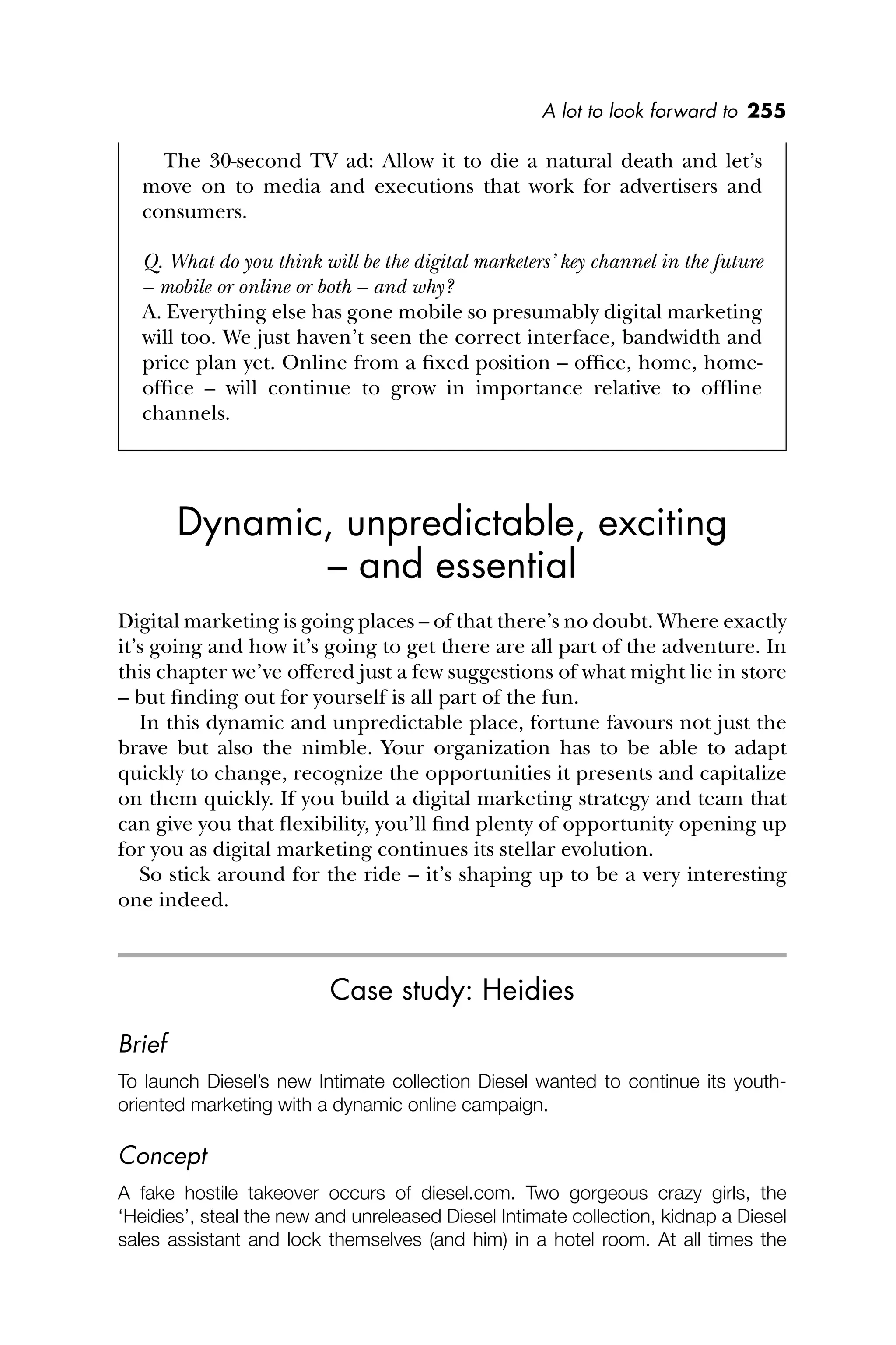 A lot to look forward to 255
The 30-second TV ad: Allow it to die a natural death and let’s
move on to media and executions that work for advertisers and
consumers.
Q. What do you think will be the digital marketers’ key channel in the future
– mobile or online or both – and why?
A. Everything else has gone mobile so presumably digital marketing
will too. We just haven’t seen the correct interface, bandwidth and
price plan yet. Online from a ﬁxed position – ofﬁce, home, home-
ofﬁce – will continue to grow in importance relative to ofﬂine
channels.
Dynamic, unpredictable, exciting
– and essential
Digital marketing is going places – of that there’s no doubt. Where exactly
it’s going and how it’s going to get there are all part of the adventure. In
this chapter we’ve offered just a few suggestions of what might lie in store
– but ﬁnding out for yourself is all part of the fun.
In this dynamic and unpredictable place, fortune favours not just the
brave but also the nimble. Your organization has to be able to adapt
quickly to change, recognize the opportunities it presents and capitalize
on them quickly. If you build a digital marketing strategy and team that
can give you that ﬂexibility, you’ll ﬁnd plenty of opportunity opening up
for you as digital marketing continues its stellar evolution.
So stick around for the ride – it’s shaping up to be a very interesting
one indeed.
Case study: Heidies
Brief
To launch Diesel’s new Intimate collection Diesel wanted to continue its youth-
oriented marketing with a dynamic online campaign.
Concept
A fake hostile takeover occurs of diesel.com. Two gorgeous crazy girls, the
‘Heidies’, steal the new and unreleased Diesel Intimate collection, kidnap a Diesel
sales assistant and lock themselves (and him) in a hotel room. At all times the
 