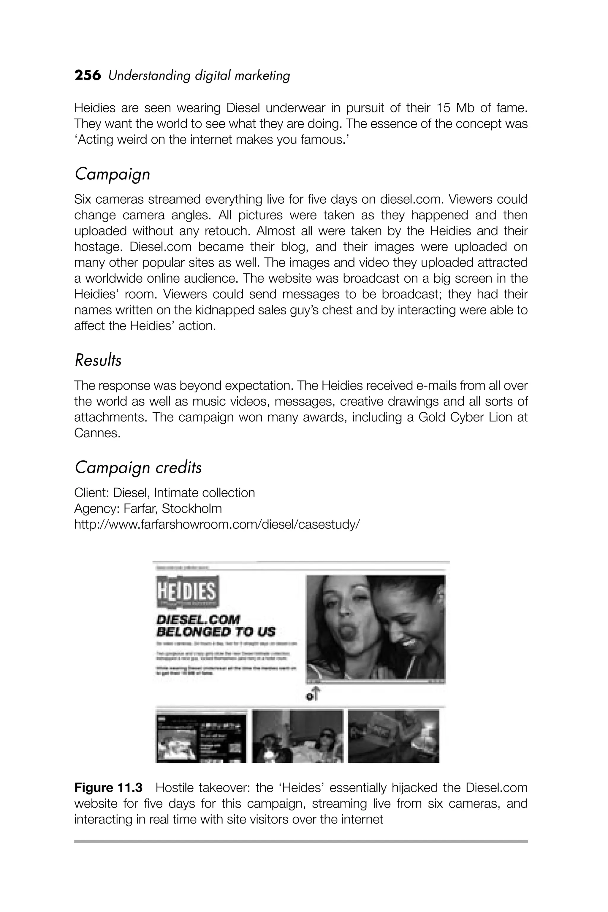 256 Understanding digital marketing
Heidies are seen wearing Diesel underwear in pursuit of their 15 Mb of fame.
They want the world to see what they are doing. The essence of the concept was
‘Acting weird on the internet makes you famous.’
Campaign
Six cameras streamed everything live for ﬁve days on diesel.com. Viewers could
change camera angles. All pictures were taken as they happened and then
uploaded without any retouch. Almost all were taken by the Heidies and their
hostage. Diesel.com became their blog, and their images were uploaded on
many other popular sites as well. The images and video they uploaded attracted
a worldwide online audience. The website was broadcast on a big screen in the
Heidies’ room. Viewers could send messages to be broadcast; they had their
names written on the kidnapped sales guy’s chest and by interacting were able to
affect the Heidies’ action.
Results
The response was beyond expectation. The Heidies received e-mails from all over
the world as well as music videos, messages, creative drawings and all sorts of
attachments. The campaign won many awards, including a Gold Cyber Lion at
Cannes.
Campaign credits
Client: Diesel, Intimate collection
Agency: Farfar, Stockholm
http://www.farfarshowroom.com/diesel/casestudy/
Figure 11.3 Hostile takeover: the ‘Heides’ essentially hijacked the Diesel.com
website for ﬁve days for this campaign, streaming live from six cameras, and
interacting in real time with site visitors over the internet
 