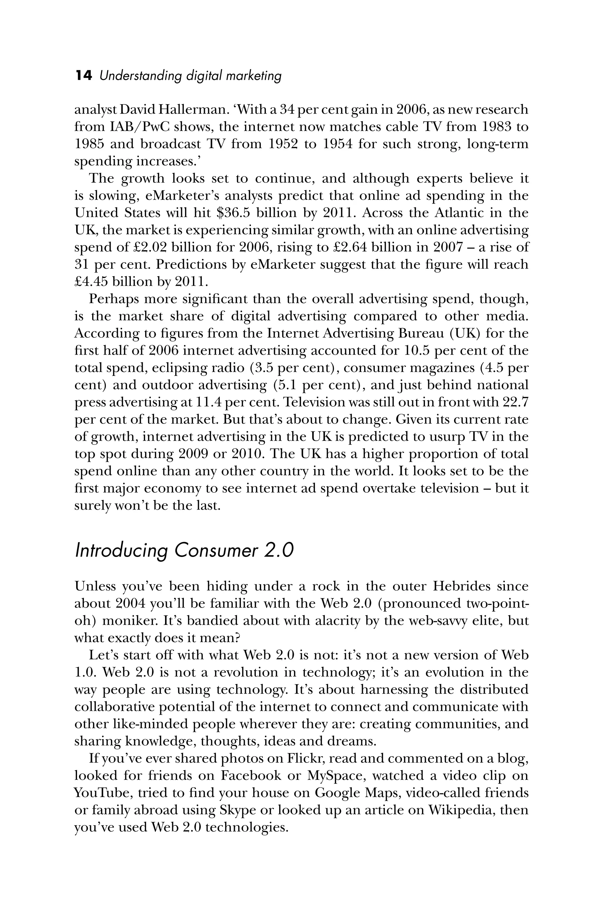14 Understanding digital marketing
analyst David Hallerman. ‘With a 34 per cent gain in 2006, as new research
from IAB/PwC shows, the internet now matches cable TV from 1983 to
1985 and broadcast TV from 1952 to 1954 for such strong, long-term
spending increases.’
The growth looks set to continue, and although experts believe it
is slowing, eMarketer’s analysts predict that online ad spending in the
United States will hit $36.5 billion by 2011. Across the Atlantic in the
UK, the market is experiencing similar growth, with an online advertising
spend of £2.02 billion for 2006, rising to £2.64 billion in 2007 – a rise of
31 per cent. Predictions by eMarketer suggest that the ﬁgure will reach
£4.45 billion by 2011.
Perhaps more signiﬁcant than the overall advertising spend, though,
is the market share of digital advertising compared to other media.
According to ﬁgures from the Internet Advertising Bureau (UK) for the
ﬁrst half of 2006 internet advertising accounted for 10.5 per cent of the
total spend, eclipsing radio (3.5 per cent), consumer magazines (4.5 per
cent) and outdoor advertising (5.1 per cent), and just behind national
press advertising at 11.4 per cent. Television was still out in front with 22.7
per cent of the market. But that’s about to change. Given its current rate
of growth, internet advertising in the UK is predicted to usurp TV in the
top spot during 2009 or 2010. The UK has a higher proportion of total
spend online than any other country in the world. It looks set to be the
ﬁrst major economy to see internet ad spend overtake television – but it
surely won’t be the last.
Introducing Consumer 2.0
Unless you’ve been hiding under a rock in the outer Hebrides since
about 2004 you’ll be familiar with the Web 2.0 (pronounced two-point-
oh) moniker. It’s bandied about with alacrity by the web-savvy elite, but
what exactly does it mean?
Let’s start off with what Web 2.0 is not: it’s not a new version of Web
1.0. Web 2.0 is not a revolution in technology; it’s an evolution in the
way people are using technology. It’s about harnessing the distributed
collaborative potential of the internet to connect and communicate with
other like-minded people wherever they are: creating communities, and
sharing knowledge, thoughts, ideas and dreams.
If you’ve ever shared photos on Flickr, read and commented on a blog,
looked for friends on Facebook or MySpace, watched a video clip on
YouTube, tried to ﬁnd your house on Google Maps, video-called friends
or family abroad using Skype or looked up an article on Wikipedia, then
you’ve used Web 2.0 technologies.
 