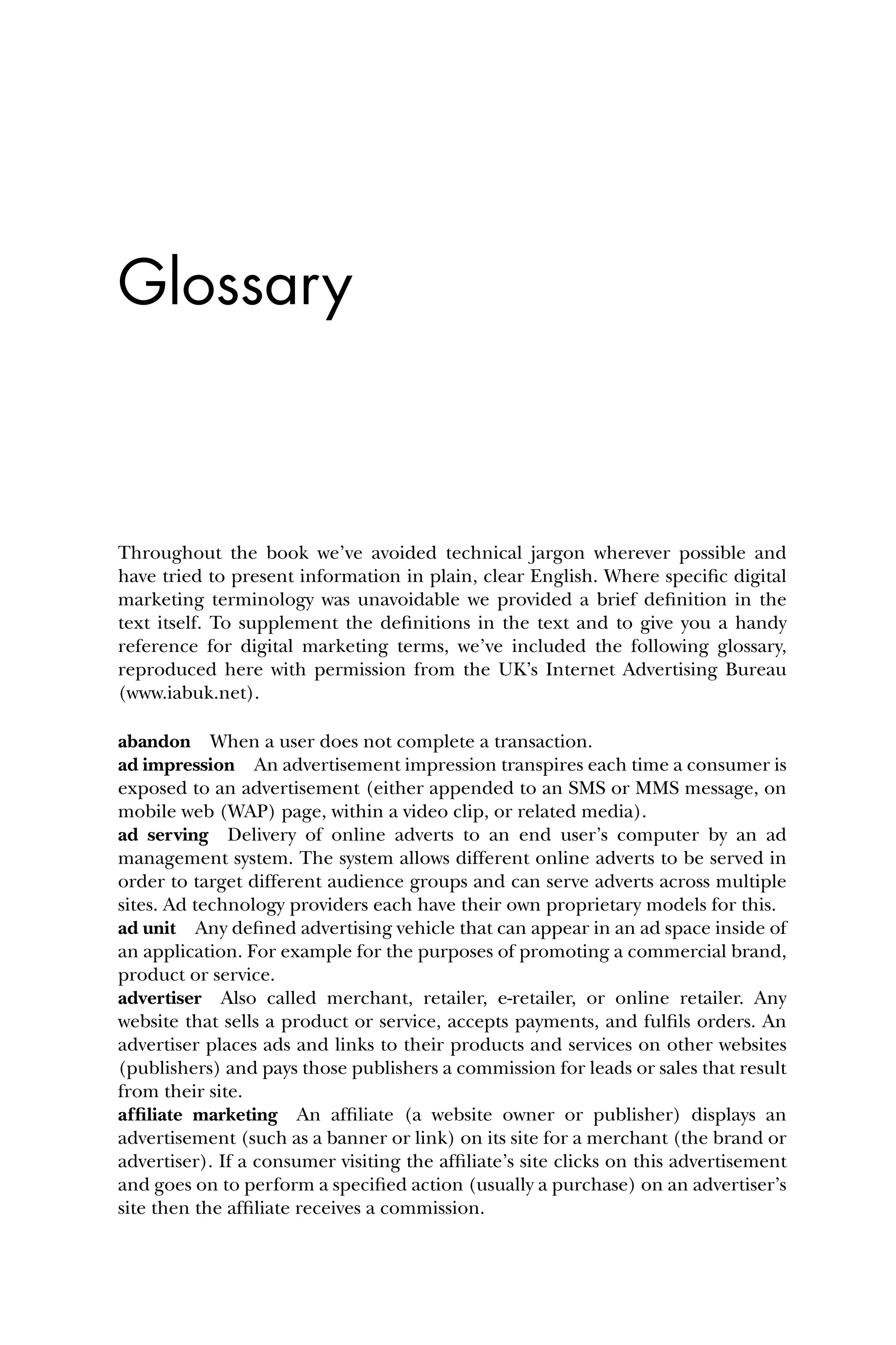 Glossary
Throughout the book we’ve avoided technical jargon wherever possible and
have tried to present information in plain, clear English. Where speciﬁc digital
marketing terminology was unavoidable we provided a brief deﬁnition in the
text itself. To supplement the deﬁnitions in the text and to give you a handy
reference for digital marketing terms, we’ve included the following glossary,
reproduced here with permission from the UK’s Internet Advertising Bureau
(www.iabuk.net).
abandon When a user does not complete a transaction.
ad impression An advertisement impression transpires each time a consumer is
exposed to an advertisement (either appended to an SMS or MMS message, on
mobile web (WAP) page, within a video clip, or related media).
ad serving Delivery of online adverts to an end user’s computer by an ad
management system. The system allows different online adverts to be served in
order to target different audience groups and can serve adverts across multiple
sites. Ad technology providers each have their own proprietary models for this.
ad unit Any deﬁned advertising vehicle that can appear in an ad space inside of
an application. For example for the purposes of promoting a commercial brand,
product or service.
advertiser Also called merchant, retailer, e-retailer, or online retailer. Any
website that sells a product or service, accepts payments, and fulﬁls orders. An
advertiser places ads and links to their products and services on other websites
(publishers) and pays those publishers a commission for leads or sales that result
from their site.
afﬁliate marketing An afﬁliate (a website owner or publisher) displays an
advertisement (such as a banner or link) on its site for a merchant (the brand or
advertiser). If a consumer visiting the afﬁliate’s site clicks on this advertisement
and goes on to perform a speciﬁed action (usually a purchase) on an advertiser’s
site then the afﬁliate receives a commission.
 