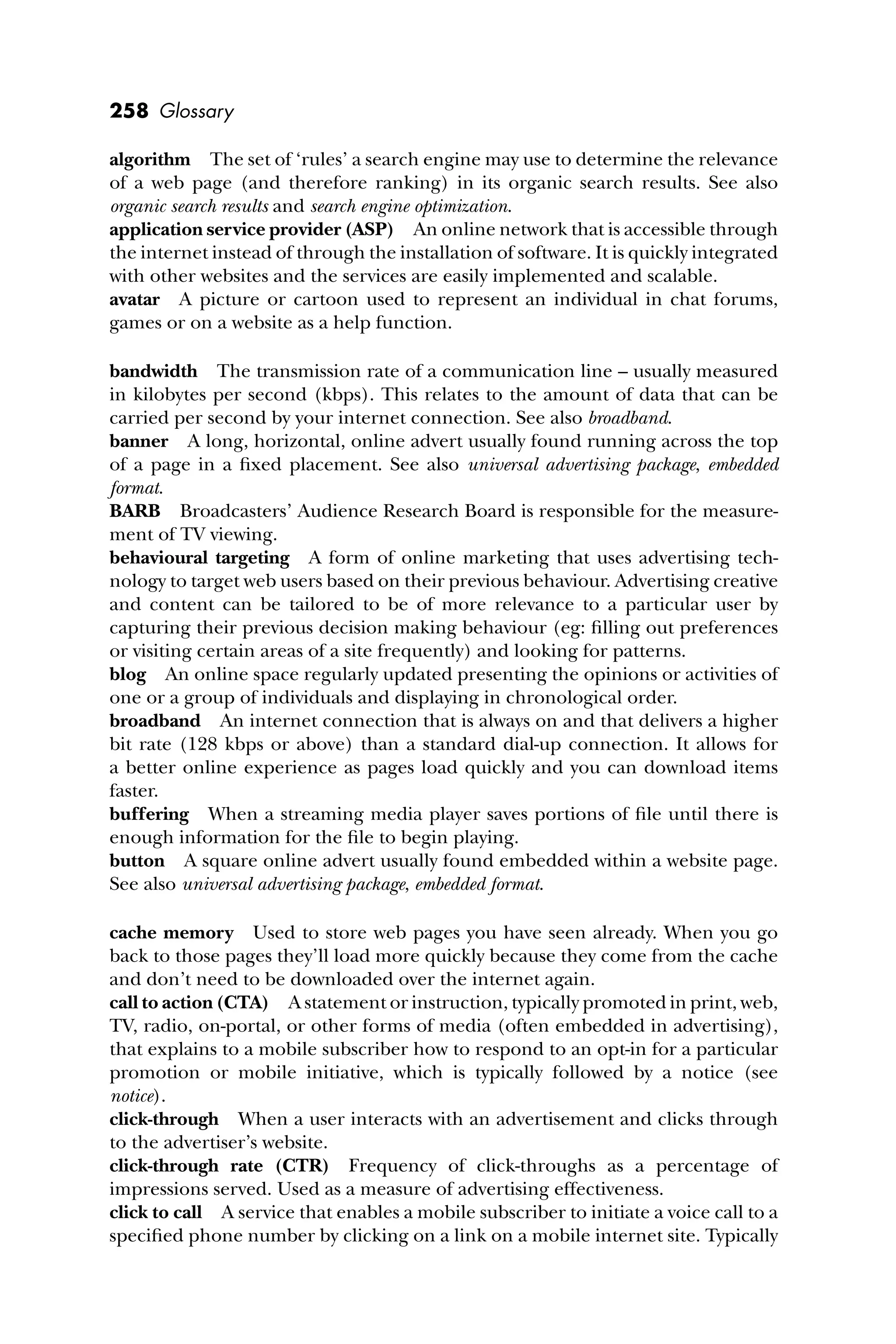 258 Glossary
algorithm The set of ‘rules’ a search engine may use to determine the relevance
of a web page (and therefore ranking) in its organic search results. See also
organic search results and search engine optimization.
application service provider (ASP) An online network that is accessible through
the internet instead of through the installation of software. It is quickly integrated
with other websites and the services are easily implemented and scalable.
avatar A picture or cartoon used to represent an individual in chat forums,
games or on a website as a help function.
bandwidth The transmission rate of a communication line – usually measured
in kilobytes per second (kbps). This relates to the amount of data that can be
carried per second by your internet connection. See also broadband.
banner A long, horizontal, online advert usually found running across the top
of a page in a ﬁxed placement. See also universal advertising package, embedded
format.
BARB Broadcasters’ Audience Research Board is responsible for the measure-
ment of TV viewing.
behavioural targeting A form of online marketing that uses advertising tech-
nology to target web users based on their previous behaviour. Advertising creative
and content can be tailored to be of more relevance to a particular user by
capturing their previous decision making behaviour (eg: ﬁlling out preferences
or visiting certain areas of a site frequently) and looking for patterns.
blog An online space regularly updated presenting the opinions or activities of
one or a group of individuals and displaying in chronological order.
broadband An internet connection that is always on and that delivers a higher
bit rate (128 kbps or above) than a standard dial-up connection. It allows for
a better online experience as pages load quickly and you can download items
faster.
buffering When a streaming media player saves portions of ﬁle until there is
enough information for the ﬁle to begin playing.
button A square online advert usually found embedded within a website page.
See also universal advertising package, embedded format.
cache memory Used to store web pages you have seen already. When you go
back to those pages they’ll load more quickly because they come from the cache
and don’t need to be downloaded over the internet again.
call to action (CTA) A statement or instruction, typically promoted in print, web,
TV, radio, on-portal, or other forms of media (often embedded in advertising),
that explains to a mobile subscriber how to respond to an opt-in for a particular
promotion or mobile initiative, which is typically followed by a notice (see
notice).
click-through When a user interacts with an advertisement and clicks through
to the advertiser’s website.
click-through rate (CTR) Frequency of click-throughs as a percentage of
impressions served. Used as a measure of advertising effectiveness.
click to call A service that enables a mobile subscriber to initiate a voice call to a
speciﬁed phone number by clicking on a link on a mobile internet site. Typically
 