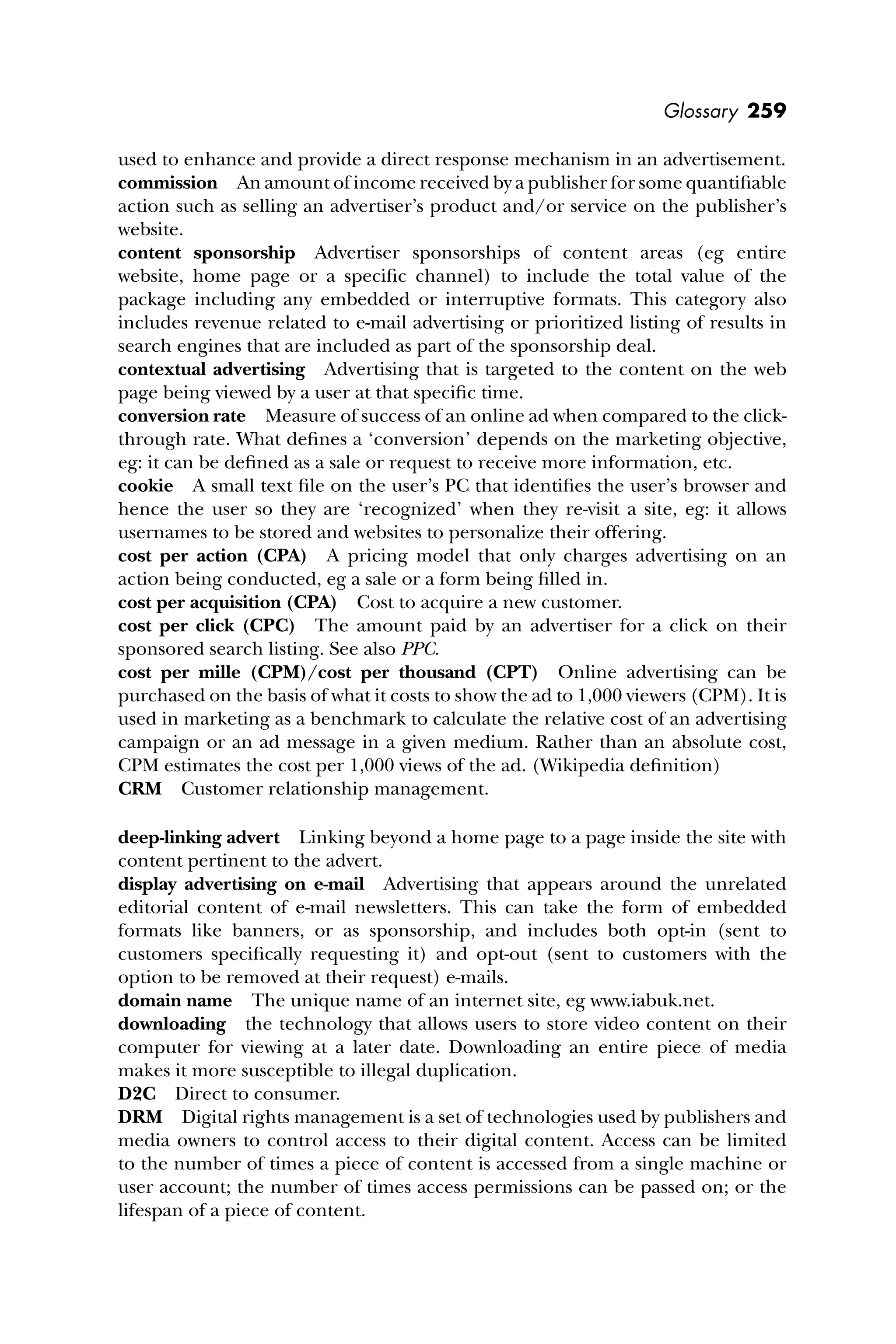 Glossary 259
used to enhance and provide a direct response mechanism in an advertisement.
commission An amount of income received by a publisher for some quantiﬁable
action such as selling an advertiser’s product and/or service on the publisher’s
website.
content sponsorship Advertiser sponsorships of content areas (eg entire
website, home page or a speciﬁc channel) to include the total value of the
package including any embedded or interruptive formats. This category also
includes revenue related to e-mail advertising or prioritized listing of results in
search engines that are included as part of the sponsorship deal.
contextual advertising Advertising that is targeted to the content on the web
page being viewed by a user at that speciﬁc time.
conversion rate Measure of success of an online ad when compared to the click-
through rate. What deﬁnes a ‘conversion’ depends on the marketing objective,
eg: it can be deﬁned as a sale or request to receive more information, etc.
cookie A small text ﬁle on the user’s PC that identiﬁes the user’s browser and
hence the user so they are ‘recognized’ when they re-visit a site, eg: it allows
usernames to be stored and websites to personalize their offering.
cost per action (CPA) A pricing model that only charges advertising on an
action being conducted, eg a sale or a form being ﬁlled in.
cost per acquisition (CPA) Cost to acquire a new customer.
cost per click (CPC) The amount paid by an advertiser for a click on their
sponsored search listing. See also PPC.
cost per mille (CPM)/cost per thousand (CPT) Online advertising can be
purchased on the basis of what it costs to show the ad to 1,000 viewers (CPM). It is
used in marketing as a benchmark to calculate the relative cost of an advertising
campaign or an ad message in a given medium. Rather than an absolute cost,
CPM estimates the cost per 1,000 views of the ad. (Wikipedia deﬁnition)
CRM Customer relationship management.
deep-linking advert Linking beyond a home page to a page inside the site with
content pertinent to the advert.
display advertising on e-mail Advertising that appears around the unrelated
editorial content of e-mail newsletters. This can take the form of embedded
formats like banners, or as sponsorship, and includes both opt-in (sent to
customers speciﬁcally requesting it) and opt-out (sent to customers with the
option to be removed at their request) e-mails.
domain name The unique name of an internet site, eg www.iabuk.net.
downloading the technology that allows users to store video content on their
computer for viewing at a later date. Downloading an entire piece of media
makes it more susceptible to illegal duplication.
D2C Direct to consumer.
DRM Digital rights management is a set of technologies used by publishers and
media owners to control access to their digital content. Access can be limited
to the number of times a piece of content is accessed from a single machine or
user account; the number of times access permissions can be passed on; or the
lifespan of a piece of content.
 