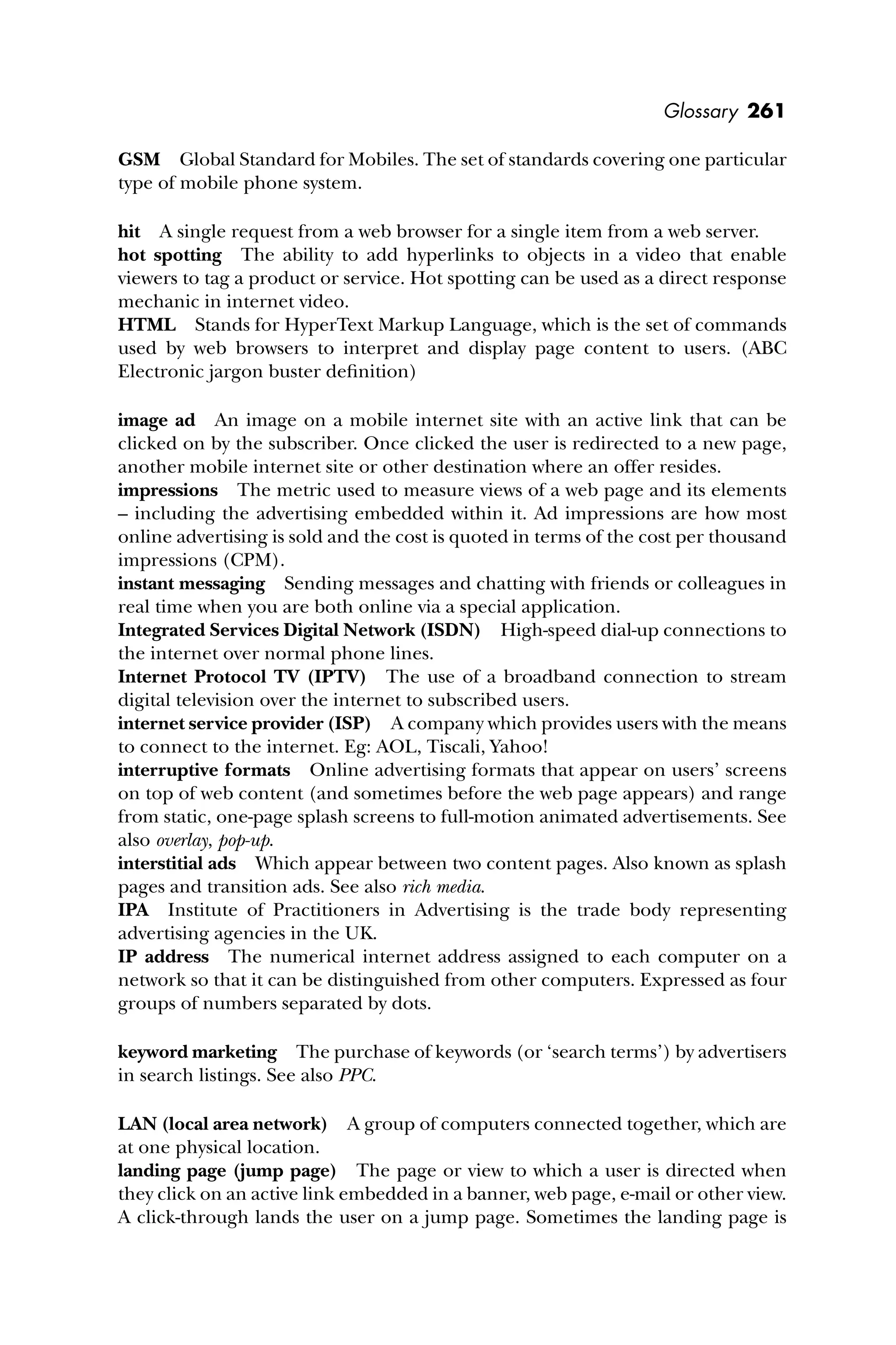 Glossary 261
GSM Global Standard for Mobiles. The set of standards covering one particular
type of mobile phone system.
hit A single request from a web browser for a single item from a web server.
hot spotting The ability to add hyperlinks to objects in a video that enable
viewers to tag a product or service. Hot spotting can be used as a direct response
mechanic in internet video.
HTML Stands for HyperText Markup Language, which is the set of commands
used by web browsers to interpret and display page content to users. (ABC
Electronic jargon buster deﬁnition)
image ad An image on a mobile internet site with an active link that can be
clicked on by the subscriber. Once clicked the user is redirected to a new page,
another mobile internet site or other destination where an offer resides.
impressions The metric used to measure views of a web page and its elements
– including the advertising embedded within it. Ad impressions are how most
online advertising is sold and the cost is quoted in terms of the cost per thousand
impressions (CPM).
instant messaging Sending messages and chatting with friends or colleagues in
real time when you are both online via a special application.
Integrated Services Digital Network (ISDN) High-speed dial-up connections to
the internet over normal phone lines.
Internet Protocol TV (IPTV) The use of a broadband connection to stream
digital television over the internet to subscribed users.
internet service provider (ISP) A company which provides users with the means
to connect to the internet. Eg: AOL, Tiscali, Yahoo!
interruptive formats Online advertising formats that appear on users’ screens
on top of web content (and sometimes before the web page appears) and range
from static, one-page splash screens to full-motion animated advertisements. See
also overlay, pop-up.
interstitial ads Which appear between two content pages. Also known as splash
pages and transition ads. See also rich media.
IPA Institute of Practitioners in Advertising is the trade body representing
advertising agencies in the UK.
IP address The numerical internet address assigned to each computer on a
network so that it can be distinguished from other computers. Expressed as four
groups of numbers separated by dots.
keyword marketing The purchase of keywords (or ‘search terms’) by advertisers
in search listings. See also PPC.
LAN (local area network) A group of computers connected together, which are
at one physical location.
landing page (jump page) The page or view to which a user is directed when
they click on an active link embedded in a banner, web page, e-mail or other view.
A click-through lands the user on a jump page. Sometimes the landing page is
 
