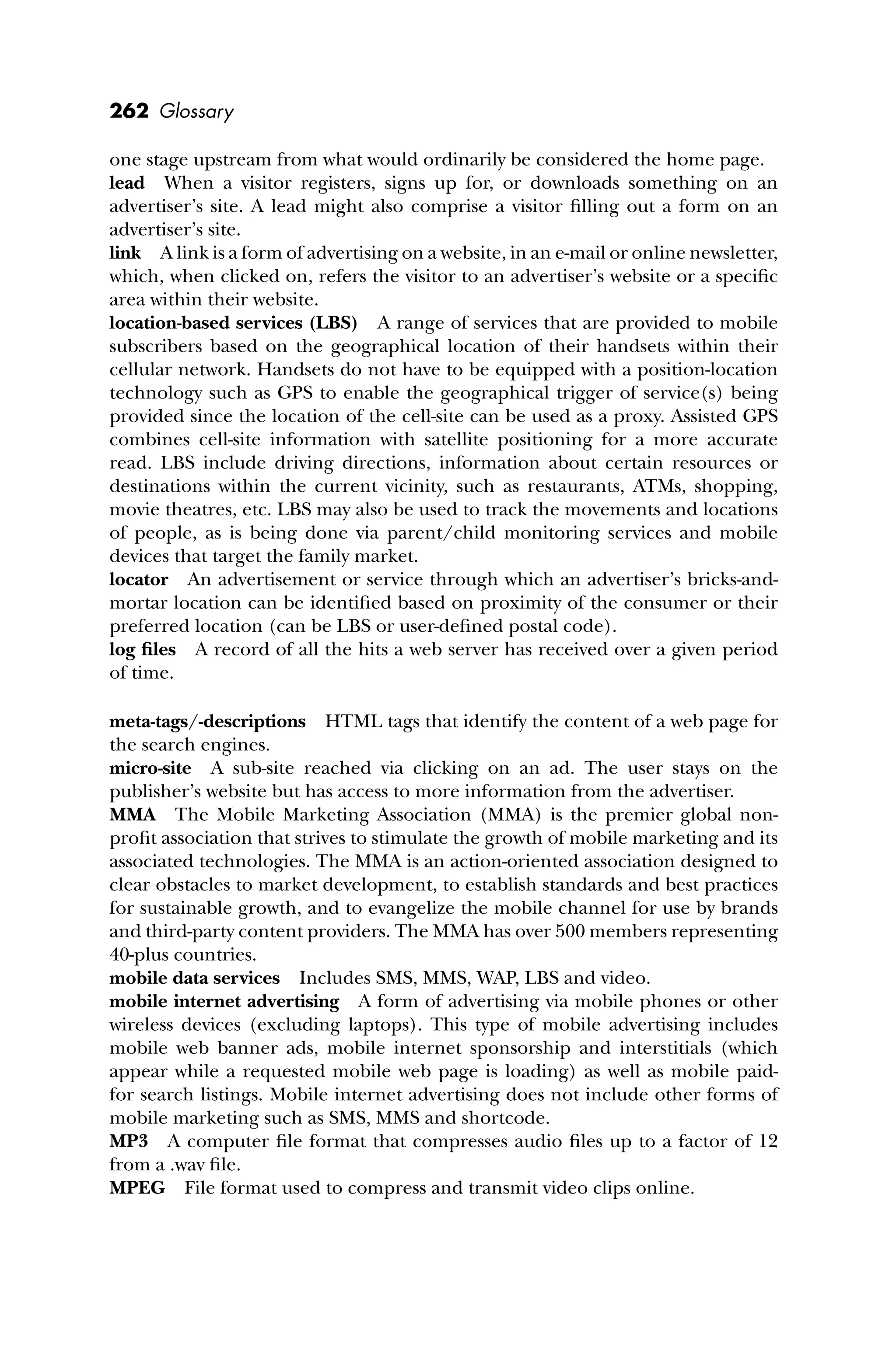 262 Glossary
one stage upstream from what would ordinarily be considered the home page.
lead When a visitor registers, signs up for, or downloads something on an
advertiser’s site. A lead might also comprise a visitor ﬁlling out a form on an
advertiser’s site.
link A link is a form of advertising on a website, in an e-mail or online newsletter,
which, when clicked on, refers the visitor to an advertiser’s website or a speciﬁc
area within their website.
location-based services (LBS) A range of services that are provided to mobile
subscribers based on the geographical location of their handsets within their
cellular network. Handsets do not have to be equipped with a position-location
technology such as GPS to enable the geographical trigger of service(s) being
provided since the location of the cell-site can be used as a proxy. Assisted GPS
combines cell-site information with satellite positioning for a more accurate
read. LBS include driving directions, information about certain resources or
destinations within the current vicinity, such as restaurants, ATMs, shopping,
movie theatres, etc. LBS may also be used to track the movements and locations
of people, as is being done via parent/child monitoring services and mobile
devices that target the family market.
locator An advertisement or service through which an advertiser’s bricks-and-
mortar location can be identiﬁed based on proximity of the consumer or their
preferred location (can be LBS or user-deﬁned postal code).
log ﬁles A record of all the hits a web server has received over a given period
of time.
meta-tags/-descriptions HTML tags that identify the content of a web page for
the search engines.
micro-site A sub-site reached via clicking on an ad. The user stays on the
publisher’s website but has access to more information from the advertiser.
MMA The Mobile Marketing Association (MMA) is the premier global non-
proﬁt association that strives to stimulate the growth of mobile marketing and its
associated technologies. The MMA is an action-oriented association designed to
clear obstacles to market development, to establish standards and best practices
for sustainable growth, and to evangelize the mobile channel for use by brands
and third-party content providers. The MMA has over 500 members representing
40-plus countries.
mobile data services Includes SMS, MMS, WAP, LBS and video.
mobile internet advertising A form of advertising via mobile phones or other
wireless devices (excluding laptops). This type of mobile advertising includes
mobile web banner ads, mobile internet sponsorship and interstitials (which
appear while a requested mobile web page is loading) as well as mobile paid-
for search listings. Mobile internet advertising does not include other forms of
mobile marketing such as SMS, MMS and shortcode.
MP3 A computer ﬁle format that compresses audio ﬁles up to a factor of 12
from a .wav ﬁle.
MPEG File format used to compress and transmit video clips online.
 
