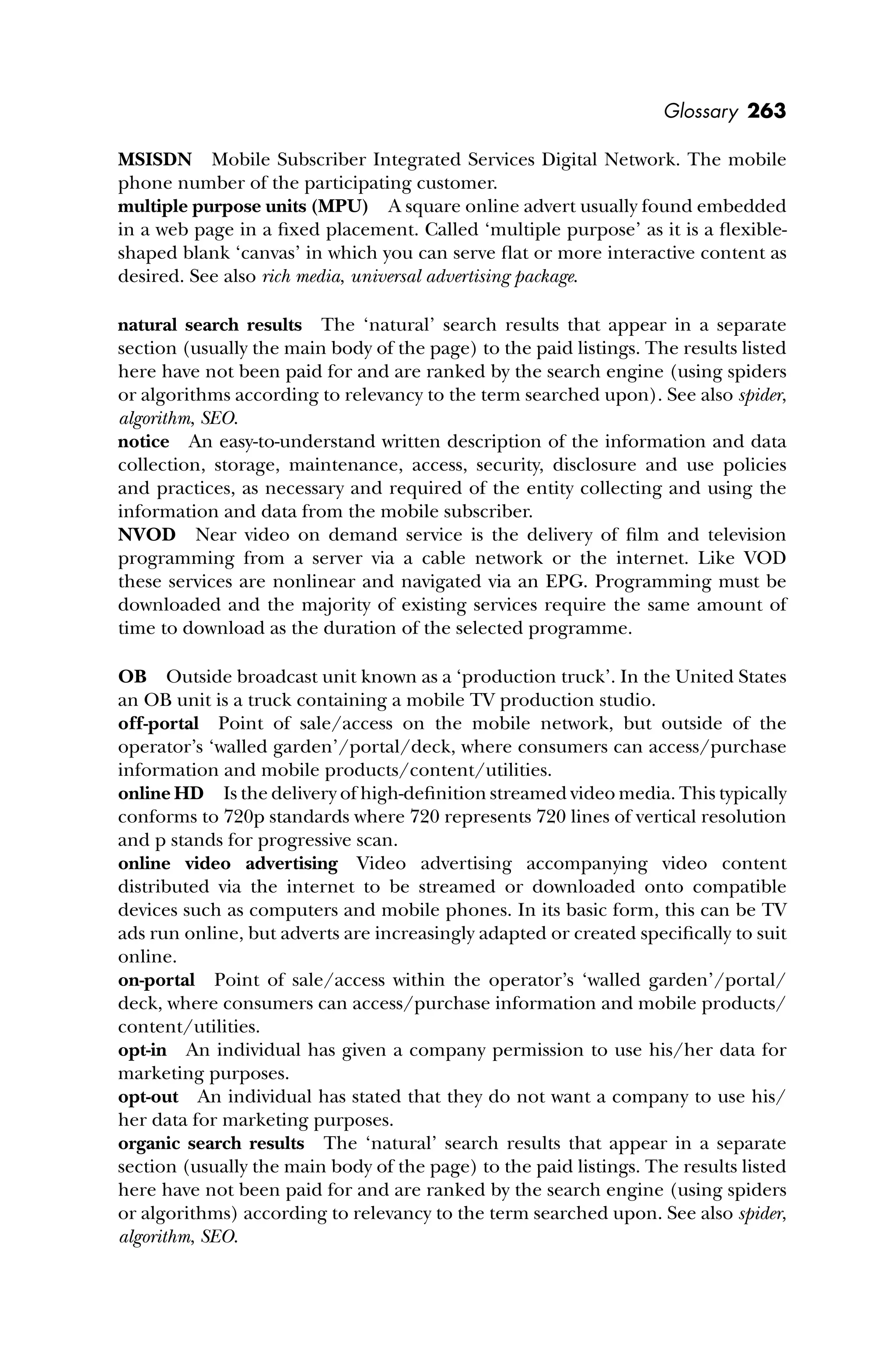 Glossary 263
MSISDN Mobile Subscriber Integrated Services Digital Network. The mobile
phone number of the participating customer.
multiple purpose units (MPU) A square online advert usually found embedded
in a web page in a ﬁxed placement. Called ‘multiple purpose’ as it is a ﬂexible-
shaped blank ‘canvas’ in which you can serve ﬂat or more interactive content as
desired. See also rich media, universal advertising package.
natural search results The ‘natural’ search results that appear in a separate
section (usually the main body of the page) to the paid listings. The results listed
here have not been paid for and are ranked by the search engine (using spiders
or algorithms according to relevancy to the term searched upon). See also spider,
algorithm, SEO.
notice An easy-to-understand written description of the information and data
collection, storage, maintenance, access, security, disclosure and use policies
and practices, as necessary and required of the entity collecting and using the
information and data from the mobile subscriber.
NVOD Near video on demand service is the delivery of ﬁlm and television
programming from a server via a cable network or the internet. Like VOD
these services are nonlinear and navigated via an EPG. Programming must be
downloaded and the majority of existing services require the same amount of
time to download as the duration of the selected programme.
OB Outside broadcast unit known as a ‘production truck’. In the United States
an OB unit is a truck containing a mobile TV production studio.
off-portal Point of sale/access on the mobile network, but outside of the
operator’s ‘walled garden’/portal/deck, where consumers can access/purchase
information and mobile products/content/utilities.
online HD Is the delivery of high-deﬁnition streamed video media. This typically
conforms to 720p standards where 720 represents 720 lines of vertical resolution
and p stands for progressive scan.
online video advertising Video advertising accompanying video content
distributed via the internet to be streamed or downloaded onto compatible
devices such as computers and mobile phones. In its basic form, this can be TV
ads run online, but adverts are increasingly adapted or created speciﬁcally to suit
online.
on-portal Point of sale/access within the operator’s ‘walled garden’/portal/
deck, where consumers can access/purchase information and mobile products/
content/utilities.
opt-in An individual has given a company permission to use his/her data for
marketing purposes.
opt-out An individual has stated that they do not want a company to use his/
her data for marketing purposes.
organic search results The ‘natural’ search results that appear in a separate
section (usually the main body of the page) to the paid listings. The results listed
here have not been paid for and are ranked by the search engine (using spiders
or algorithms) according to relevancy to the term searched upon. See also spider,
algorithm, SEO.
 