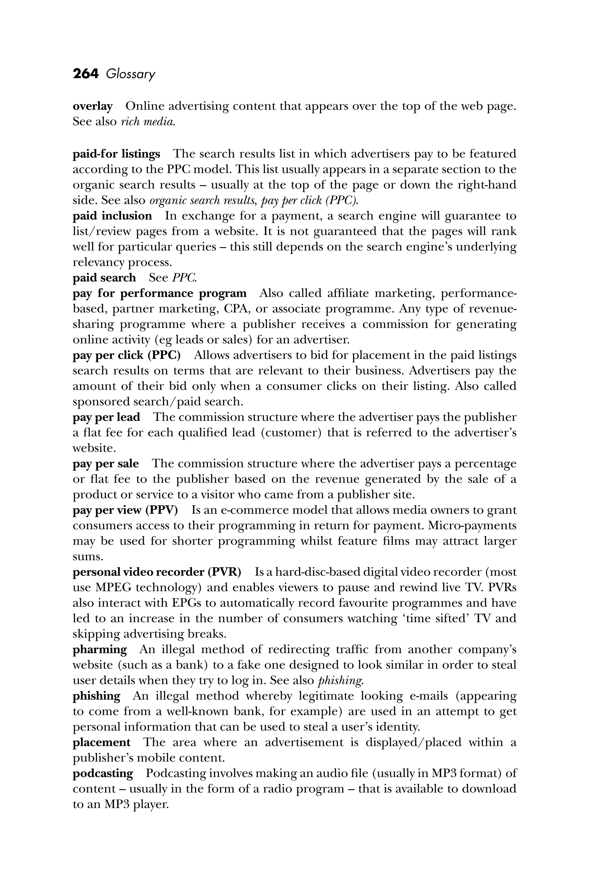 264 Glossary
overlay Online advertising content that appears over the top of the web page.
See also rich media.
paid-for listings The search results list in which advertisers pay to be featured
according to the PPC model. This list usually appears in a separate section to the
organic search results – usually at the top of the page or down the right-hand
side. See also organic search results, pay per click (PPC).
paid inclusion In exchange for a payment, a search engine will guarantee to
list/review pages from a website. It is not guaranteed that the pages will rank
well for particular queries – this still depends on the search engine’s underlying
relevancy process.
paid search See PPC.
pay for performance program Also called afﬁliate marketing, performance-
based, partner marketing, CPA, or associate programme. Any type of revenue-
sharing programme where a publisher receives a commission for generating
online activity (eg leads or sales) for an advertiser.
pay per click (PPC) Allows advertisers to bid for placement in the paid listings
search results on terms that are relevant to their business. Advertisers pay the
amount of their bid only when a consumer clicks on their listing. Also called
sponsored search/paid search.
pay per lead The commission structure where the advertiser pays the publisher
a ﬂat fee for each qualiﬁed lead (customer) that is referred to the advertiser’s
website.
pay per sale The commission structure where the advertiser pays a percentage
or ﬂat fee to the publisher based on the revenue generated by the sale of a
product or service to a visitor who came from a publisher site.
pay per view (PPV) Is an e-commerce model that allows media owners to grant
consumers access to their programming in return for payment. Micro-payments
may be used for shorter programming whilst feature ﬁlms may attract larger
sums.
personal video recorder (PVR) Is a hard-disc-based digital video recorder (most
use MPEG technology) and enables viewers to pause and rewind live TV. PVRs
also interact with EPGs to automatically record favourite programmes and have
led to an increase in the number of consumers watching ‘time sifted’ TV and
skipping advertising breaks.
pharming An illegal method of redirecting trafﬁc from another company’s
website (such as a bank) to a fake one designed to look similar in order to steal
user details when they try to log in. See also phishing.
phishing An illegal method whereby legitimate looking e-mails (appearing
to come from a well-known bank, for example) are used in an attempt to get
personal information that can be used to steal a user’s identity.
placement The area where an advertisement is displayed/placed within a
publisher’s mobile content.
podcasting Podcasting involves making an audio ﬁle (usually in MP3 format) of
content – usually in the form of a radio program – that is available to download
to an MP3 player.
 