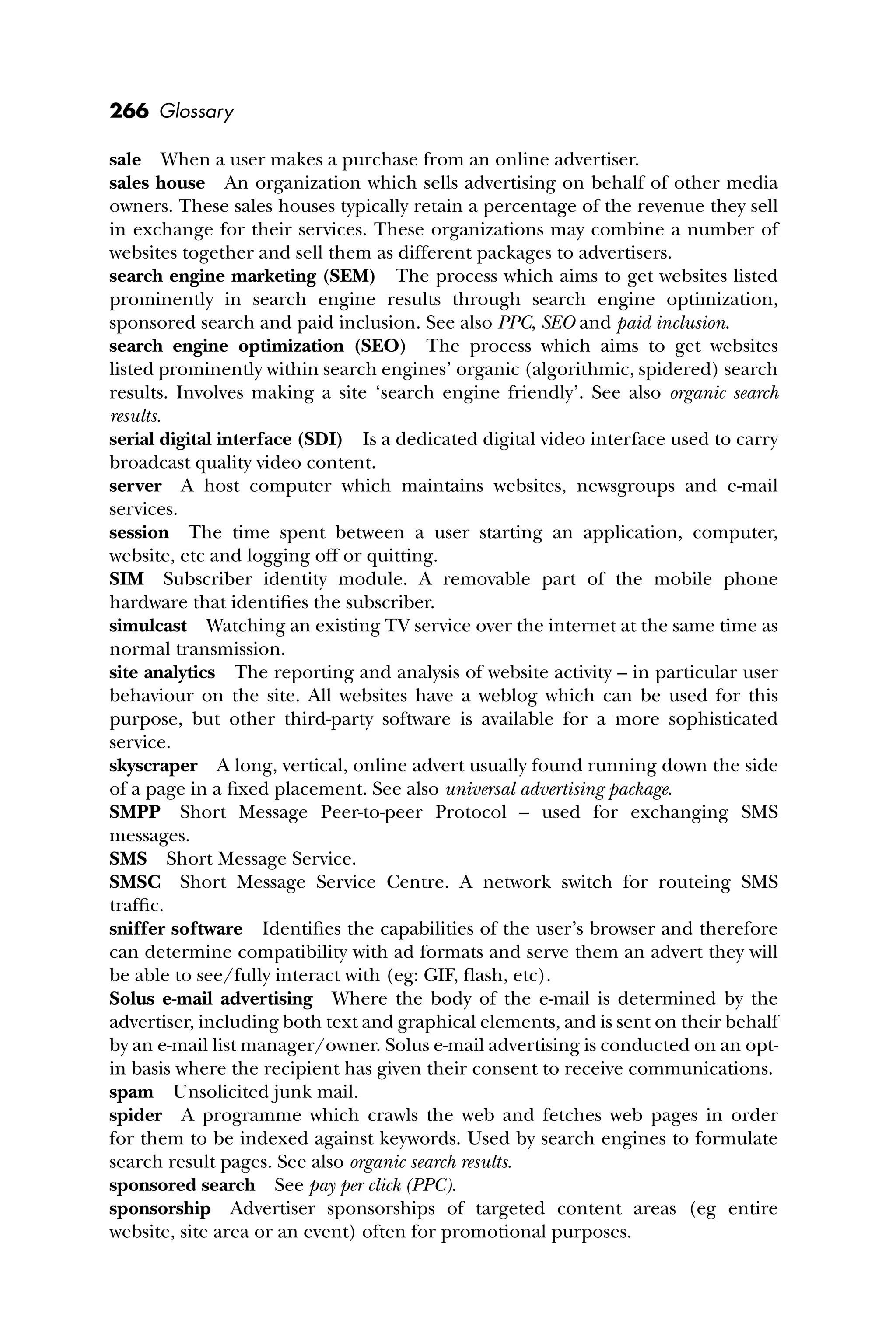 266 Glossary
sale When a user makes a purchase from an online advertiser.
sales house An organization which sells advertising on behalf of other media
owners. These sales houses typically retain a percentage of the revenue they sell
in exchange for their services. These organizations may combine a number of
websites together and sell them as different packages to advertisers.
search engine marketing (SEM) The process which aims to get websites listed
prominently in search engine results through search engine optimization,
sponsored search and paid inclusion. See also PPC, SEO and paid inclusion.
search engine optimization (SEO) The process which aims to get websites
listed prominently within search engines’ organic (algorithmic, spidered) search
results. Involves making a site ‘search engine friendly’. See also organic search
results.
serial digital interface (SDI) Is a dedicated digital video interface used to carry
broadcast quality video content.
server A host computer which maintains websites, newsgroups and e-mail
services.
session The time spent between a user starting an application, computer,
website, etc and logging off or quitting.
SIM Subscriber identity module. A removable part of the mobile phone
hardware that identiﬁes the subscriber.
simulcast Watching an existing TV service over the internet at the same time as
normal transmission.
site analytics The reporting and analysis of website activity – in particular user
behaviour on the site. All websites have a weblog which can be used for this
purpose, but other third-party software is available for a more sophisticated
service.
skyscraper A long, vertical, online advert usually found running down the side
of a page in a ﬁxed placement. See also universal advertising package.
SMPP Short Message Peer-to-peer Protocol – used for exchanging SMS
messages.
SMS Short Message Service.
SMSC Short Message Service Centre. A network switch for routeing SMS
trafﬁc.
sniffer software Identiﬁes the capabilities of the user’s browser and therefore
can determine compatibility with ad formats and serve them an advert they will
be able to see/fully interact with (eg: GIF, ﬂash, etc).
Solus e-mail advertising Where the body of the e-mail is determined by the
advertiser, including both text and graphical elements, and is sent on their behalf
by an e-mail list manager/owner. Solus e-mail advertising is conducted on an opt-
in basis where the recipient has given their consent to receive communications.
spam Unsolicited junk mail.
spider A programme which crawls the web and fetches web pages in order
for them to be indexed against keywords. Used by search engines to formulate
search result pages. See also organic search results.
sponsored search See pay per click (PPC).
sponsorship Advertiser sponsorships of targeted content areas (eg entire
website, site area or an event) often for promotional purposes.
 