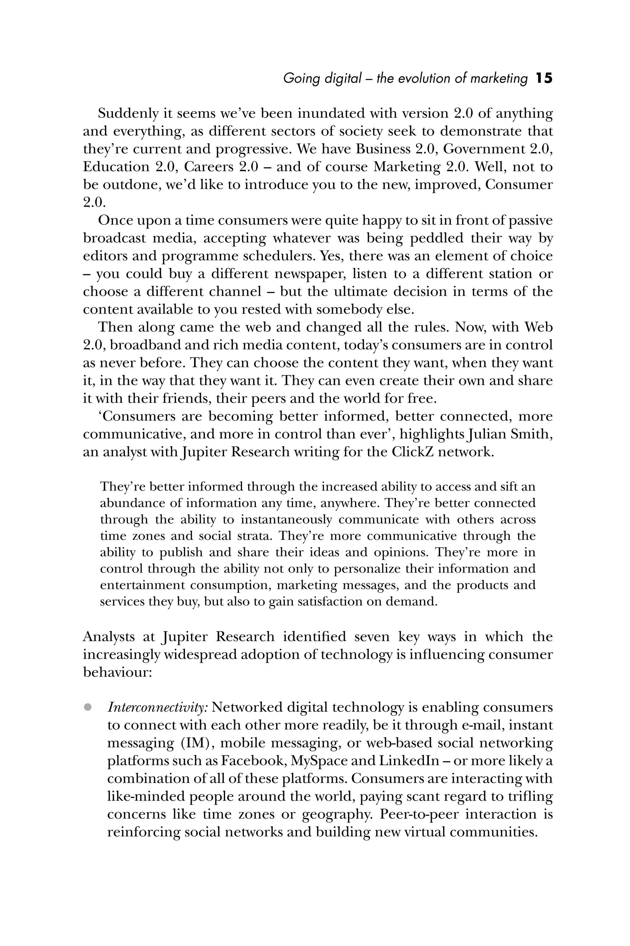 Going digital – the evolution of marketing 15
Suddenly it seems we’ve been inundated with version 2.0 of anything
and everything, as different sectors of society seek to demonstrate that
they’re current and progressive. We have Business 2.0, Government 2.0,
Education 2.0, Careers 2.0 – and of course Marketing 2.0. Well, not to
be outdone, we’d like to introduce you to the new, improved, Consumer
2.0.
Once upon a time consumers were quite happy to sit in front of passive
broadcast media, accepting whatever was being peddled their way by
editors and programme schedulers. Yes, there was an element of choice
– you could buy a different newspaper, listen to a different station or
choose a different channel – but the ultimate decision in terms of the
content available to you rested with somebody else.
Then along came the web and changed all the rules. Now, with Web
2.0, broadband and rich media content, today’s consumers are in control
as never before. They can choose the content they want, when they want
it, in the way that they want it. They can even create their own and share
it with their friends, their peers and the world for free.
‘Consumers are becoming better informed, better connected, more
communicative, and more in control than ever’, highlights Julian Smith,
an analyst with Jupiter Research writing for the ClickZ network.
They’re better informed through the increased ability to access and sift an
abundance of information any time, anywhere. They’re better connected
through the ability to instantaneously communicate with others across
time zones and social strata. They’re more communicative through the
ability to publish and share their ideas and opinions. They’re more in
control through the ability not only to personalize their information and
entertainment consumption, marketing messages, and the products and
services they buy, but also to gain satisfaction on demand.
Analysts at Jupiter Research identiﬁed seven key ways in which the
increasingly widespread adoption of technology is inﬂuencing consumer
behaviour:
 Interconnectivity: Networked digital technology is enabling consumers
to connect with each other more readily, be it through e-mail, instant
messaging (IM), mobile messaging, or web-based social networking
platforms such as Facebook, MySpace and LinkedIn – or more likely a
combination of all of these platforms. Consumers are interacting with
like-minded people around the world, paying scant regard to triﬂing
concerns like time zones or geography. Peer-to-peer interaction is
reinforcing social networks and building new virtual communities.
 