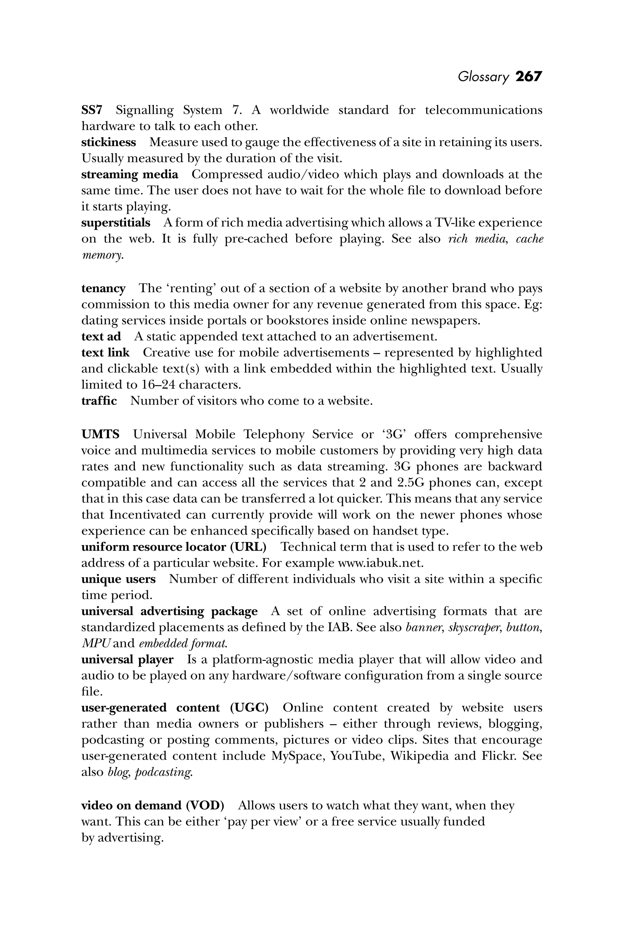 Glossary 267
SS7 Signalling System 7. A worldwide standard for telecommunications
hardware to talk to each other.
stickiness Measure used to gauge the effectiveness of a site in retaining its users.
Usually measured by the duration of the visit.
streaming media Compressed audio/video which plays and downloads at the
same time. The user does not have to wait for the whole ﬁle to download before
it starts playing.
superstitials A form of rich media advertising which allows a TV-like experience
on the web. It is fully pre-cached before playing. See also rich media, cache
memory.
tenancy The ‘renting’ out of a section of a website by another brand who pays
commission to this media owner for any revenue generated from this space. Eg:
dating services inside portals or bookstores inside online newspapers.
text ad A static appended text attached to an advertisement.
text link Creative use for mobile advertisements – represented by highlighted
and clickable text(s) with a link embedded within the highlighted text. Usually
limited to 16–24 characters.
trafﬁc Number of visitors who come to a website.
UMTS Universal Mobile Telephony Service or ‘3G’ offers comprehensive
voice and multimedia services to mobile customers by providing very high data
rates and new functionality such as data streaming. 3G phones are backward
compatible and can access all the services that 2 and 2.5G phones can, except
that in this case data can be transferred a lot quicker. This means that any service
that Incentivated can currently provide will work on the newer phones whose
experience can be enhanced speciﬁcally based on handset type.
uniform resource locator (URL) Technical term that is used to refer to the web
address of a particular website. For example www.iabuk.net.
unique users Number of different individuals who visit a site within a speciﬁc
time period.
universal advertising package A set of online advertising formats that are
standardized placements as deﬁned by the IAB. See also banner, skyscraper, button,
MPU and embedded format.
universal player Is a platform-agnostic media player that will allow video and
audio to be played on any hardware/software conﬁguration from a single source
ﬁle.
user-generated content (UGC) Online content created by website users
rather than media owners or publishers – either through reviews, blogging,
podcasting or posting comments, pictures or video clips. Sites that encourage
user-generated content include MySpace, YouTube, Wikipedia and Flickr. See
also blog, podcasting.
video on demand (VOD) Allows users to watch what they want, when they
want. This can be either ‘pay per view’ or a free service usually funded
by advertising.
 