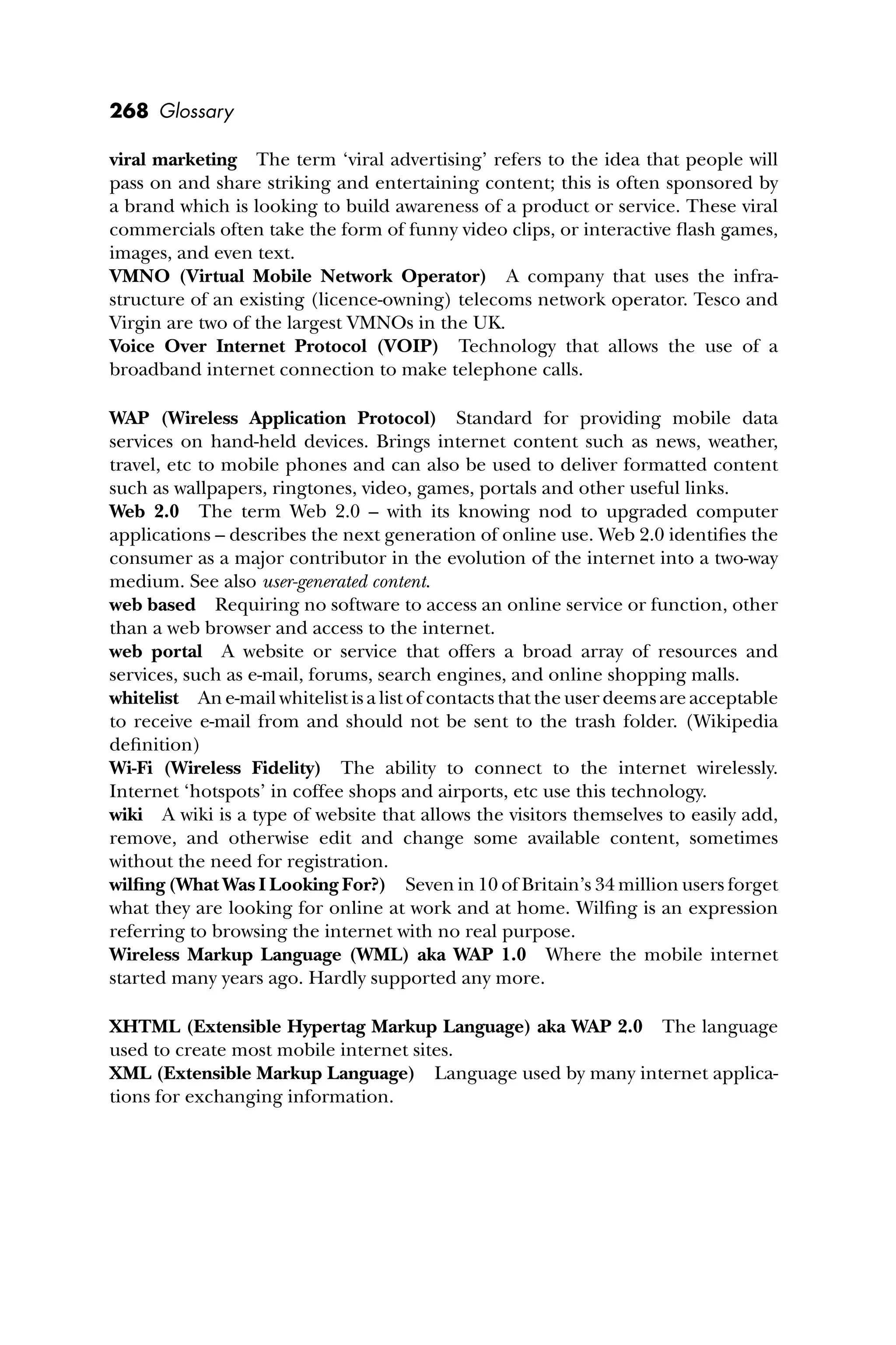 268 Glossary
viral marketing The term ‘viral advertising’ refers to the idea that people will
pass on and share striking and entertaining content; this is often sponsored by
a brand which is looking to build awareness of a product or service. These viral
commercials often take the form of funny video clips, or interactive ﬂash games,
images, and even text.
VMNO (Virtual Mobile Network Operator) A company that uses the infra-
structure of an existing (licence-owning) telecoms network operator. Tesco and
Virgin are two of the largest VMNOs in the UK.
Voice Over Internet Protocol (VOIP) Technology that allows the use of a
broadband internet connection to make telephone calls.
WAP (Wireless Application Protocol) Standard for providing mobile data
services on hand-held devices. Brings internet content such as news, weather,
travel, etc to mobile phones and can also be used to deliver formatted content
such as wallpapers, ringtones, video, games, portals and other useful links.
Web 2.0 The term Web 2.0 – with its knowing nod to upgraded computer
applications – describes the next generation of online use. Web 2.0 identiﬁes the
consumer as a major contributor in the evolution of the internet into a two-way
medium. See also user-generated content.
web based Requiring no software to access an online service or function, other
than a web browser and access to the internet.
web portal A website or service that offers a broad array of resources and
services, such as e-mail, forums, search engines, and online shopping malls.
whitelist An e-mail whitelist is a list of contacts that the user deems are acceptable
to receive e-mail from and should not be sent to the trash folder. (Wikipedia
deﬁnition)
Wi-Fi (Wireless Fidelity) The ability to connect to the internet wirelessly.
Internet ‘hotspots’ in coffee shops and airports, etc use this technology.
wiki A wiki is a type of website that allows the visitors themselves to easily add,
remove, and otherwise edit and change some available content, sometimes
without the need for registration.
wilﬁng (What Was I Looking For?) Seven in 10 of Britain’s 34 million users forget
what they are looking for online at work and at home. Wilﬁng is an expression
referring to browsing the internet with no real purpose.
Wireless Markup Language (WML) aka WAP 1.0 Where the mobile internet
started many years ago. Hardly supported any more.
XHTML (Extensible Hypertag Markup Language) aka WAP 2.0 The language
used to create most mobile internet sites.
XML (Extensible Markup Language) Language used by many internet applica-
tions for exchanging information.
 