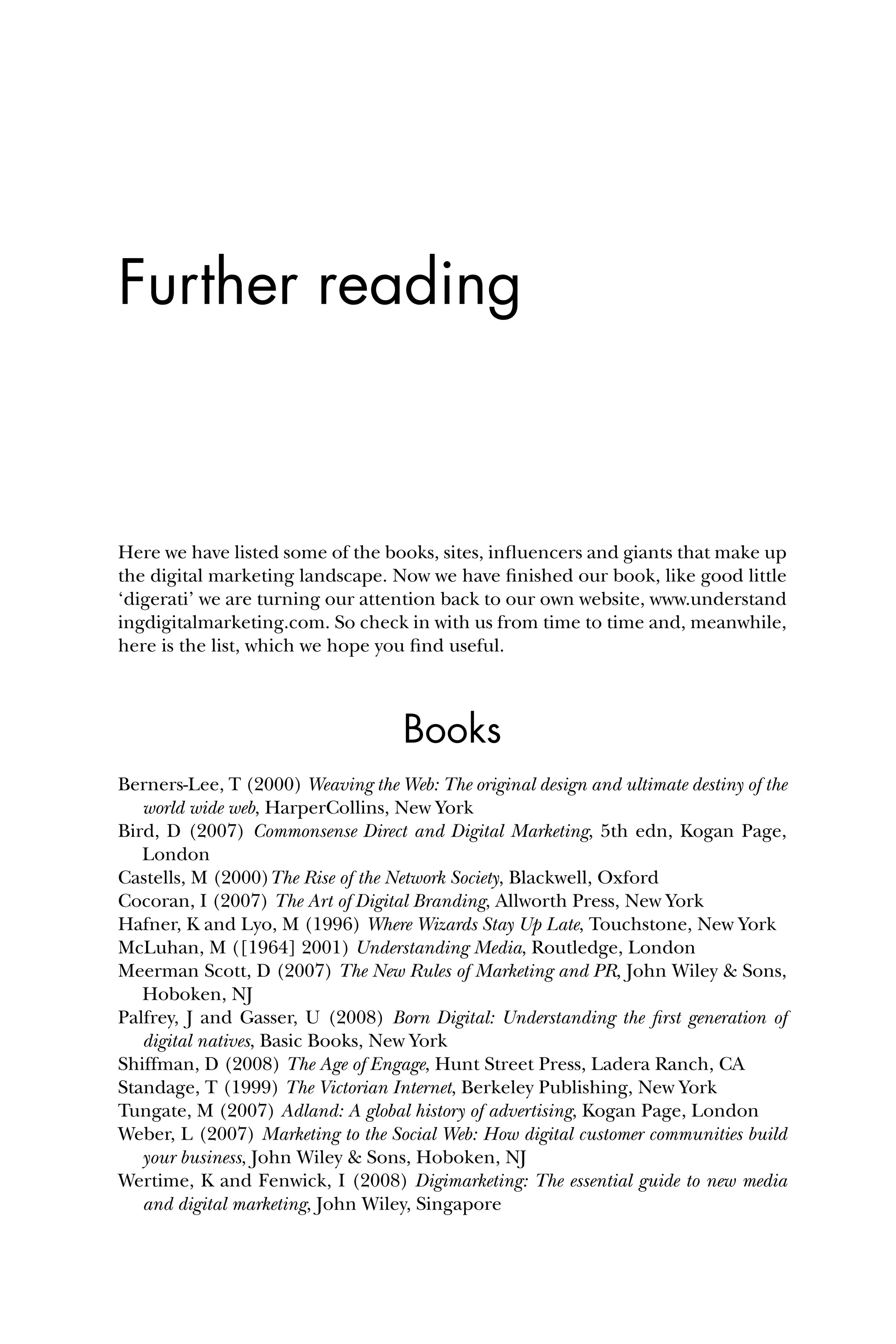Further reading
Here we have listed some of the books, sites, inﬂuencers and giants that make up
the digital marketing landscape. Now we have ﬁnished our book, like good little
‘digerati’ we are turning our attention back to our own website, www.understand
ingdigitalmarketing.com. So check in with us from time to time and, meanwhile,
here is the list, which we hope you ﬁnd useful.
Books
Berners-Lee, T (2000) Weaving the Web: The original design and ultimate destiny of the
world wide web, HarperCollins, New York
Bird, D (2007) Commonsense Direct and Digital Marketing, 5th edn, Kogan Page,
London
Castells, M (2000)The Rise of the Network Society, Blackwell, Oxford
Cocoran, I (2007) The Art of Digital Branding, Allworth Press, New York
Hafner, K and Lyo, M (1996) Where Wizards Stay Up Late, Touchstone, New York
McLuhan, M ([1964] 2001) Understanding Media, Routledge, London
Meerman Scott, D (2007) The New Rules of Marketing and PR, John Wiley & Sons,
Hoboken, NJ
Palfrey, J and Gasser, U (2008) Born Digital: Understanding the ﬁrst generation of
digital natives, Basic Books, New York
Shiffman, D (2008) The Age of Engage, Hunt Street Press, Ladera Ranch, CA
Standage, T (1999) The Victorian Internet, Berkeley Publishing, New York
Tungate, M (2007) Adland: A global history of advertising, Kogan Page, London
Weber, L (2007) Marketing to the Social Web: How digital customer communities build
your business, John Wiley & Sons, Hoboken, NJ
Wertime, K and Fenwick, I (2008) Digimarketing: The essential guide to new media
and digital marketing, John Wiley, Singapore
 