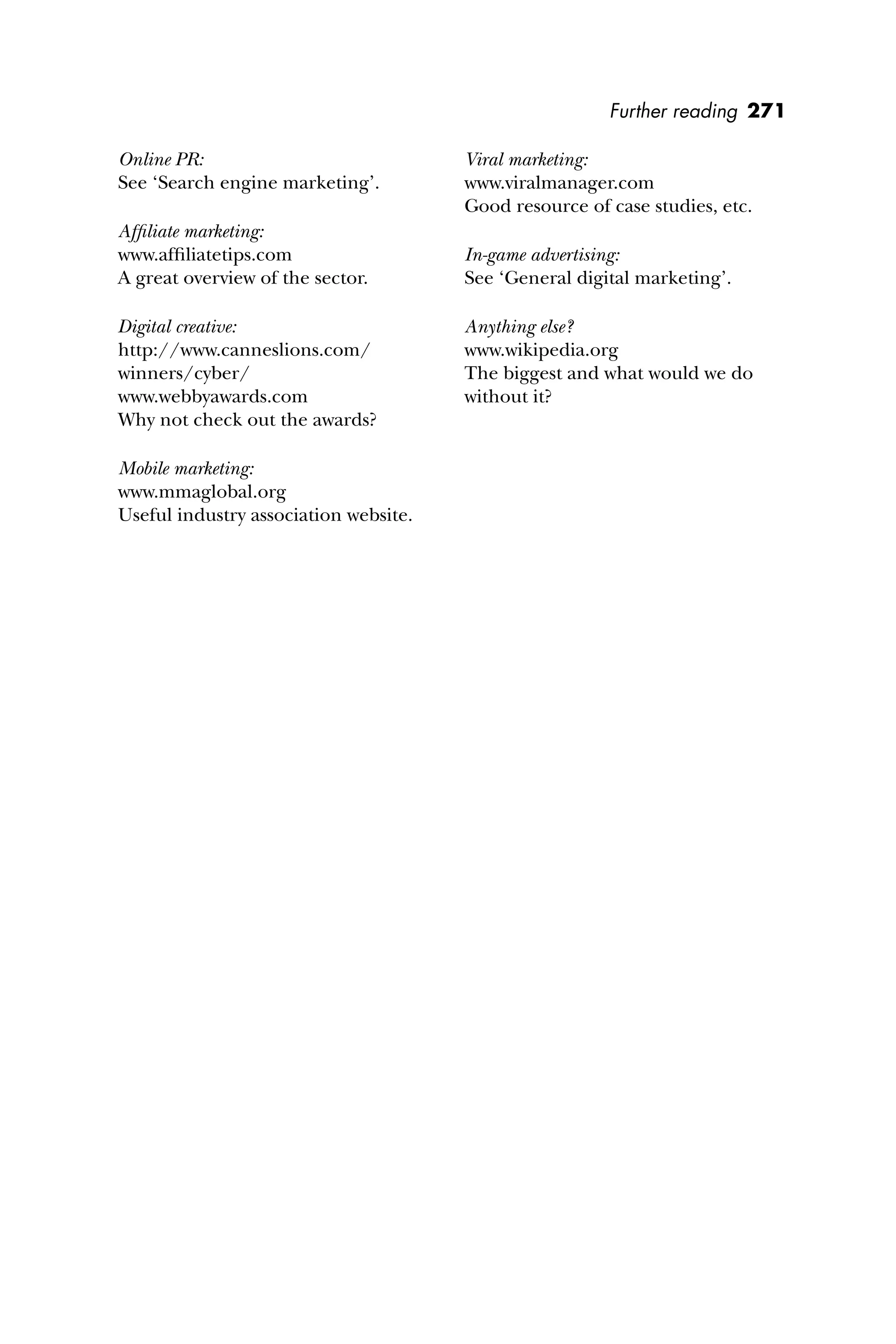 Further reading 271
Online PR:
See ‘Search engine marketing’.
Afﬁliate marketing:
www.afﬁliatetips.com
A great overview of the sector.
Digital creative:
http://www.canneslions.com/
winners/cyber/
www.webbyawards.com
Why not check out the awards?
Mobile marketing:
www.mmaglobal.org
Useful industry association website.
Viral marketing:
www.viralmanager.com
Good resource of case studies, etc.
In-game advertising:
See ‘General digital marketing’.
Anything else?
www.wikipedia.org
The biggest and what would we do
without it?
 