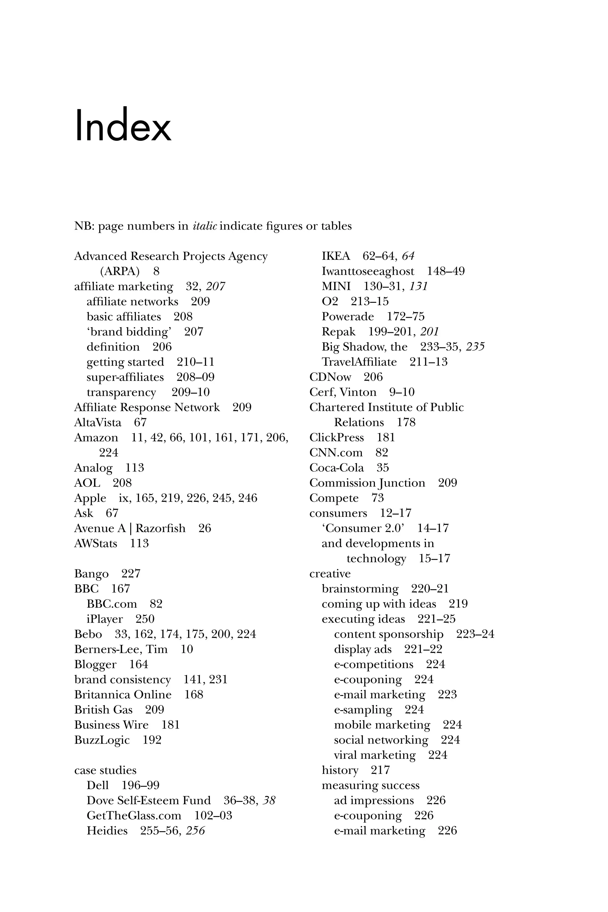 Advanced Research Projects Agency
(ARPA) 8
afﬁliate marketing 32, 207
afﬁliate networks 209
basic afﬁliates 208
‘brand bidding’ 207
deﬁnition 206
getting started 210–11
super-afﬁliates 208–09
transparency 209–10
Afﬁliate Response Network 209
AltaVista 67
Amazon 11, 42, 66, 101, 161, 171, 206,
224
Analog 113
AOL 208
Apple ix, 165, 219, 226, 245, 246
Ask 67
Avenue A | Razorﬁsh 26
AWStats 113
Bango 227
BBC 167
BBC.com 82
iPlayer 250
Bebo 33, 162, 174, 175, 200, 224
Berners-Lee, Tim 10
Blogger 164
brand consistency 141, 231
Britannica Online 168
British Gas 209
Business Wire 181
BuzzLogic 192
case studies
Dell 196–99
Dove Self-Esteem Fund 36–38, 38
GetTheGlass.com 102–03
Heidies 255–56, 256
IKEA 62–64, 64
Iwanttoseeaghost 148–49
MINI 130–31, 131
O2 213–15
Powerade 172–75
Repak 199–201, 201
Big Shadow, the 233–35, 235
TravelAfﬁliate 211–13
CDNow 206
Cerf, Vinton 9–10
Chartered Institute of Public
Relations 178
ClickPress 181
CNN.com 82
Coca-Cola 35
Commission Junction 209
Compete 73
consumers 12–17
‘Consumer 2.0’ 14–17
and developments in
technology 15–17
creative
brainstorming 220–21
coming up with ideas 219
executing ideas 221–25
content sponsorship 223–24
display ads 221–22
e-competitions 224
e-couponing 224
e-mail marketing 223
e-sampling 224
mobile marketing 224
social networking 224
viral marketing 224
history 217
measuring success
ad impressions 226
e-couponing 226
e-mail marketing 226
Index
NB: page numbers in italic indicate ﬁgures or tables
 