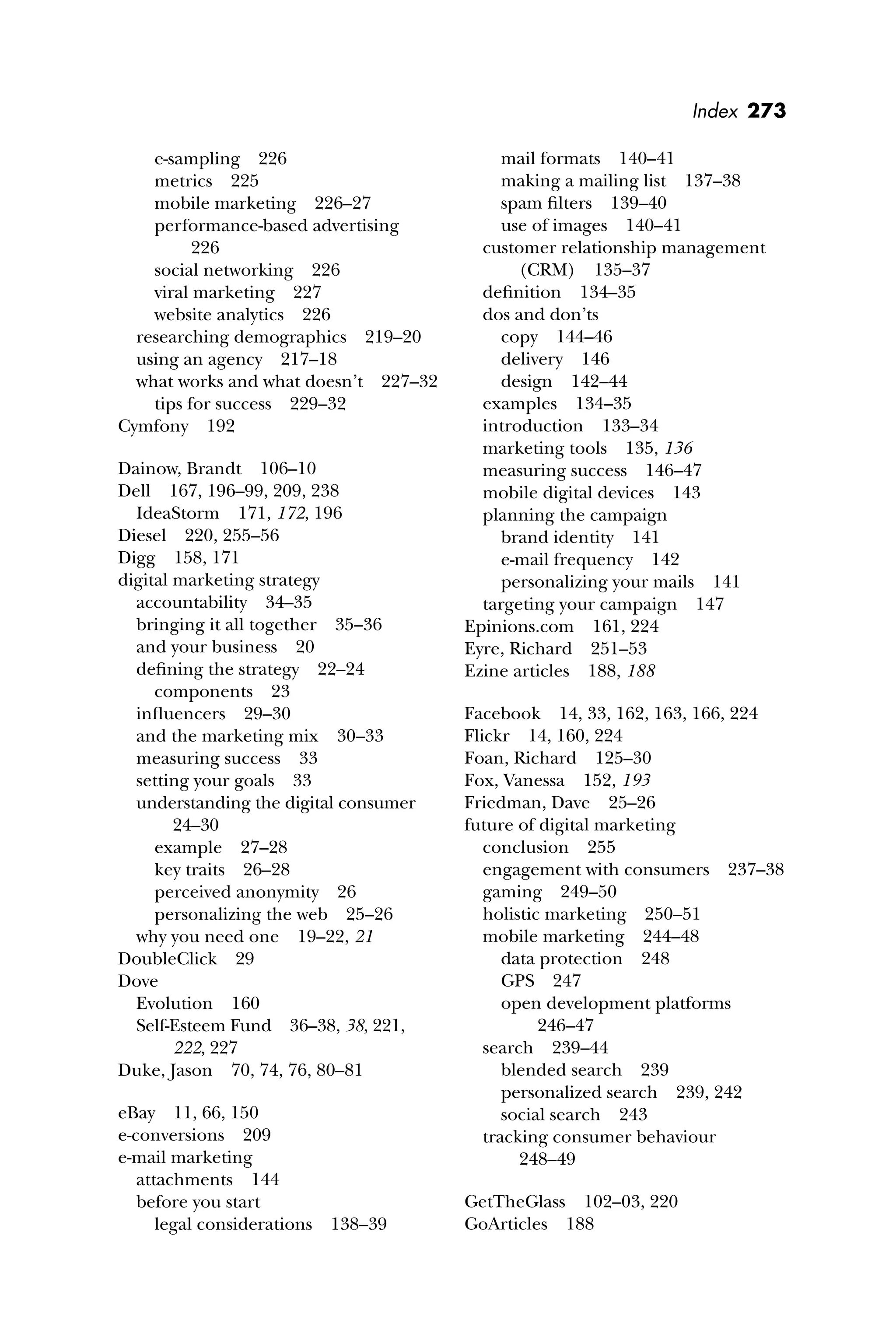 Index 273
e-sampling 226
metrics 225
mobile marketing 226–27
performance-based advertising
226
social networking 226
viral marketing 227
website analytics 226
researching demographics 219–20
using an agency 217–18
what works and what doesn’t 227–32
tips for success 229–32
Cymfony 192
Dainow, Brandt 106–10
Dell 167, 196–99, 209, 238
IdeaStorm 171, 172, 196
Diesel 220, 255–56
Digg 158, 171
digital marketing strategy
accountability 34–35
bringing it all together 35–36
and your business 20
deﬁning the strategy 22–24
components 23
inﬂuencers 29–30
and the marketing mix 30–33
measuring success 33
setting your goals 33
understanding the digital consumer
24–30
example 27–28
key traits 26–28
perceived anonymity 26
personalizing the web 25–26
why you need one 19–22, 21
DoubleClick 29
Dove
Evolution 160
Self-Esteem Fund 36–38, 38, 221,
222, 227
Duke, Jason 70, 74, 76, 80–81
eBay 11, 66, 150
e-conversions 209
e-mail marketing
attachments 144
before you start
legal considerations 138–39
mail formats 140–41
making a mailing list 137–38
spam ﬁlters 139–40
use of images 140–41
customer relationship management
(CRM) 135–37
deﬁnition 134–35
dos and don’ts
copy 144–46
delivery 146
design 142–44
examples 134–35
introduction 133–34
marketing tools 135, 136
measuring success 146–47
mobile digital devices 143
planning the campaign
brand identity 141
e-mail frequency 142
personalizing your mails 141
targeting your campaign 147
Epinions.com 161, 224
Eyre, Richard 251–53
Ezine articles 188, 188
Facebook 14, 33, 162, 163, 166, 224
Flickr 14, 160, 224
Foan, Richard 125–30
Fox, Vanessa 152, 193
Friedman, Dave 25–26
future of digital marketing
conclusion 255
engagement with consumers 237–38
gaming 249–50
holistic marketing 250–51
mobile marketing 244–48
data protection 248
GPS 247
open development platforms
246–47
search 239–44
blended search 239
personalized search 239, 242
social search 243
tracking consumer behaviour
248–49
GetTheGlass 102–03, 220
GoArticles 188
 