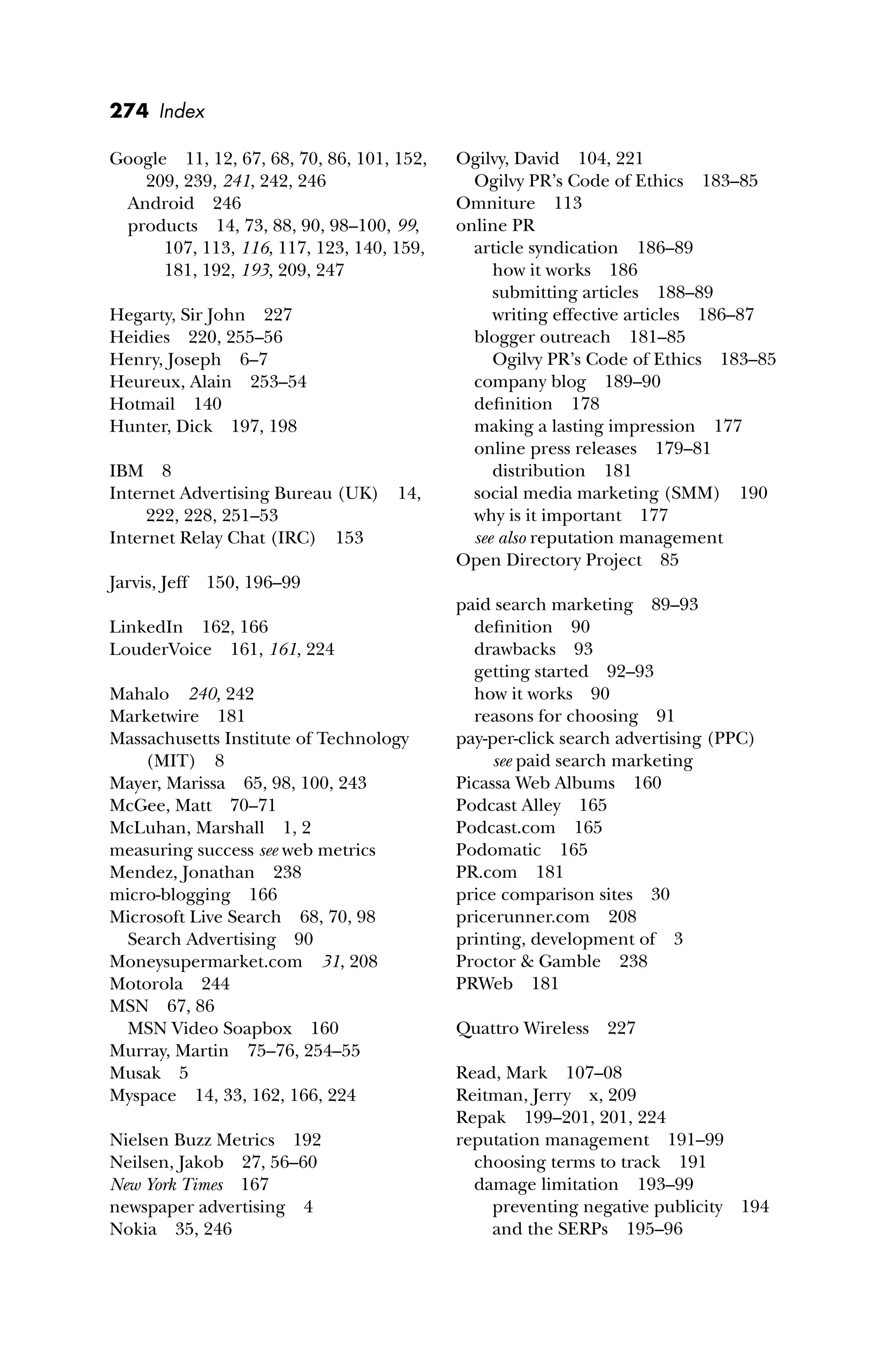 274 Index
Google 11, 12, 67, 68, 70, 86, 101, 152,
209, 239, 241, 242, 246
Android 246
products 14, 73, 88, 90, 98–100, 99,
107, 113, 116, 117, 123, 140, 159,
181, 192, 193, 209, 247
Hegarty, Sir John 227
Heidies 220, 255–56
Henry, Joseph 6–7
Heureux, Alain 253–54
Hotmail 140
Hunter, Dick 197, 198
IBM 8
Internet Advertising Bureau (UK) 14,
222, 228, 251–53
Internet Relay Chat (IRC) 153
Jarvis, Jeff 150, 196–99
LinkedIn 162, 166
LouderVoice 161, 161, 224
Mahalo 240, 242
Marketwire 181
Massachusetts Institute of Technology
(MIT) 8
Mayer, Marissa 65, 98, 100, 243
McGee, Matt 70–71
McLuhan, Marshall 1, 2
measuring success see web metrics
Mendez, Jonathan 238
micro-blogging 166
Microsoft Live Search 68, 70, 98
Search Advertising 90
Moneysupermarket.com 31, 208
Motorola 244
MSN 67, 86
MSN Video Soapbox 160
Murray, Martin 75–76, 254–55
Musak 5
Myspace 14, 33, 162, 166, 224
Nielsen Buzz Metrics 192
Neilsen, Jakob 27, 56–60
New York Times 167
newspaper advertising 4
Nokia 35, 246
Ogilvy, David 104, 221
Ogilvy PR’s Code of Ethics 183–85
Omniture 113
online PR
article syndication 186–89
how it works 186
submitting articles 188–89
writing effective articles 186–87
blogger outreach 181–85
Ogilvy PR’s Code of Ethics 183–85
company blog 189–90
deﬁnition 178
making a lasting impression 177
online press releases 179–81
distribution 181
social media marketing (SMM) 190
why is it important 177
see also reputation management
Open Directory Project 85
paid search marketing 89–93
deﬁnition 90
drawbacks 93
getting started 92–93
how it works 90
reasons for choosing 91
pay-per-click search advertising (PPC)
see paid search marketing
Picassa Web Albums 160
Podcast Alley 165
Podcast.com 165
Podomatic 165
PR.com 181
price comparison sites 30
pricerunner.com 208
printing, development of 3
Proctor & Gamble 238
PRWeb 181
Quattro Wireless 227
Read, Mark 107–08
Reitman, Jerry x, 209
Repak 199–201, 201, 224
reputation management 191–99
choosing terms to track 191
damage limitation 193–99
preventing negative publicity 194
and the SERPs 195–96
 