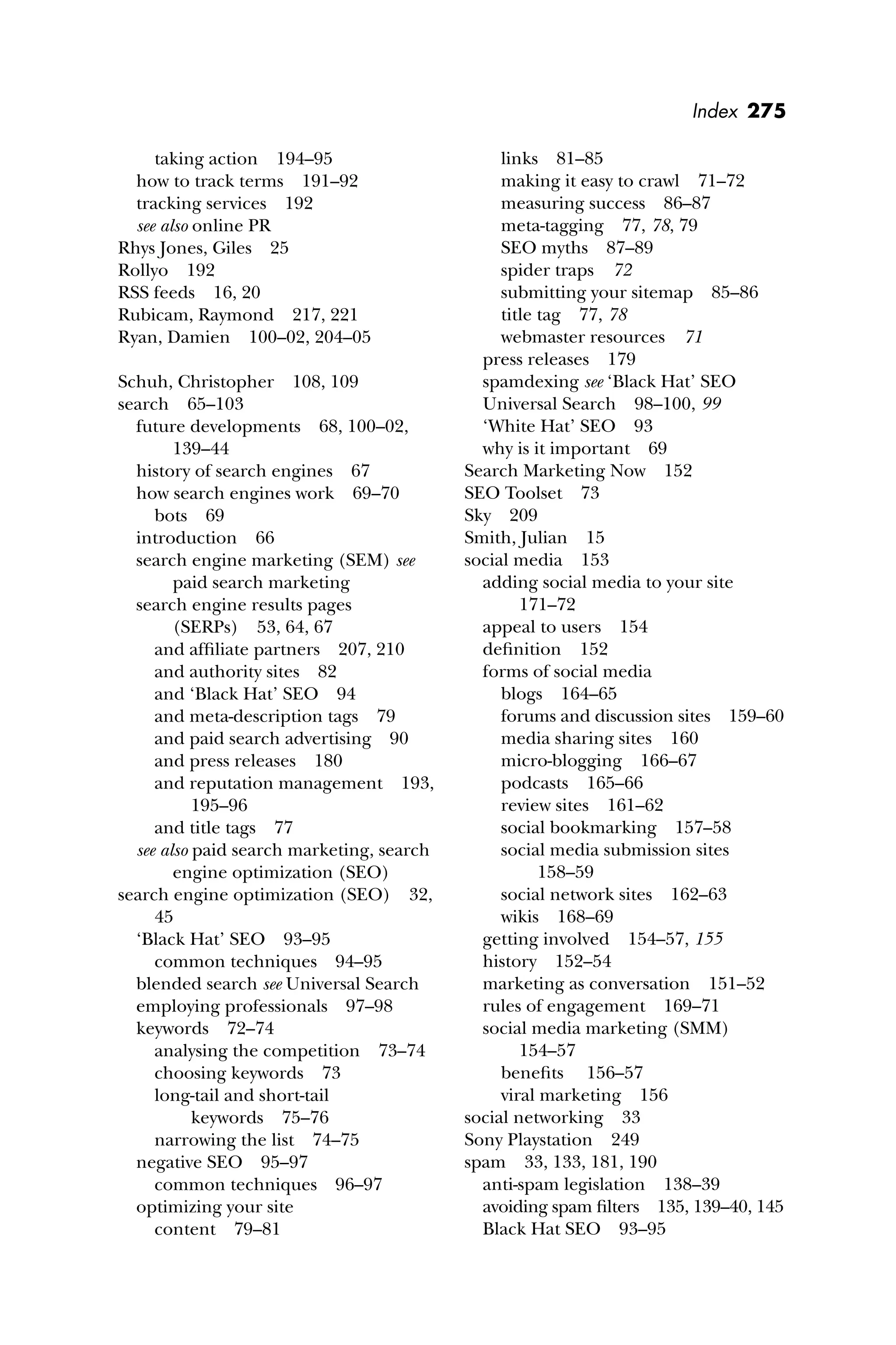Index 275
taking action 194–95
how to track terms 191–92
tracking services 192
see also online PR
Rhys Jones, Giles 25
Rollyo 192
RSS feeds 16, 20
Rubicam, Raymond 217, 221
Ryan, Damien 100–02, 204–05
Schuh, Christopher 108, 109
search 65–103
future developments 68, 100–02,
139–44
history of search engines 67
how search engines work 69–70
bots 69
introduction 66
search engine marketing (SEM) see
paid search marketing
search engine results pages
(SERPs) 53, 64, 67
and afﬁliate partners 207, 210
and authority sites 82
and ‘Black Hat’ SEO 94
and meta-description tags 79
and paid search advertising 90
and press releases 180
and reputation management 193,
195–96
and title tags 77
see also paid search marketing, search
engine optimization (SEO)
search engine optimization (SEO) 32,
45
‘Black Hat’ SEO 93–95
common techniques 94–95
blended search see Universal Search
employing professionals 97–98
keywords 72–74
analysing the competition 73–74
choosing keywords 73
long-tail and short-tail
keywords 75–76
narrowing the list 74–75
negative SEO 95–97
common techniques 96–97
optimizing your site
content 79–81
links 81–85
making it easy to crawl 71–72
measuring success 86–87
meta-tagging 77, 78, 79
SEO myths 87–89
spider traps 72
submitting your sitemap 85–86
title tag 77, 78
webmaster resources 71
press releases 179
spamdexing see ‘Black Hat’ SEO
Universal Search 98–100, 99
‘White Hat’ SEO 93
why is it important 69
Search Marketing Now 152
SEO Toolset 73
Sky 209
Smith, Julian 15
social media 153
adding social media to your site
171–72
appeal to users 154
deﬁnition 152
forms of social media
blogs 164–65
forums and discussion sites 159–60
media sharing sites 160
micro-blogging 166–67
podcasts 165–66
review sites 161–62
social bookmarking 157–58
social media submission sites
158–59
social network sites 162–63
wikis 168–69
getting involved 154–57, 155
history 152–54
marketing as conversation 151–52
rules of engagement 169–71
social media marketing (SMM)
154–57
beneﬁts 156–57
viral marketing 156
social networking 33
Sony Playstation 249
spam 33, 133, 181, 190
anti-spam legislation 138–39
avoiding spam ﬁlters 135, 139–40, 145
Black Hat SEO 93–95
 