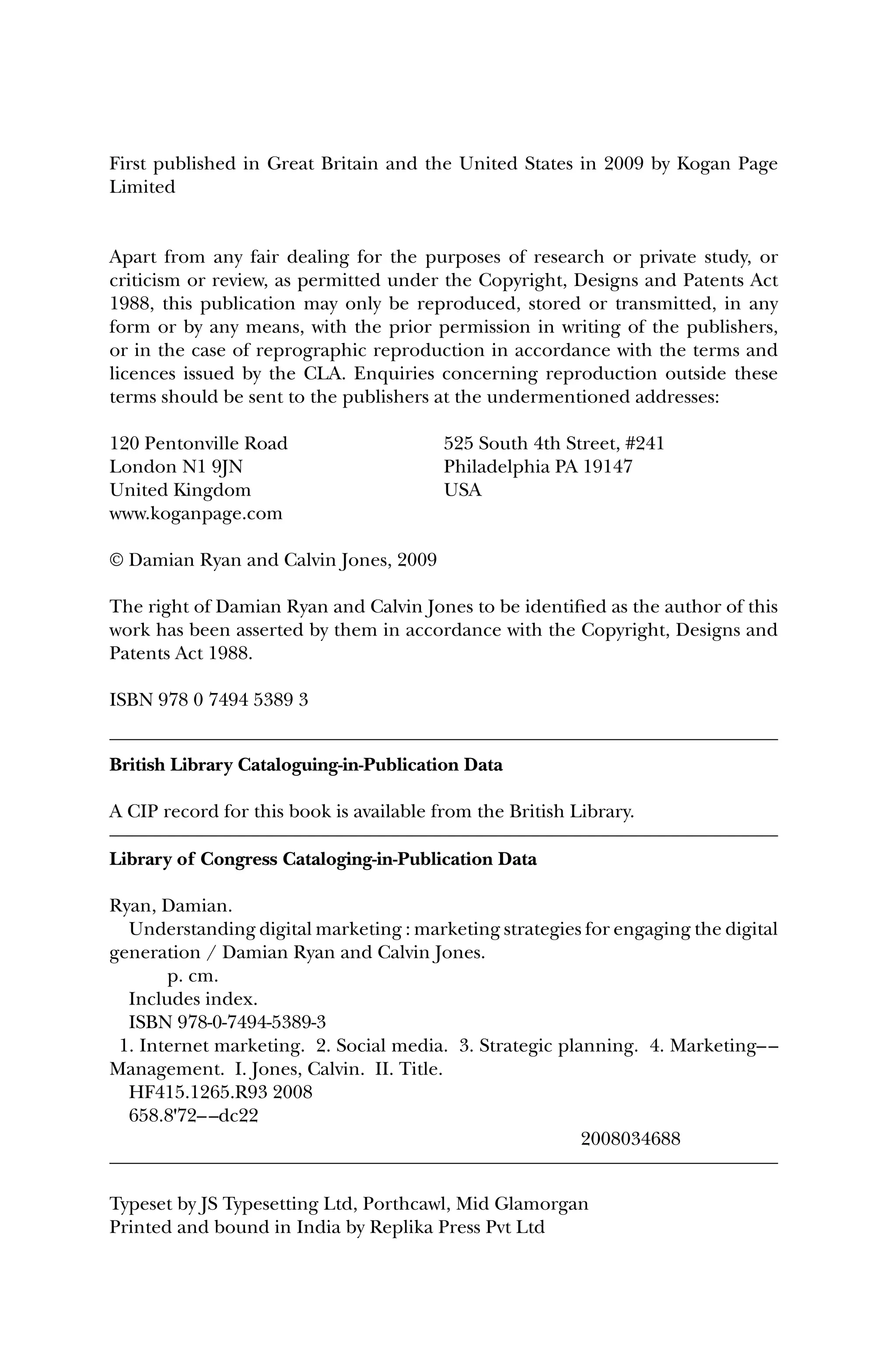 First published in Great Britain and the United States in 2009 by Kogan Page
Limited
Apart from any fair dealing for the purposes of research or private study, or
criticism or review, as permitted under the Copyright, Designs and Patents Act
1988, this publication may only be reproduced, stored or transmitted, in any
form or by any means, with the prior permission in writing of the publishers,
or in the case of reprographic reproduction in accordance with the terms and
licences issued by the CLA. Enquiries concerning reproduction outside these
terms should be sent to the publishers at the undermentioned addresses:
120 Pentonville Road 525 South 4th Street, #241
London N1 9JN Philadelphia PA 19147
United Kingdom USA
www.koganpage.com
© Damian Ryan and Calvin Jones, 2009
The right of Damian Ryan and Calvin Jones to be identiﬁed as the author of this
work has been asserted by them in accordance with the Copyright, Designs and
Patents Act 1988.
ISBN 978 0 7494 5389 3
British Library Cataloguing-in-Publication Data
A CIP record for this book is available from the British Library.
Library of Congress Cataloging-in-Publication Data
Ryan, Damian.
Understanding digital marketing : marketing strategies for engaging the digital
generation / Damian Ryan and Calvin Jones.
p. cm.
Includes index.
ISBN 978-0-7494-5389-3
1. Internet marketing. 2. Social media. 3. Strategic planning. 4. Marketing––
Management. I. Jones, Calvin. II. Title.
HF415.1265.R93 2008
658.8'72––dc22
2008034688
Typeset by JS Typesetting Ltd, Porthcawl, Mid Glamorgan
Printed and bound in India by Replika Press Pvt Ltd
 