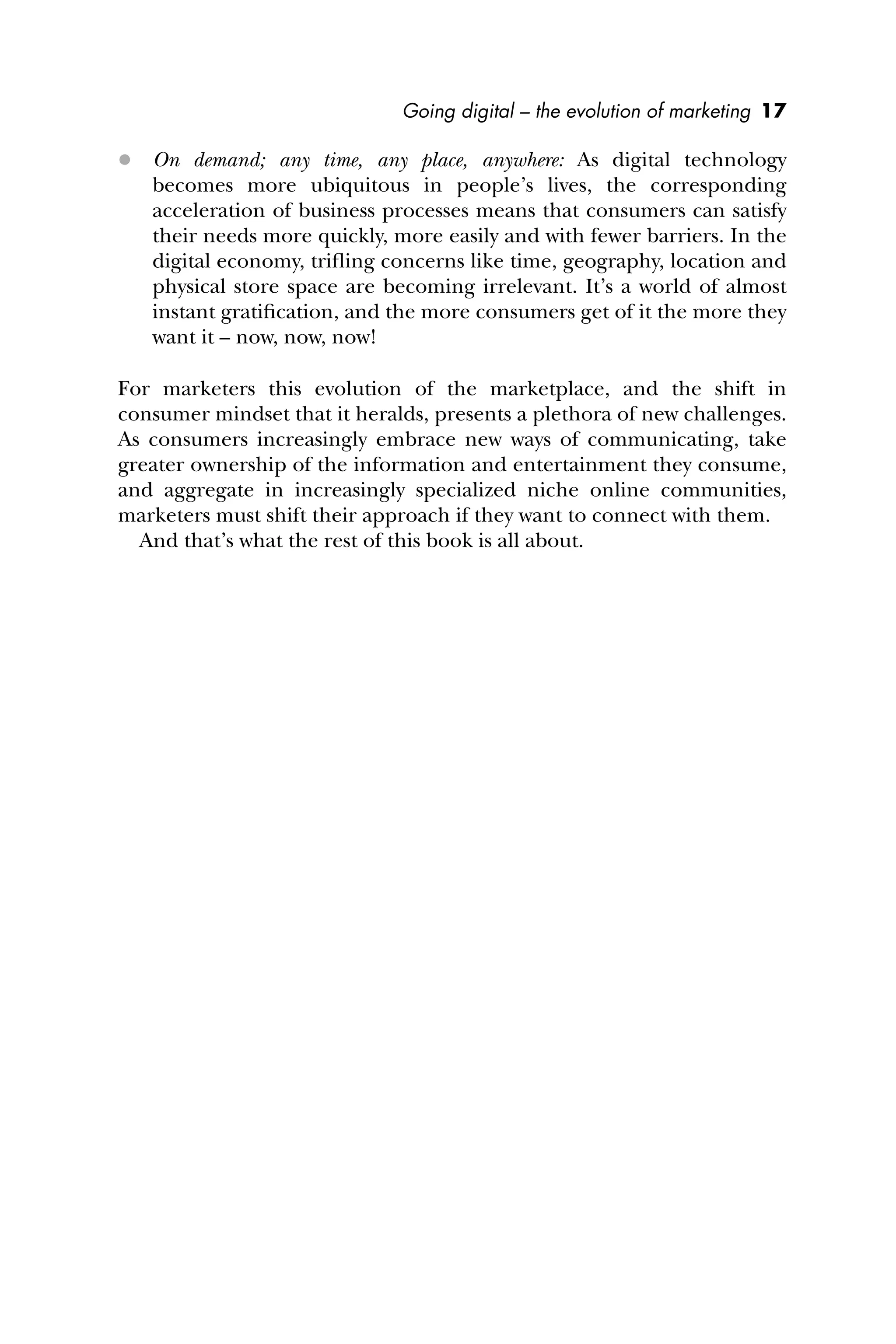 Going digital – the evolution of marketing 17
 On demand; any time, any place, anywhere: As digital technology
becomes more ubiquitous in people’s lives, the corresponding
acceleration of business processes means that consumers can satisfy
their needs more quickly, more easily and with fewer barriers. In the
digital economy, triﬂing concerns like time, geography, location and
physical store space are becoming irrelevant. It’s a world of almost
instant gratiﬁcation, and the more consumers get of it the more they
want it – now, now, now!
For marketers this evolution of the marketplace, and the shift in
consumer mindset that it heralds, presents a plethora of new challenges.
As consumers increasingly embrace new ways of communicating, take
greater ownership of the information and entertainment they consume,
and aggregate in increasingly specialized niche online communities,
marketers must shift their approach if they want to connect with them.
And that’s what the rest of this book is all about.
 