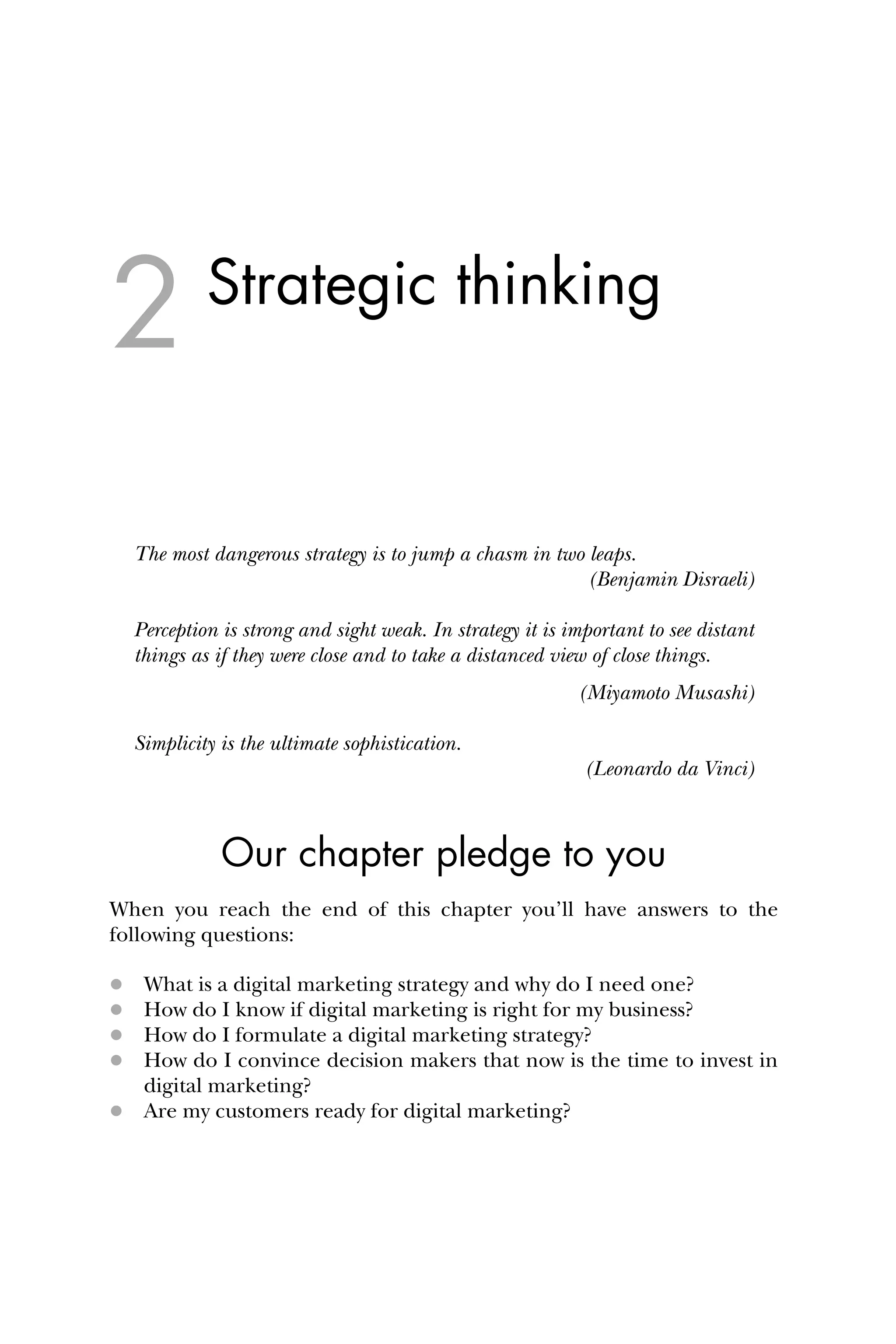 Strategic thinking
The most dangerous strategy is to jump a chasm in two leaps.
(Benjamin Disraeli)
Perception is strong and sight weak. In strategy it is important to see distant
things as if they were close and to take a distanced view of close things.
(Miyamoto Musashi)
Simplicity is the ultimate sophistication.
(Leonardo da Vinci)
Our chapter pledge to you
When you reach the end of this chapter you’ll have answers to the
following questions:
 What is a digital marketing strategy and why do I need one?
 How do I know if digital marketing is right for my business?
 How do I formulate a digital marketing strategy?
 How do I convince decision makers that now is the time to invest in
digital marketing?
 Are my customers ready for digital marketing?
2
 