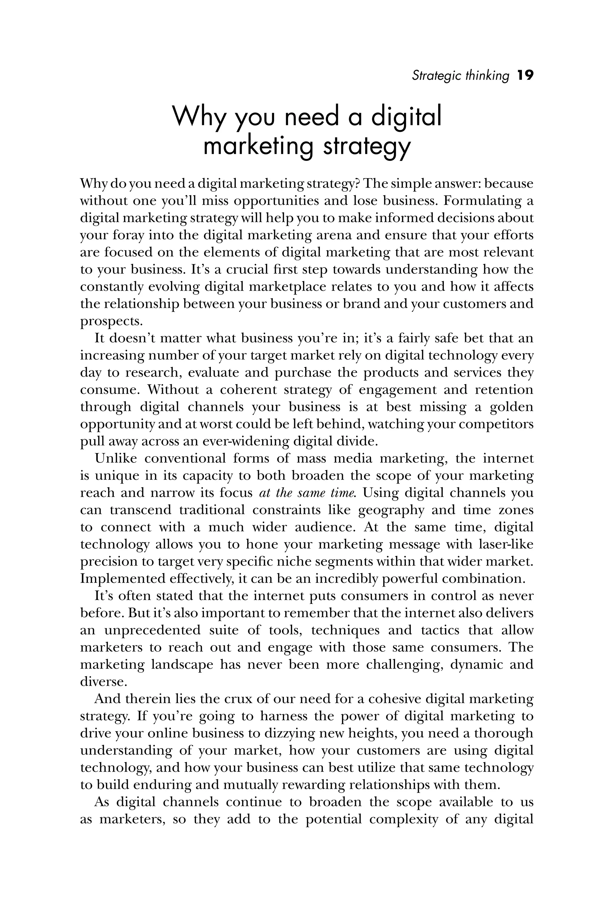 Strategic thinking 19
Why you need a digital
marketing strategy
Why do you need a digital marketing strategy? The simple answer: because
without one you’ll miss opportunities and lose business. Formulating a
digital marketing strategy will help you to make informed decisions about
your foray into the digital marketing arena and ensure that your efforts
are focused on the elements of digital marketing that are most relevant
to your business. It’s a crucial ﬁrst step towards understanding how the
constantly evolving digital marketplace relates to you and how it affects
the relationship between your business or brand and your customers and
prospects.
It doesn’t matter what business you’re in; it’s a fairly safe bet that an
increasing number of your target market rely on digital technology every
day to research, evaluate and purchase the products and services they
consume. Without a coherent strategy of engagement and retention
through digital channels your business is at best missing a golden
opportunity and at worst could be left behind, watching your competitors
pull away across an ever-widening digital divide.
Unlike conventional forms of mass media marketing, the internet
is unique in its capacity to both broaden the scope of your marketing
reach and narrow its focus at the same time. Using digital channels you
can transcend traditional constraints like geography and time zones
to connect with a much wider audience. At the same time, digital
technology allows you to hone your marketing message with laser-like
precision to target very speciﬁc niche segments within that wider market.
Implemented effectively, it can be an incredibly powerful combination.
It’s often stated that the internet puts consumers in control as never
before. But it’s also important to remember that the internet also delivers
an unprecedented suite of tools, techniques and tactics that allow
marketers to reach out and engage with those same consumers. The
marketing landscape has never been more challenging, dynamic and
diverse.
And therein lies the crux of our need for a cohesive digital marketing
strategy. If you’re going to harness the power of digital marketing to
drive your online business to dizzying new heights, you need a thorough
understanding of your market, how your customers are using digital
technology, and how your business can best utilize that same technology
to build enduring and mutually rewarding relationships with them.
As digital channels continue to broaden the scope available to us
as marketers, so they add to the potential complexity of any digital
 