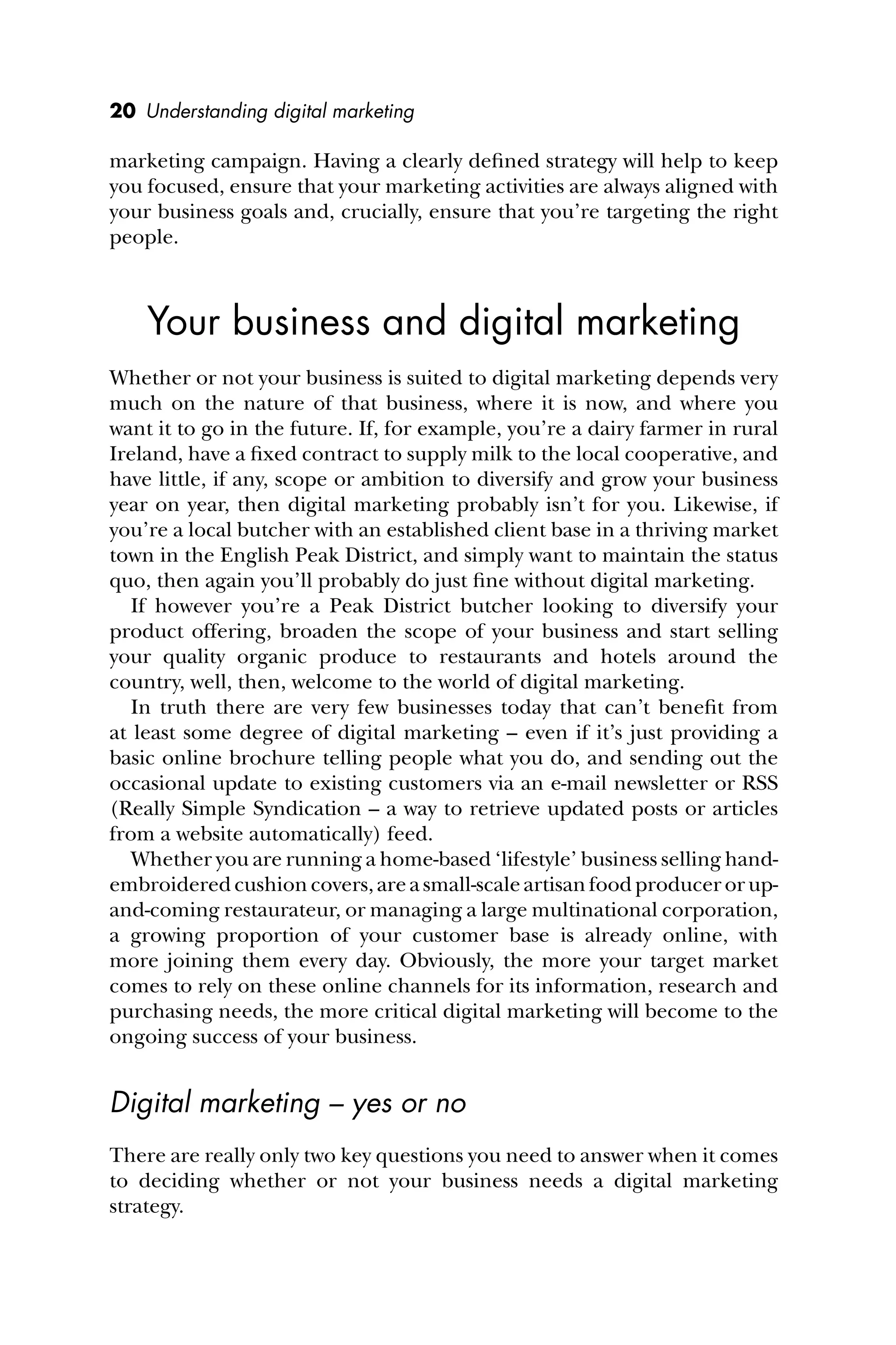 20 Understanding digital marketing
marketing campaign. Having a clearly deﬁned strategy will help to keep
you focused, ensure that your marketing activities are always aligned with
your business goals and, crucially, ensure that you’re targeting the right
people.
Your business and digital marketing
Whether or not your business is suited to digital marketing depends very
much on the nature of that business, where it is now, and where you
want it to go in the future. If, for example, you’re a dairy farmer in rural
Ireland, have a ﬁxed contract to supply milk to the local cooperative, and
have little, if any, scope or ambition to diversify and grow your business
year on year, then digital marketing probably isn’t for you. Likewise, if
you’re a local butcher with an established client base in a thriving market
town in the English Peak District, and simply want to maintain the status
quo, then again you’ll probably do just ﬁne without digital marketing.
If however you’re a Peak District butcher looking to diversify your
product offering, broaden the scope of your business and start selling
your quality organic produce to restaurants and hotels around the
country, well, then, welcome to the world of digital marketing.
In truth there are very few businesses today that can’t beneﬁt from
at least some degree of digital marketing – even if it’s just providing a
basic online brochure telling people what you do, and sending out the
occasional update to existing customers via an e-mail newsletter or RSS
(Really Simple Syndication – a way to retrieve updated posts or articles
from a website automatically) feed.
Whether you are running a home-based ‘lifestyle’ business selling hand-
embroidered cushion covers, are a small-scale artisan food producer or up-
and-coming restaurateur, or managing a large multinational corporation,
a growing proportion of your customer base is already online, with
more joining them every day. Obviously, the more your target market
comes to rely on these online channels for its information, research and
purchasing needs, the more critical digital marketing will become to the
ongoing success of your business.
Digital marketing – yes or no
There are really only two key questions you need to answer when it comes
to deciding whether or not your business needs a digital marketing
strategy.
 
