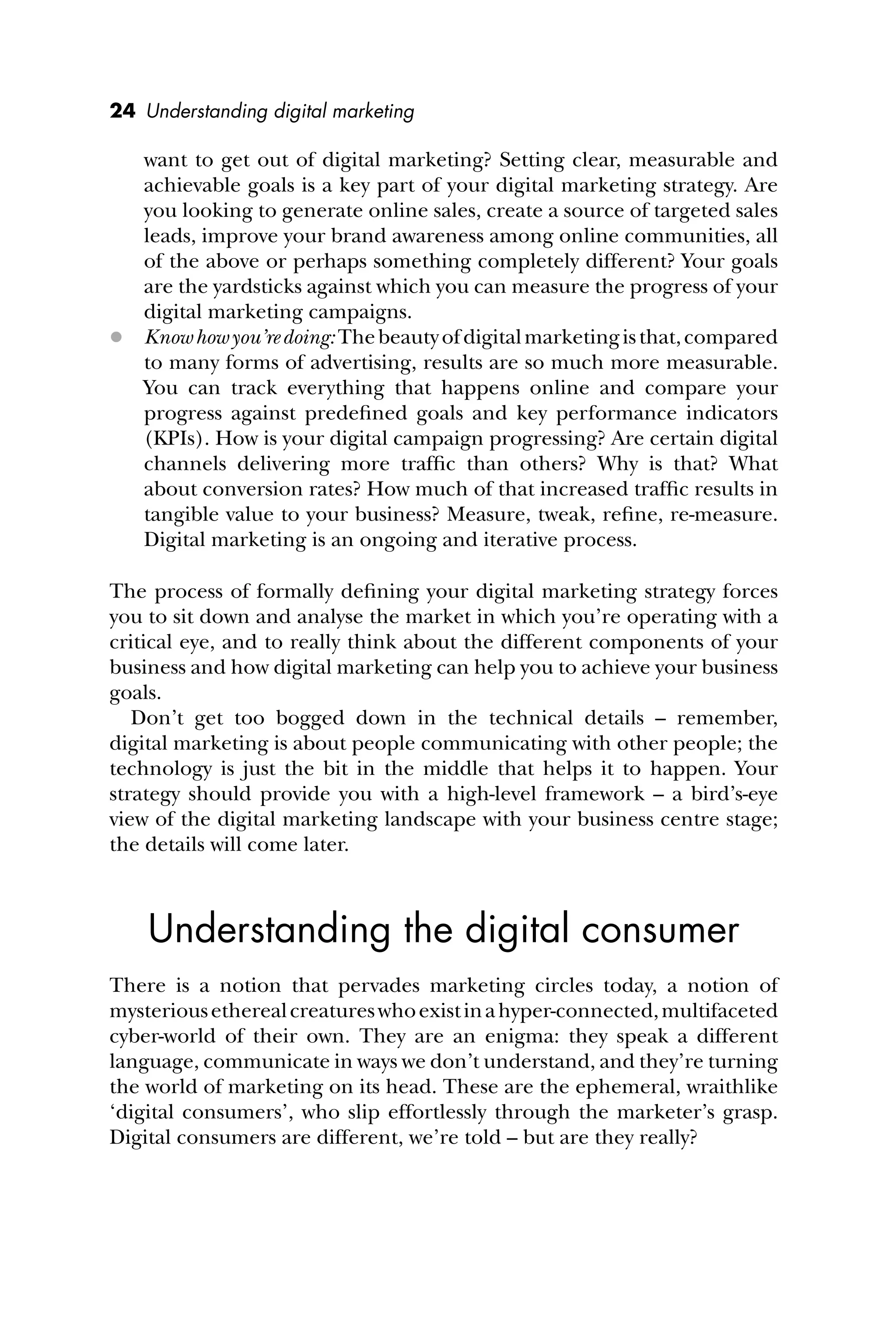 24 Understanding digital marketing
want to get out of digital marketing? Setting clear, measurable and
achievable goals is a key part of your digital marketing strategy. Are
you looking to generate online sales, create a source of targeted sales
leads, improve your brand awareness among online communities, all
of the above or perhaps something completely different? Your goals
are the yardsticks against which you can measure the progress of your
digital marketing campaigns.
 Knowhowyou’redoing:Thebeautyofdigitalmarketingisthat,compared
to many forms of advertising, results are so much more measurable.
You can track everything that happens online and compare your
progress against predeﬁned goals and key performance indicators
(KPIs). How is your digital campaign progressing? Are certain digital
channels delivering more trafﬁc than others? Why is that? What
about conversion rates? How much of that increased trafﬁc results in
tangible value to your business? Measure, tweak, reﬁne, re-measure.
Digital marketing is an ongoing and iterative process.
The process of formally deﬁning your digital marketing strategy forces
you to sit down and analyse the market in which you’re operating with a
critical eye, and to really think about the different components of your
business and how digital marketing can help you to achieve your business
goals.
Don’t get too bogged down in the technical details – remember,
digital marketing is about people communicating with other people; the
technology is just the bit in the middle that helps it to happen. Your
strategy should provide you with a high-level framework – a bird’s-eye
view of the digital marketing landscape with your business centre stage;
the details will come later.
Understanding the digital consumer
There is a notion that pervades marketing circles today, a notion of
mysteriousetherealcreatureswhoexistinahyper-connected,multifaceted
cyber-world of their own. They are an enigma: they speak a different
language, communicate in ways we don’t understand, and they’re turning
the world of marketing on its head. These are the ephemeral, wraithlike
‘digital consumers’, who slip effortlessly through the marketer’s grasp.
Digital consumers are different, we’re told – but are they really?
 
