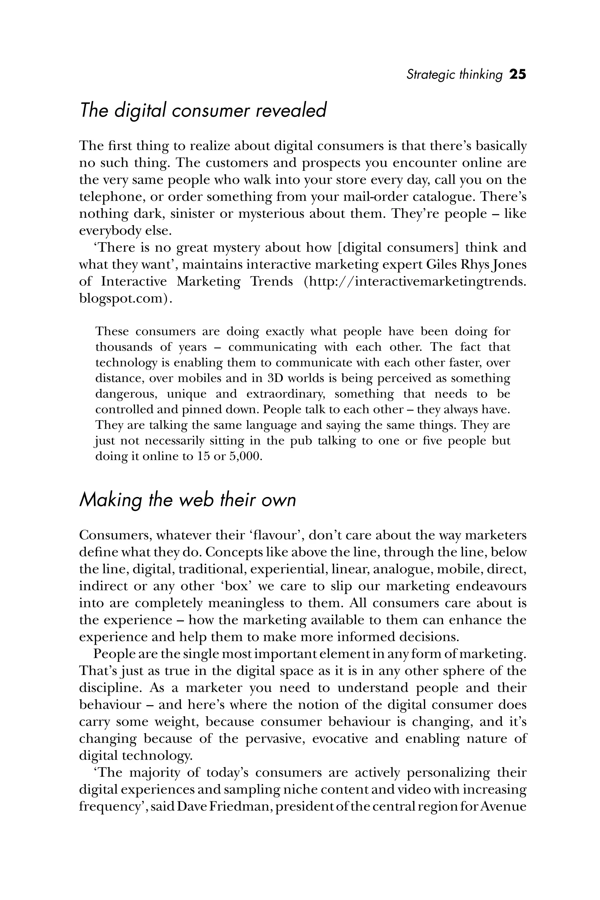 Strategic thinking 25
The digital consumer revealed
The ﬁrst thing to realize about digital consumers is that there’s basically
no such thing. The customers and prospects you encounter online are
the very same people who walk into your store every day, call you on the
telephone, or order something from your mail-order catalogue. There’s
nothing dark, sinister or mysterious about them. They’re people – like
everybody else.
‘There is no great mystery about how [digital consumers] think and
what they want’, maintains interactive marketing expert Giles Rhys Jones
of Interactive Marketing Trends (http://interactivemarketingtrends.
blogspot.com).
These consumers are doing exactly what people have been doing for
thousands of years – communicating with each other. The fact that
technology is enabling them to communicate with each other faster, over
distance, over mobiles and in 3D worlds is being perceived as something
dangerous, unique and extraordinary, something that needs to be
controlled and pinned down. People talk to each other – they always have.
They are talking the same language and saying the same things. They are
just not necessarily sitting in the pub talking to one or ﬁve people but
doing it online to 15 or 5,000.
Making the web their own
Consumers, whatever their ‘ﬂavour’, don’t care about the way marketers
deﬁne what they do. Concepts like above the line, through the line, below
the line, digital, traditional, experiential, linear, analogue, mobile, direct,
indirect or any other ‘box’ we care to slip our marketing endeavours
into are completely meaningless to them. All consumers care about is
the experience – how the marketing available to them can enhance the
experience and help them to make more informed decisions.
People are the single most important element in any form of marketing.
That’s just as true in the digital space as it is in any other sphere of the
discipline. As a marketer you need to understand people and their
behaviour – and here’s where the notion of the digital consumer does
carry some weight, because consumer behaviour is changing, and it’s
changing because of the pervasive, evocative and enabling nature of
digital technology.
‘The majority of today’s consumers are actively personalizing their
digital experiences and sampling niche content and video with increasing
frequency’,saidDaveFriedman,presidentofthecentralregionforAvenue
 