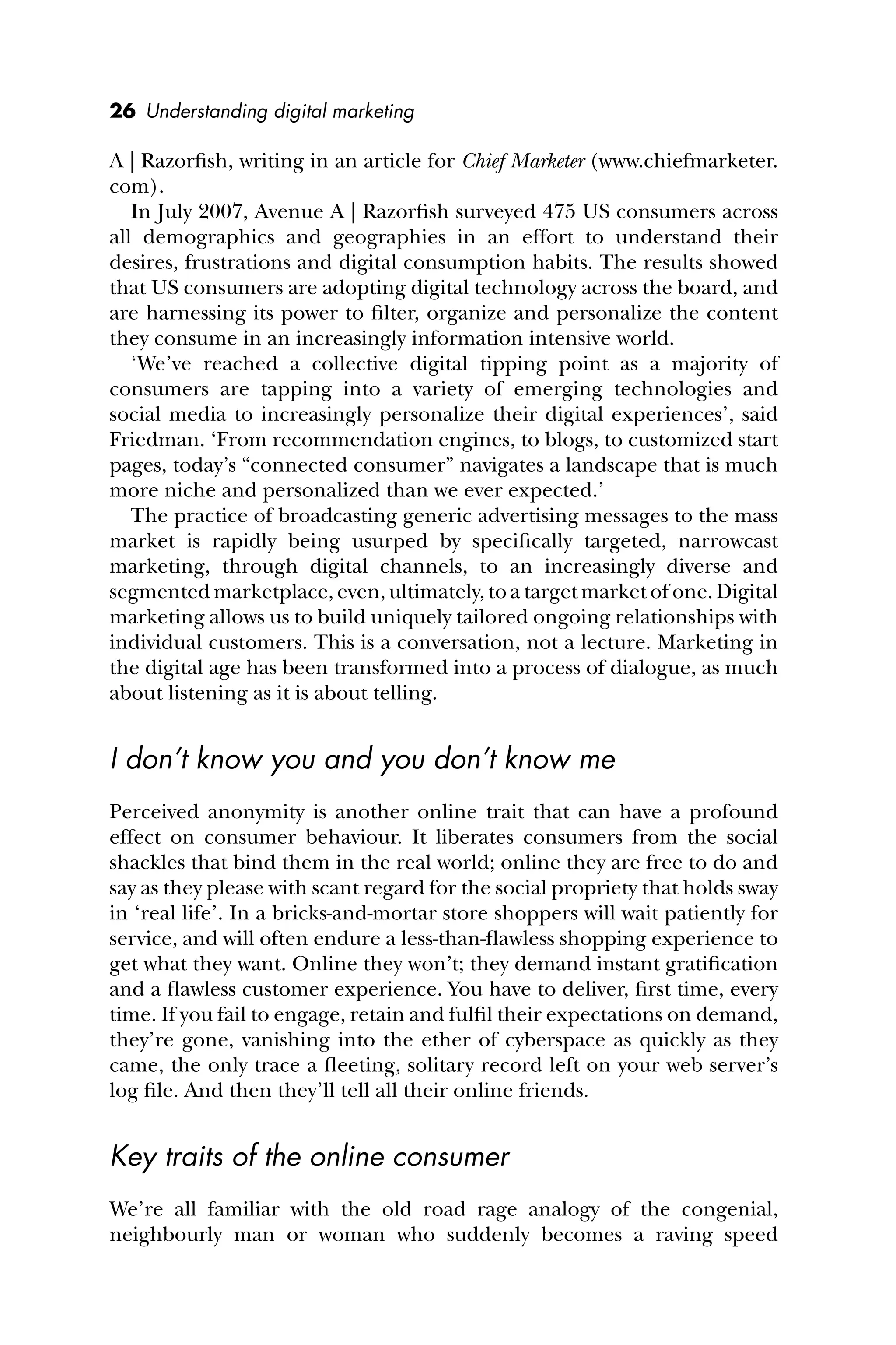 26 Understanding digital marketing
A | Razorﬁsh, writing in an article for Chief Marketer (www.chiefmarketer.
com).
In July 2007, Avenue A | Razorﬁsh surveyed 475 US consumers across
all demographics and geographies in an effort to understand their
desires, frustrations and digital consumption habits. The results showed
that US consumers are adopting digital technology across the board, and
are harnessing its power to ﬁlter, organize and personalize the content
they consume in an increasingly information intensive world.
‘We’ve reached a collective digital tipping point as a majority of
consumers are tapping into a variety of emerging technologies and
social media to increasingly personalize their digital experiences’, said
Friedman. ‘From recommendation engines, to blogs, to customized start
pages, today’s “connected consumer” navigates a landscape that is much
more niche and personalized than we ever expected.’
The practice of broadcasting generic advertising messages to the mass
market is rapidly being usurped by speciﬁcally targeted, narrowcast
marketing, through digital channels, to an increasingly diverse and
segmented marketplace, even, ultimately, to a target market of one. Digital
marketing allows us to build uniquely tailored ongoing relationships with
individual customers. This is a conversation, not a lecture. Marketing in
the digital age has been transformed into a process of dialogue, as much
about listening as it is about telling.
I don’t know you and you don’t know me
Perceived anonymity is another online trait that can have a profound
effect on consumer behaviour. It liberates consumers from the social
shackles that bind them in the real world; online they are free to do and
say as they please with scant regard for the social propriety that holds sway
in ‘real life’. In a bricks-and-mortar store shoppers will wait patiently for
service, and will often endure a less-than-ﬂawless shopping experience to
get what they want. Online they won’t; they demand instant gratiﬁcation
and a ﬂawless customer experience. You have to deliver, ﬁrst time, every
time. If you fail to engage, retain and fulﬁl their expectations on demand,
they’re gone, vanishing into the ether of cyberspace as quickly as they
came, the only trace a ﬂeeting, solitary record left on your web server’s
log ﬁle. And then they’ll tell all their online friends.
Key traits of the online consumer
We’re all familiar with the old road rage analogy of the congenial,
neighbourly man or woman who suddenly becomes a raving speed
 