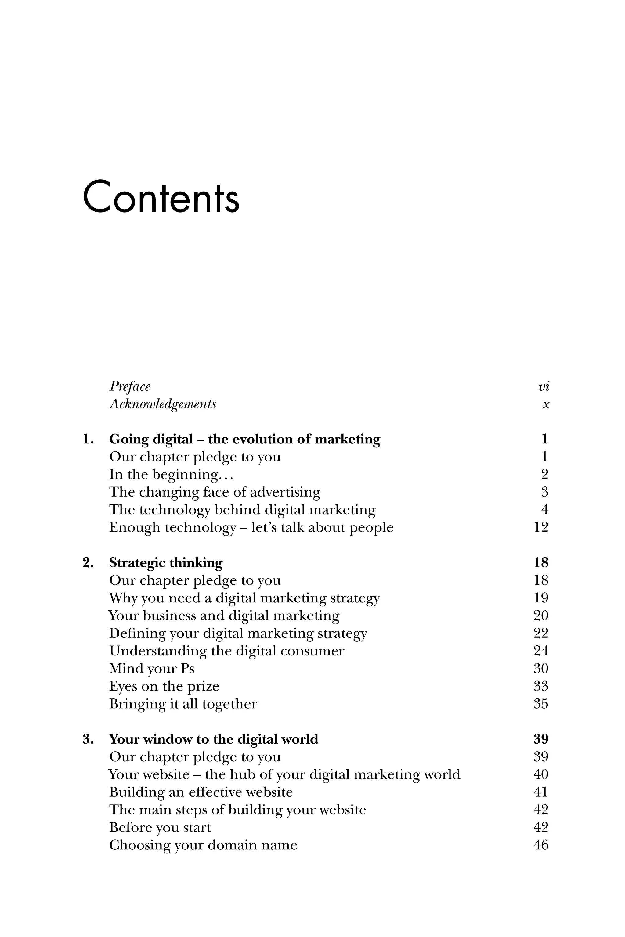 Contents
Preface vi
Acknowledgements x
1. Going digital – the evolution of marketing 1
Our chapter pledge to you 1
In the beginning... 2
The changing face of advertising 3
The technology behind digital marketing 4
Enough technology – let’s talk about people 12
2. Strategic thinking 18
Our chapter pledge to you 18
Why you need a digital marketing strategy 19
Your business and digital marketing 20
Deﬁning your digital marketing strategy 22
Understanding the digital consumer 24
Mind your Ps 30
Eyes on the prize 33
Bringing it all together 35
3. Your window to the digital world 39
Our chapter pledge to you 39
Your website – the hub of your digital marketing world 40
Building an effective website 41
The main steps of building your website 42
Before you start 42
Choosing your domain name 46
 
