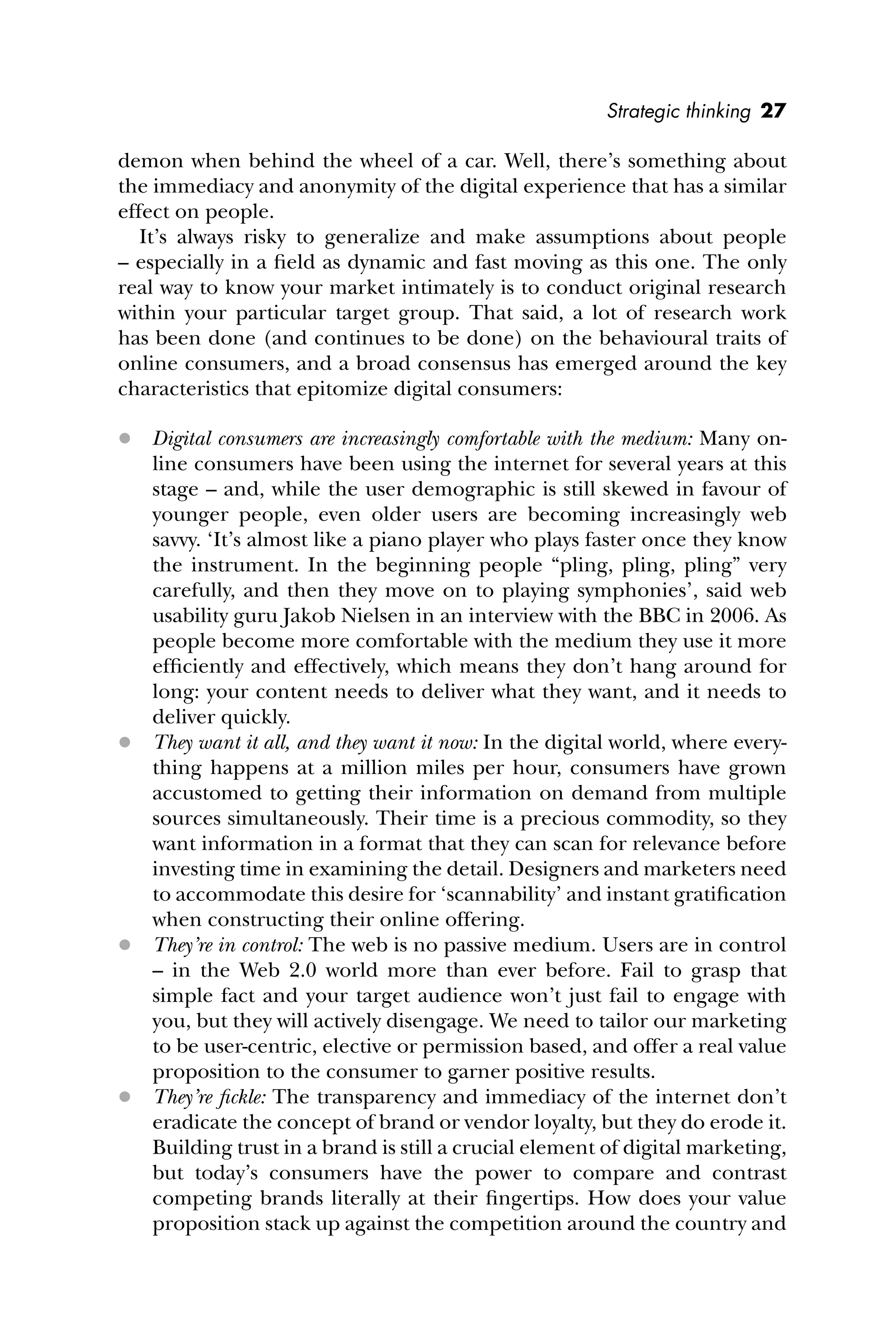Strategic thinking 27
demon when behind the wheel of a car. Well, there’s something about
the immediacy and anonymity of the digital experience that has a similar
effect on people.
It’s always risky to generalize and make assumptions about people
– especially in a ﬁeld as dynamic and fast moving as this one. The only
real way to know your market intimately is to conduct original research
within your particular target group. That said, a lot of research work
has been done (and continues to be done) on the behavioural traits of
online consumers, and a broad consensus has emerged around the key
characteristics that epitomize digital consumers:
 Digital consumers are increasingly comfortable with the medium: Many on-
line consumers have been using the internet for several years at this
stage – and, while the user demographic is still skewed in favour of
younger people, even older users are becoming increasingly web
savvy. ‘It’s almost like a piano player who plays faster once they know
the instrument. In the beginning people “pling, pling, pling” very
carefully, and then they move on to playing symphonies’, said web
usability guru Jakob Nielsen in an interview with the BBC in 2006. As
people become more comfortable with the medium they use it more
efﬁciently and effectively, which means they don’t hang around for
long: your content needs to deliver what they want, and it needs to
deliver quickly.
 They want it all, and they want it now: In the digital world, where every-
thing happens at a million miles per hour, consumers have grown
accustomed to getting their information on demand from multiple
sources simultaneously. Their time is a precious commodity, so they
want information in a format that they can scan for relevance before
investing time in examining the detail. Designers and marketers need
to accommodate this desire for ‘scannability’ and instant gratiﬁcation
when constructing their online offering.
 They’re in control: The web is no passive medium. Users are in control
– in the Web 2.0 world more than ever before. Fail to grasp that
simple fact and your target audience won’t just fail to engage with
you, but they will actively disengage. We need to tailor our marketing
to be user-centric, elective or permission based, and offer a real value
proposition to the consumer to garner positive results.
 They’re ﬁckle: The transparency and immediacy of the internet don’t
eradicate the concept of brand or vendor loyalty, but they do erode it.
Building trust in a brand is still a crucial element of digital marketing,
but today’s consumers have the power to compare and contrast
competing brands literally at their ﬁngertips. How does your value
proposition stack up against the competition around the country and
 