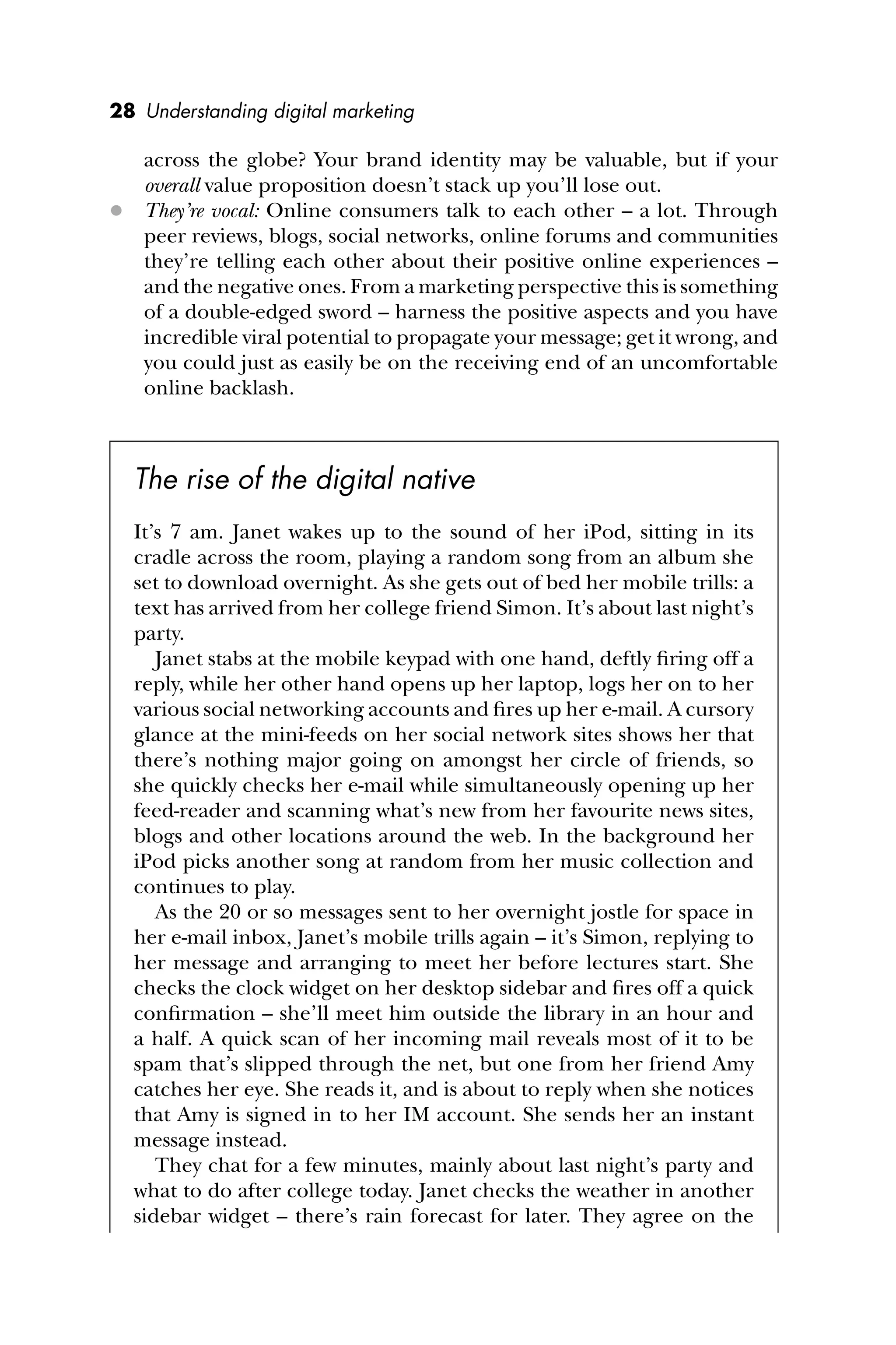 28 Understanding digital marketing
across the globe? Your brand identity may be valuable, but if your
overall value proposition doesn’t stack up you’ll lose out.
 They’re vocal: Online consumers talk to each other – a lot. Through
peer reviews, blogs, social networks, online forums and communities
they’re telling each other about their positive online experiences –
and the negative ones. From a marketing perspective this is something
of a double-edged sword – harness the positive aspects and you have
incredible viral potential to propagate your message; get it wrong, and
you could just as easily be on the receiving end of an uncomfortable
online backlash.
The rise of the digital native
It’s 7 am. Janet wakes up to the sound of her iPod, sitting in its
cradle across the room, playing a random song from an album she
set to download overnight. As she gets out of bed her mobile trills: a
text has arrived from her college friend Simon. It’s about last night’s
party.
Janet stabs at the mobile keypad with one hand, deftly ﬁring off a
reply, while her other hand opens up her laptop, logs her on to her
various social networking accounts and ﬁres up her e-mail. A cursory
glance at the mini-feeds on her social network sites shows her that
there’s nothing major going on amongst her circle of friends, so
she quickly checks her e-mail while simultaneously opening up her
feed-reader and scanning what’s new from her favourite news sites,
blogs and other locations around the web. In the background her
iPod picks another song at random from her music collection and
continues to play.
As the 20 or so messages sent to her overnight jostle for space in
her e-mail inbox, Janet’s mobile trills again – it’s Simon, replying to
her message and arranging to meet her before lectures start. She
checks the clock widget on her desktop sidebar and ﬁres off a quick
conﬁrmation – she’ll meet him outside the library in an hour and
a half. A quick scan of her incoming mail reveals most of it to be
spam that’s slipped through the net, but one from her friend Amy
catches her eye. She reads it, and is about to reply when she notices
that Amy is signed in to her IM account. She sends her an instant
message instead.
They chat for a few minutes, mainly about last night’s party and
what to do after college today. Janet checks the weather in another
sidebar widget – there’s rain forecast for later. They agree on the
 