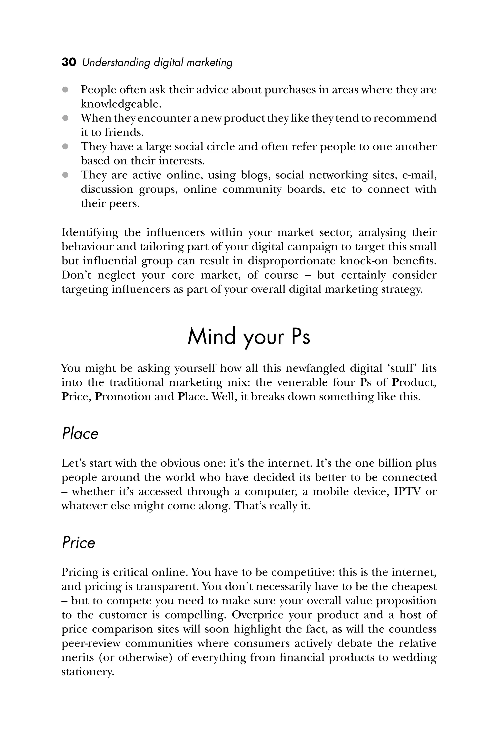 30 Understanding digital marketing
 People often ask their advice about purchases in areas where they are
knowledgeable.
 When they encounter a new product they like they tend to recommend
it to friends.
 They have a large social circle and often refer people to one another
based on their interests.
 They are active online, using blogs, social networking sites, e-mail,
discussion groups, online community boards, etc to connect with
their peers.
Identifying the inﬂuencers within your market sector, analysing their
behaviour and tailoring part of your digital campaign to target this small
but inﬂuential group can result in disproportionate knock-on beneﬁts.
Don’t neglect your core market, of course – but certainly consider
targeting inﬂuencers as part of your overall digital marketing strategy.
Mind your Ps
You might be asking yourself how all this newfangled digital ‘stuff’ ﬁts
into the traditional marketing mix: the venerable four Ps of Product,
Price, Promotion and Place. Well, it breaks down something like this.
Place
Let’s start with the obvious one: it’s the internet. It’s the one billion plus
people around the world who have decided its better to be connected
– whether it’s accessed through a computer, a mobile device, IPTV or
whatever else might come along. That’s really it.
Price
Pricing is critical online. You have to be competitive: this is the internet,
and pricing is transparent. You don’t necessarily have to be the cheapest
– but to compete you need to make sure your overall value proposition
to the customer is compelling. Overprice your product and a host of
price comparison sites will soon highlight the fact, as will the countless
peer-review communities where consumers actively debate the relative
merits (or otherwise) of everything from ﬁnancial products to wedding
stationery.
 