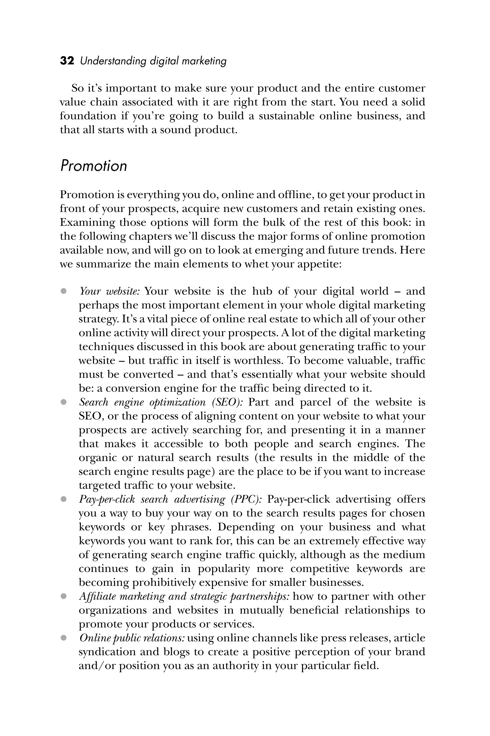 32 Understanding digital marketing
So it’s important to make sure your product and the entire customer
value chain associated with it are right from the start. You need a solid
foundation if you’re going to build a sustainable online business, and
that all starts with a sound product.
Promotion
Promotion is everything you do, online and ofﬂine, to get your product in
front of your prospects, acquire new customers and retain existing ones.
Examining those options will form the bulk of the rest of this book: in
the following chapters we’ll discuss the major forms of online promotion
available now, and will go on to look at emerging and future trends. Here
we summarize the main elements to whet your appetite:
 Your website: Your website is the hub of your digital world – and
perhaps the most important element in your whole digital marketing
strategy. It’s a vital piece of online real estate to which all of your other
online activity will direct your prospects. A lot of the digital marketing
techniques discussed in this book are about generating trafﬁc to your
website – but trafﬁc in itself is worthless. To become valuable, trafﬁc
must be converted – and that’s essentially what your website should
be: a conversion engine for the trafﬁc being directed to it.
 Search engine optimization (SEO): Part and parcel of the website is
SEO, or the process of aligning content on your website to what your
prospects are actively searching for, and presenting it in a manner
that makes it accessible to both people and search engines. The
organic or natural search results (the results in the middle of the
search engine results page) are the place to be if you want to increase
targeted trafﬁc to your website.
 Pay-per-click search advertising (PPC): Pay-per-click advertising offers
you a way to buy your way on to the search results pages for chosen
keywords or key phrases. Depending on your business and what
keywords you want to rank for, this can be an extremely effective way
of generating search engine trafﬁc quickly, although as the medium
continues to gain in popularity more competitive keywords are
becoming prohibitively expensive for smaller businesses.
 Afﬁliate marketing and strategic partnerships: how to partner with other
organizations and websites in mutually beneﬁcial relationships to
promote your products or services.
 Online public relations: using online channels like press releases, article
syndication and blogs to create a positive perception of your brand
and/or position you as an authority in your particular ﬁeld.
 